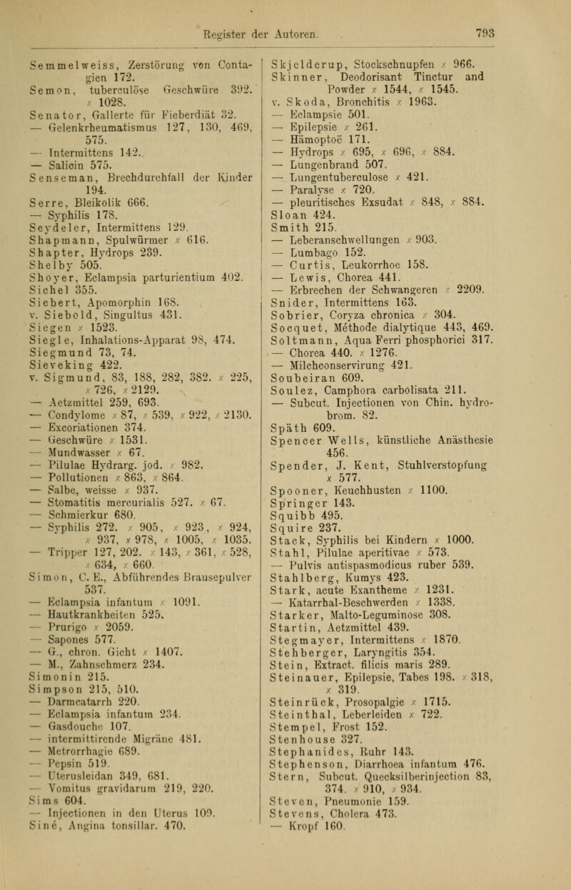 emmelweiss, Zerstörung S Semen von Conta- Geschwüre 392. Fieberdiät 32. 127, 130, 469, der Kinder gien 172. tuberculöse 1028. Senator, Gallerte für — Gelenkrheumatismus 575. — lntermittens 142. — Salioin 575. Senseman, Brechdurchfall 194. Serre, Bleikolik 666. — Syphilis 178. Seydeler, lntermittens 129. Shapraann, Spulwürmer x 616. Shapter, Hydrops 239. Shelby 505. Shoyer, Eclampsia parturientium 402. Sichel 355. Siebert, Apomorphin 168. v. Siebold, Singultus 431. Siegen x 1523. Siegle, Inhalations-Apparat 98, 474. Siegmund 73, 74. Sieveking 422. v. Sigmund, 83, 188, 282, 382. x 225, x726, x2129. — Aetzmittei 259, 693. — Condylome / 87, x 539, x 922, / 2130. — Excoriationen 374. — Geschwüre / 1531. — Mundwasser x 67. — Pilulae Hydrarg. jod. x 982. — Pollutionen x 863, / 864. — Salbe, weisse x 937. — Stomatitis mercurialis 527. x 67. — Schraierkur 680. — Syphilis 272. x 905, x 923, x 924, x 937, x 978, x 1005, x 1035. — Tripper 127, 202. x 143, x 361, x 528, 634, x 660. Simon, C. E., Abführendes Brausepulver 537. — Eclampsia infantum 1091. — Hautkrankheiten 525. — Prurigo x 2059. Sapones 577. — G., chron. Gicht x 1407. — M., Zahnschmerz 234. Simonin 215. Simpson 215, 510. — Darmcatarrh 220. — Eclampsia infantum 234. — Gasdoucho 107. — intermittirende Migräne 481. — Metrorrhagi>; 689. — Pepsin 51!). - Uterusleidan 349, 681. — Vomitus gravidarum 219, 220. Sims 604. • Injection<n in den Uterus 109. S i n ('■. Angina tonsillar. 470. | Skjcldcrup, Stockschnupfen x 966. ! Skinner, Deodorisant Tinctur and Powder x 1544, x 1545. v. Skoda, Bronchitis x 1963. — Eclampsie 501. — Epilepsie x 261. — Hämoptoe 171. — Hydrops x 695, x 696, / 884. — Lungenbrand 507. — Lungentuberculose x 421. — Paralyse x 720. — pleuritisches Exsudat x 848, x 884. Sloan 424. Smith 215. — Leberanschwellungen x 903. — Lumbago 152. — Curtis, Leukorrhoe 158. — Lewis, Chorea 441. — Erbrechen der Schwangeren x 2209. Snider, lntermittens 163. Sobrier, Coryza chronica x 304. Socquet, Methode dialytique 443, 469. Soltmann, Aqua Ferri phosphorici 317. — Chorea 440. x 1276. — Milchconservirung 421. Soubeiran 609. Soulez, Camphora carbolisata 211. — Subcut. Injectionen von Chin. hvdro- brom. 82. Späth 609. Spencer Wells, künstliche Anästhesie 456. Spender, J. Kent, Stuhlverstopfung x 577. Spooner, Keuchhusten x 1100. Springer 143. Squibb 495. Squire 237. Stack, Syphilis bei Kindern / 1000. Stahl, Pilulae aperitivae x 573. — Pulvis antispasmodicus ruber 539. Stahlberg, Kumys 423. Stark, acute Exantheme x 1231. — Katarrhal-Beschwerden 1338. Starker, Malto-Leguminose 308. Startin, Aetzmittei 439. Stegmayer, lntermittens x 1870. Stehberger, Laryngitis 354. Stein, Extract. filicis maris 289. Steinauer, Epilepsie, Tabes 198. x 318, x 319. Steinrück, Prosopalgie x 1715. Steinthal, Leberleiden x 722. Stempel, Frost 152. Stenhouse 327. Stephanides, Ruhr 143. Stephenson, Diarrhoea infantum 476. Stern, Subcut. Queoksilberinjeotion 83, 374. x 910, 934. Steven, Pneumonie 159. Stevens, Cholera 473. — Kropf 160.