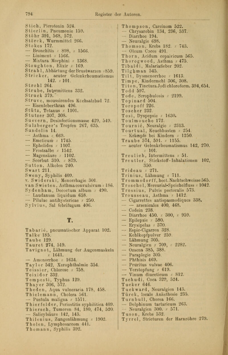 Stich, Picrotoxin 524. Sti erlin, Pneumonie 159. Stöhr 391, 568, 572. Störek, Wurmmittel 266. Stokes 172. — Bronchitis x 898, x 1566. — Liniment x 1566. — Mixtura Morphini x 1368. Stoughton, Elixir x 169. Strahl, Abhärtung der Brustwarzen >859. Stricker, acuter Gelenkrheumatismus 142. x 101. Strohl 264. Strübe, Intermittens 332. Struck 379. ' Struve, moussirendes Kcchsalzbad 72. — Eisenleberthran 496. Stütz, Tetanus x 1101. Stutzer 307, 308. Suevern, Desinfectionsmasse 429, 549. Sulzberger's Tropfen 267, 635. Sundelin 14. — Asthma x 669. — Emeticum x 1745. — Ephelides x 1107. — Frostsalbe x 1542. — Magensäure x 1102. — Scorbut 310. x 879. Sutton, Alkolen 240. Swart 211. Sweny, Syphilis 409. v. Swiderski, Menorrhagie 301. van Swieten, Asthmaconvulsivum >. 186. Sydenham, Decoctum album x 490. — Laudanum liquidum 658. — Pilulae antihystericae x 250. Sylvius, Sal febrifugum 406. T. Tabarie, pneumatischer Apparat 102. Talke 185. Taube 129. Tauret 274, 519. Tavignot, Lähmung der Augenmuskeln x 1641. — Amenorrhoe x 1634. Taylor 542, Xerophthalmie 354. Teissier, Chlorose x 758. Teixidor 332. Tempesti, Typhus 129. Thayer 306, 572. Theden, Aqua vulneraria 178, 458. Thielemann, Cholera 561. Pnstala maligna / 157 1. T li i •• t fe I d e r, Periostitis syphilitica 109. Thiersoh, Tumoren 84, 180, 474, 520. - Salicj Isaare 142, 11.». Thilenias, Zongenlähmaog 1902. T h o I e n, Dymphosarcom 441. T homan n , Sj philis 392. Thompson, Carciuom 522. — Chrysarobin 134, 236, 537. — Diarrhoe 194. — Neuralgie 698. Thomson, Krebs 182. 743. — Oleum Cocos 491. Thorn, Acidum copaivicura 565. T h o r o g w o o d, Asthma x 475. Tibaldi, Malariatieber 202. Tilg hm an 545. Tilt, Dysmenorrhoe x 1613. Timpe, Kindermehl 306, 308. T i t o n, Tinctura Jodi Chloroform. 394,654. Todd 597. Tode, Scrophulusis x 2199. Topinard 504. Toropoff 226. Toscher 232. Tosi, Dyspepsie x 1630. Toulmouche 172. Tournie, Neuralgie x 2313. Tourtual, Keuchhusten x 254. — Krämpfe bei Kindern x 1250. Traube 574, 591. x 1155. — acuter Gelenkrheumatismus 142, 270. x 101. Treulich, Intermittens x 51. Treutier, Stickstoff-Inhalationen 102, 350. Trideau x 271. Trinius, Lähmung x 711. Trommsdorff, hect.Nachtschweisse565. Troschel, Mercurial-Speichelfluss x 1042. Trossius, Pulvis pectoralis 573. Trousseau, Asthma x 1412. — Cigarrettes antispasmodiques 338. — — arsenicales 400, 468. — Codein 238. — Diarrhoe 450. x 300, x 959. — Epilepsie x 580. —■ Erysipelas x 370. — Espic-Cigarren 328. — Kehlkopfpulver 259. — Lähmung 305. — Neuralgien x 709, x 2282. — Ozaena 385, 388. — Paraplegie 305. — Phthisis 469. — Pruritus vulvae 406. — Verstopfung x 619. — Vinum diureticum x 812. Tschudi, Coca 329, 524. Tucker 646. Tuckward, Neuralgien 143. Türck, locale Anästhesie 235. Turnbull, Chorea 166. — Delphin um tartaricum 263. Neuralgien 300. x 571. Tusun, Krebs 532. Tyrrel, Strioturen der Harnröhre 279.