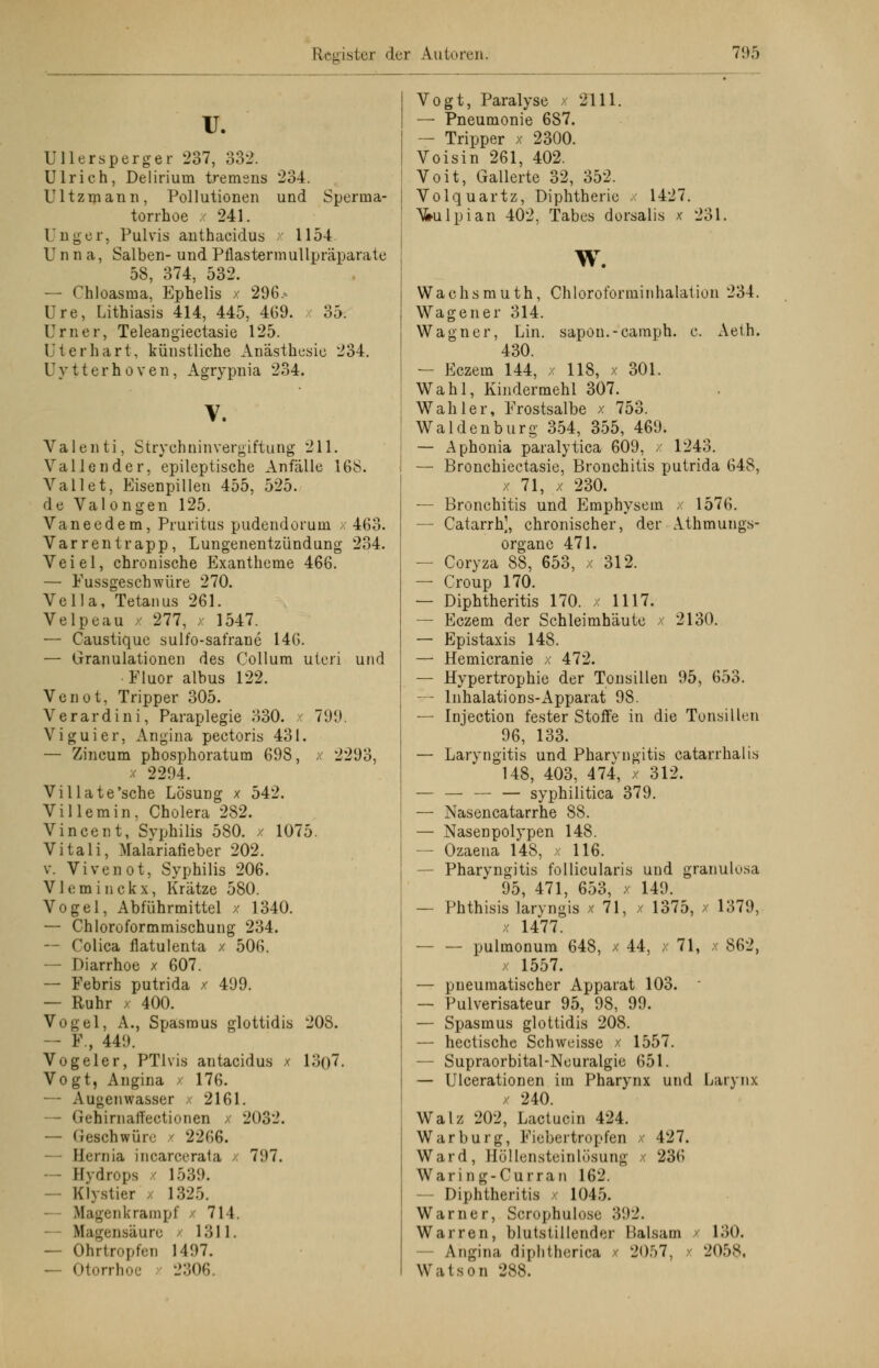 IT. Ullersperger 237, 332. Ulrieh, Delirium tremens 234. Ultzmann, Pollutionen und Sperma- torrhoe x 241. Unger, Pulvis anthaeidus 1154 Unna, Salben- und Pflastermullpräparate 58, 374, 532. — Chloasma, Ephelis x 296> Ure, Lithiasis 414, 445, 469. 35. Urner, Teleangiectasie 125. Ut er hart, künstliche Anästhesie 234. U y 11 e r h o v e n, Agrypnia 234. V. Valenti, Strychnin Vergiftung 211. Valien der, epileptische Anfälle 168. Vallet, Eisenpillen 455, 525. de Valongen 125. Vaneedem, Pruritus pudendorum x 463. Varrentrapp, Lungenentzündung 234. Veiel, chronische Exantheme 466. — Fussgeschwüre 270. Vella, Tetanus 261. Velpeau x 277, x 1547. — Caustique sulfo-safrane 140. — Granulationen des Collum uteri und Fluor albus 122. Venot, Tripper 305. Verardini, Paraplegie 330. x 79!». Viguier, Angina pectoris 431. — Zincum phosphoratum 698, x 2293, x 2294. Villate'sche Lösung x 542. Villemin, Cholera 282. Vincent, Syphilis 580. / 1075. Vitali, Malariafieber 202. v. Vi venot, Syphilis 206. V11: m i n c k x, Krätze 580. Vogel, Abführmittel x 1340. — Chloroformmischung 234. -- Colica flatulenta x 506. — Diarrhoe x 607. — Febris putrida x 499. — Ruhr x 400. Vogel, A., Spasmus glottidis 208. — F., 449. Vogeler, PTlvis antaeidus x 13()7. Vogt, Angina / 176. — Augenwasser / 2161. — GehirnalTectionen x 2032. — Geschwüre x 2266. — Hernia incarcerata x 797. — Hydrops 1539. — Klystier x 1325. Ifagenkrampf 714. ilagensäure - 1311. — Ohrtropfen 1497. — Otorrhoe 2306. Vogt, Paralyse x 2111. — Pneumonie 687. — Tripper x 2300. Voisin 261, 402. Voit, Gallerte 32, 352. Volquartz, Diphtherie x 1427. \5>ulpian 402, Tabes dorsalis x 231. w. Wachsmuth, Chloroforminhalation 234. Wag euer 314. Wagner, Lin. sapon.-camph. c. Aeih. 430. — Eczem 144, x 118, x 301. Wahl, Kindermehl 307. Wahler, Frostsalbe x 753. Waidenburg 354, 355, 469. — Aphonia paralytica 609, x 1243. — Bronchiectasie, Bronchitis putrida 648, x 71, x 230. — Bronchitis und Emphysem x 1576. — Catarrh], chronischer, der Athmungs- organe 471. — Coryza 88, 653, x 312. — Croup 170. — Diphtheritis 170. x 1117. — Eczem der Schleimhäute x 2130. — Epistaxis 148. — Hemicranie x 472. — Hypertrophie der Tonsillen 95, 653. — Inhalations-Apparat 98. — Injection fester Stoffe in die Tonsillen 96, 133. — Laryngitis und Pharyngitis catarrhalis 148, 403, 474, x 312. — — — — syphilitica 379. — Nasencatarrhe 88. — Nasenpolypen 148. — Ozaena 148, x 116. — Pharyngitis follicularis und granulosa 95, 471, 653, x 149. — Phthisis laryngis x 71, x 1375, x 1379, x 1477. — — pulmonum 648, x 44, x 71, x 862, x 1557. — pneumatischer Apparat 103.  — Pulverisateur 95, 98, 99. — Spasmus glottidis 208. — hectische Schweisse x 1557. — Supraorbital-Neuralgie 651. — Ulcerationen im Pharynx und Larynx 240. Walz 202, Lactucin 424. War bürg, Fiebertropfen x 427. Ward, Höllensteinlösung x 236 Waring-Curran 162. - Diphtheritis 1045. Warner, Scrophulosc 392. Warren, blutstillender Balsam x 130. - Angina diphtherica - 2057, i 2058, Watson 288.