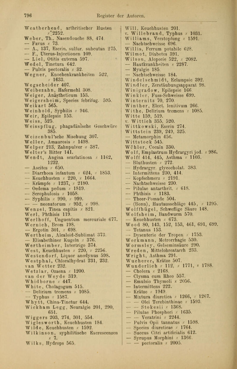 Weatherhead, arthritischer Husten x2252. Weber, Th., Nasendouche 88, 474. — Favus x 73. — A., 137, Eserin. sulfur. subcutan 275. — F., Uterus-Injectionen 109. — Liel, Otitis externa 597. Wedel, Tinctura 642. — Pulvis pectoralis x 32. Wegner, Knochenkrankheiten 522. x 1633. Wegscheider 407. Weibezahn, Hafermehl 308. Weiger, Anästheticum 153. Weigersheim, Species febrifug. 595. Weikart 565. Weinhold, Syphilis x 946. Weir, Epilepsie 153. Weiss, 525. Weisspflug, phagadänische Geschwüre 385. Weizen bul'sche Mischung 307. Well er, Amaurosis x 1498. Welper'213, Zahnpulver x 387. Welter's Bitter 141. Wen dt, Angina scarlatinosa x 1162, 1232. — Ascites x 650. — Diarrhoea infantum x 624, x 1853. — Keuchhusten x 220, x 1664. — Krämpfe x 1237,. x 2180. — Oedema pedum x 1819. — Scrophulosis x 1058. — Syphilis x 990, x 999. — — neonatorum x 952, x 998. Wenzel, Tinea capitis x 821. Werl, Phthisis 119. Werl hoff, Unguentum mercuriale 677. Wernich, Brom 198. — Ergotin 301, x 698. Wertheim, Alcaloid-Sublimat 373. — Elisabethiner Kugeln / 376. Wertheimber, Intertrigo 374. West, Keuchhusten x 220, x 2256. Westendorf, Liquor anodynus 598. Westphal, Chloralhydrat 231, 232. van Wetter 232. Wetzlar, Ozaena x 1200. van der Weyde 319. Whidborne x 447. White, Cholagogum 515. — Delirium tremens x 1085. - Tvphus x 1587. Whytt, China-Tinctur 644. Wickham Legg, Neuralgie 201, 290, 651. Wiggers 203, 274, 301, 554. Wiglesworth, Keuchhusten 184. Wilde, Keuchhusten / 1592. Wilkinson, syphilitische Bxcrescenzen x 7. Wilks, Hydrops 565. Will, Keuchhusten 201. v. Willebrand, Typhus x 1031. Williams, Verstopfung x 1591. — Nachtschweisse 696. Willis, Ferrum potabile 628. Wilmot, Diabetes 391. Wilson, Alopecie 522, x 2082. — Hautkrankheiten x 2287. — Myalgie 185. — Nachtschweisse 184. Windelschmidt, Eclarapsie 392. Wind ler, Zerstäubungsapparat 98. Winigradow, Epilepsie 166 Win kl er, Fuss-Schweisse 699. Winternitz 70, 270. Winther, Elect, lenitivum 266. Withe, Delirium tremens x 10S5. Witte 159, 519. v. Wittich 355, 520. Wittkowski, Eserin 274. Wittstein 239, 249, 325. — Metamorphin 456. Wittstock 545. Wohl er, Cocain 330. Wolf, Emplastrum Hydrargvri jod. x 986. Wolff 414, 445, Asthma x 1103. — Bluthusten x 272. — Hydrargyr. glycocholat. 383. — Intermittens 230, 414. — Kopfschmerz x 2191. — Nachtschweisse 230. — Pilulae antarthrit. x 618. — Phthisis x 1183. — Theer-Pomade 504. — (Bonn), Hautausschläge 445, x 1295. Wolffhügel, Schweflige Säure 148. Wolfsheim, Bandwurm 570. — Keuchhusten x 673. Wood 80, 143, 152, 153, 461, 691, 699. — Tetanus 153. — Dysenterie der Tropen x 1753. Workmann, Metrorrhagie 530. Wormsley, Gelseminsäure 290. Wreden, Mittelohrcatarrh 233. Wright, Asthma 291. Wucherer, Krätze 507. Wunderlich x 112, x 1771, x 1788. — Cholera x 2168. — Clysma cum Rheo 557. — Kmulsio Thymoli x 2056. — Intermittens 222. — Krätze x 1949. — Mixtura diuretica / 1266, 12<i7. - — Olei Terebinthinae x 1593. — — Sto k esii x 1368. — Pilulae Phosphori x 1635. — — Veratrini x 2244. Pulvis Opii tannatus / 1598. — Species diuroticae x 1764. - Succus Citri artificialis 612. — Syrupus Morphini x 1366. - — pectoralis x 2005.
