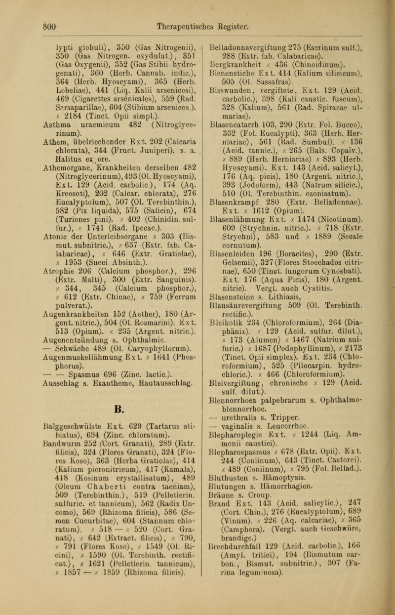 lypti globuli), 350 (Gas Nitrogenii), 350 (Gas Nitrogen. oxydulat.), 351 (Gas Oxygenii), 352 (Gas Stibii hydro- genati), 3G0 (Herb. Cannab. indic.), 364 (Herb. Hyoscyami), 365 (Herb. Lobeliae), 441 (Liq. Kalii arsenicosi), 469 (Cigarettes arsenicales), 559 (Rad. Sarsaparillae), 604 (Stibium arsenicos.). x 2184 (Tinct. Opii simpl.). Asthma uraemicum 482 (Nitroglyce- rinum). Athem, übelriechender Ext. 202 (Calcaria chlorata), 344 (Fruct. Juniperi), s. a. Halitus exore. Athemorgane, Krankheiten derselben 482 (NitroglyceriDum), 493 (Ol. Hyoscyami), Ext. 129 (Acid. carbolic), 174 (Aq. Kreosoti), 202 (Calcar. chlorata), 276 Eucalyptolum), 507 (Ol. Terebinthin.), 582 (Pix liquida), 575 (Salicin), 674 (Turiones pini). x 402 (Chinidin, sul- lur.), x 1741 (Rad. lpecac). Atonie der Unterleibsorgane x 303 (Bis- mut, subnitric), x 637 (Extr. fab. Ca- labaricae), x 646 (Fxtr. Gratiolae), x 1953 (Succi Absinth.). Atrophie 206 (Calcium phosphor.), 296 (Extr. Malti), 300 (Extr. Sanguinis), x 344, 345 (Calcium phosphor.), x 612 (Extr. Chinae), x 759 (Ferrum pulverat.). Augenkrankheiten 152 (Aether), 180 (Ar- gen t. nitric), 504 (Ol. Rosmarini). Ext. 513 (Opium), x 235 (Argent. nitric). Augenentziindung s. Ophthalmie. — Schwäche 489 (Ol. Caryophyllorum). Augenmuskellähmung Ext. x 1641 (Phos- phorus). — — Spasmus 696 (Zinc. lactic). Ausschlag s. Exantheme, Hautausschlag. B. Balggeschwülste Ext. 629 (Tartarus sti- biatus), 694 (Zinc. chloratum). Hand wurm 252 (Cort. Granati), 289 (Extr. lilicis), 324 (Flores Granati), 324 (Flo- res Koso), 363 (Herta Gratiolae), 414 (Kalium picronitricum), 417 (Kamala), 418 (Kosinum crystallisatum), 489 (Oleum Chaberti contra taeniam), 509 (Terebinthin.), 519 (Pelletierin. sulfunc. et tannicum), 562 (Radix Un- como), 569 (Rhizoma lilicis), 586 (Se- men Cucurbitae), 604 (Stannum chlo- ratum). / 518 — x 520 (Cort. Gra- nati), / 642 (Extract. lilicis), / 790, 791 (Flores Koso), x 1549 (Ol. Ri- eini), x 1590 (Ol. Terebinth. rectifi- cat.), x 1621 (Pelletierin. tannicum), x 1857 — , 1859 (Rhizoma lilicis). Belladonnavergiftung 275 (Eserinum sulf.), 288 (Extr. fab. Calabaricae). Bergkrankheit x 436 (Chinoidinum). Bienenstiche Ext. 414 (Kalium silicicum), 505 (Ol. Sassafras). Bisswunden, vergiftete, Ext. 129 (Acid. carbolic), 398 (Kali caustic fuscum), 328 (Kalium), 561 (Rad. Spiraeae ul- mariae). Biasencatarrh 103, 290 (Extr. Fol. Bucco), 332 (Fol. Eucalypti), 363 (Herb. Her- niariae), 561 (Rad. Sumbul). x 136 (Acid. tannic), x 265 (Bals. Copa'iv.), x 889 (Herb. Herniariae) x 893 (Herb. Hyoscyami). Ext. 143 (Acid. salicyl.), 176 (Aq. picis), 180 (Argent. nitric), 393 (Jodoform), 443 (Natrum silicic), 510 (Ol. Terebinthin. ozonisatum). Blasenkrampf 280 (Extr. Belladonnae). Ext. x 1612 (Opium). Blasenlähmung Ext. x 1474 (Nicotinum). 609 (Strychnin. nitric). x 718 (Extr. Strychni), 583 und x 1889 (Seeale cornutum). Blasenleiden 196 (Boracites), 290 (Extr. Gelsemii), 327 (Flores Stoechados citri- nae), 650 (Tinct. fungorum Cynosbati). Ext. 176 (Aqua Picis), 180 (Argent. nitric). Vergl. auch Cystitis. Blasensteine s. Lithiasis, Blausäurevergiftung 509 (Ol. Terebinth. rectific). Bleikolik 234 (Chloroformium), 264 (Dia- phänix). x 129 (Acid. sulfur. dilut.), x 173 (Alumen) x 1467 (Natrium sul- furic) x 1687 (Podophyllinum), x 2173 (Tinct. Opii simplex). Ext. 234 (Chlo- roformium), 525 (Pilocarpin, hydro- chloric). x 466 (Chloroformium). Bleivergiftung, chronische x 129 (Acid. sulf. dilut.). Blennorrhoea palpebrarum s. Ophthalmo- blennorrhoe. — urethralis s. Tripper. — vaginalis s. Leucorrhoe. Blepharoplegie Ext. x 1244 (Liq. Am- monii caustici). Blepharospasmus x 678 (Extr. Opii). Ext. 244 (Coniinum), 643 (Tinct. Castorei). x 489 (Coniinum), x 795 (Fol. Beilad.). Bluthusten s. Hämoptysis. Blutungen s. Hämorrhagien. Bräune s. Croup. Brand Ext. 143 (Acid. salicylic), 247 (Cort. Chin.), 276 (Eucalyptolum), 689 (Vinum). x 226 (Aq. calcariae), x 365 (Camphora). (Vergl. auch Geschwüre, brandige.) nicchdurchfall 129 (Acid. carbolic), IM (Amyl. Iritici), 194 (Bismutum car- bon., Bismut. subnitric), 307 (Fa- rina Icgunrnosa).