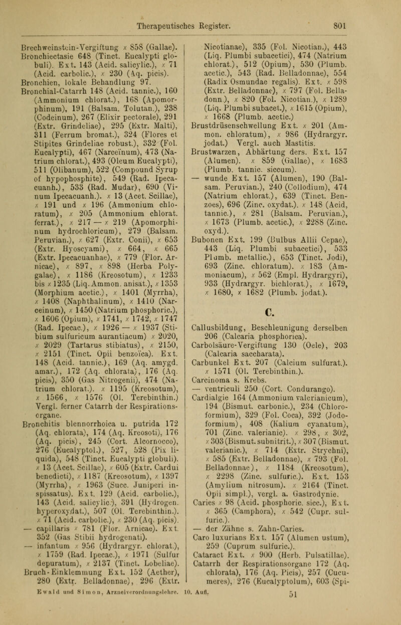 Brechweinstein-Vergiftung x 858 (Gallae). Bronchiectasie 648 (Tinct. Eucalypti glo- buli). Ext. 143 (Acid. salicylic), x 71 (Acid. carbolic), x 230 (Aq. picis). Bronchien, lokale Behandlung 97. Bronchial-Catarrh 148 (Acid. tannic), 160 (Ammonium chlorat.), 168 (Apomor- phinum), 191 (Balsam. Tolutan.), 238 (Codeinum), 267 (Elixir pectorale), 291 (Extr. Grindeliae), 295 (Extr. Malti), 311 (Ferrum bromat.), 324 (Flores et Stipites Grindeliae robust.), 332 (Fol. Eucalypti), 467 (Narce'inum), 473 (Na- trium chlorat), 493 (Oleum Eucalypti), 511 (Olibanum), 522 (Compound Syrup of hypophosphite), 549 (Rad. Ipeca- cuanh.), 533 (Rad. Mudar), 690 (Vi- num Ipecacuanh.). x 13 (Acet. Scillae), x 191 und x 196 (Ammonium chlo- ratum), x 205 (Ammonium chlorat. ferrat), x 217 — x 219 (Apomorphi- num hydrochloricum), 279 (Balsam. Peruvian.), x 627 (Extr. Conii), x 653 (Extr. Hyoscyami), x 664, x 665 (Extr. Ipecacuanhae), x 779 (Flor. Ar- nicae), x 897, x 898 (Herba Poly- galae), x 1186 (Kreosotum), x 1233 bis x 1235 (Liq. Ammon. anisat.), x 1353 (Morphium acetic), x 1401 (Myrrha), x 1408 (Naphthalinum), x 1410 (Nar- ceinum), x 1450 (Natrium phosphoric), x 1606 (Opium), x 1741, x 1742, x 1747 (Rad. Ipecac), x 1926 — x 1937 (Sti- bium sulfuricum aurantiacum) x 2020, x 2029 (Tartarus stibiatus), x 2150, x 2151 (Tinct. Opii benzoi'ca). Ext. 148 (Acid. tannic), 169 (Aq. amygd. amar.), 172 (Aq. chlorata), 176 (Aq. picis), 350 (Gas Nitrogenii), 474 (Na- trium chlorat.). x 1195 (Kreosotum), x 1566, x 1576 (Ol. Terebinthin.) Vergi. ferner Catarrh der Respirations- organe. Bronchitis blennorrhoica u. putrida 172 (Aq. chlorata), 174 (Aq. Kreosoti), 176 (Aq. picis), 245 (Cort. Alcornocco), 276 (Eucalyptol.), 527, 528 (Pix li- quida), 548 (Tinct. Eucalypti globuli). 13 (Acet. Scillae), / 605 (Extr. Cardui benedicti), / 1187 (Kreosotum), x 1397 (Myrrha), / 1963 (Succ. Juniperi in- spissatus). Ext. 129 (Acid. carbolic), 143 (Acid. salicylic), 391 (Hydrogen. hypcroxy.dat.), 507 (Ol. Terebinthin.). / 71 (Acid. carbolic), x 230 (Aq. picis). — capillaris x 781 (Flor. Arnicae). Ext. 352 (Gas Stibii hydrogenati). — infantum x 950 (Hydrargyr. chlorat.), • 1759 (Rad. Ipecac), / 1971 (Sulfur depuratum), / 2137 (Tinct. Lobeliae). Bruch- Einklemmung Ext. 152 (Aether), 280 (Extr. Belladonnae), 296 (Extr. E \n ;i I (I und Simon, Arzneivronlnuir^l'lir.'. Nicotianae), 335 (Fol. Nicotian.), 443 (Liq. Plumbi subacetici), 474 (Natrium chlorat.), 512 (Opium), 530 (Plumb. acetic), 543 (Rad. Belladonnae), 554 (Radix Osmundae regalis). Ext. x 598 (Extr. Belladonnae), x 797 (Fol. Bella- donna, x 820 (Fol. Nicotian.), x 1289 (Liq. Plumbi subacet.), x 1615 (Opium), x 1668 (Plumb. acetic.) Brustdrüsenschwellung Ext. x 201 (Am- mon. chloratum), x 986 (Hydrargyr. jodat.) Yergl. auch Mastitis. Brustwarzen, Abhärtung ders. Ext. 157 (Alumen). x 859 (Gallae), x 1683 (Plumb. tannic. siccum). — wunde Ext. 157 (Alumen), 190 (Bal- sam. Peruvian.), 240 (Collodium), 474 (Natrium chlorat.), 639 (Tinct. Ben- zoes), 696 (Zinc. oxydat.). x 148 (Acid, tannic), x 281 (Balsam. Peruvian.), x 1673 (Plumb. acetic), x 2288 (Zinc. oxyd.). Bubonen Ext. 199 (Bulbus Allii Cepae), 443 (Liq. Plumbi subacetici), 533 Plumb. metallic), 653 (Tinct. Jodi), 693 (Zinc. chloratum), x 183 (Am- moniacum), x 562 (Empl. Hydrargyri), 933 (Hydrargyr. bichlorat.), x 1679, x 1680, x 1682 (Plumb. jodat.). c. Callusbildung, Beschleunigung derselben 206 (Calcaria phosphonca). Carbolsäure-Vergiftung 130 (Oele), 203 (Calcaria saccharata). Carbunkel Ext. 207 (Calcium sulfurat.). x 1571 (Ol. Terebinthin.). Carcinoma s. Krebs. — ventriculi 250 (Cort. Condurango). Cardialgie 164 (Ammonium valerianicum), 194 (Bismut. carbonic), 234 (Chloro- formium), 329 (Fol. Coca), 392 (Jodo- formium), 408 (Kalium cyanatum), 701 (Zinc. valerianic). x 298, x 302, x 303 (Bismut. subnitrit.), x 307 (Bismut. valerianic), x 714 (Extr. Strychni), x 585 (Extr. Belladonnae), x 793 (Fol. Belladonnae), x 1184 (Kreosotum), x 2298 (Zinc. sulfuric). Ext. 153 (Amylium nitrosum). x 2164 (Tinct. Opii simpl.), vergl. a. Gastrodynie. Caries x 98 (Aeid. phosphoric. sicc), E x t. x 365 (Camphora), x 542 (Cupr. sul- furic). — der Zähne s. Zahn-Caries. Caro luxurians Ext. 157 (Alumen ustum), 259 (Cuprum sulfuric). Cataract Ext. x 900 (Herb, l'ulsatillae). Catarrh der Respirationsorganc 172 (Aq. chlorata), 176 (Aq. Picis), 257 (Cucu- raeres), 276 (Kucalyptolum), 603 (Spi- in. Aufl. Ki