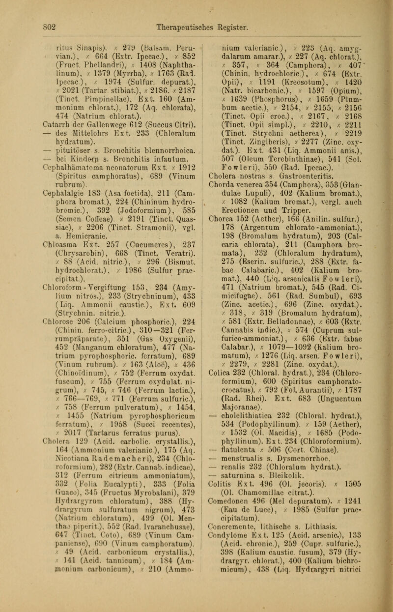 ritus Sinapis). x 279 (Balsam. Peru- viana), x 664 (Extr. Ipecac.), x 852 (Fruct. Phellandri), x 1408 (Naphtha- linum), x 1379 (Myrrha), x 1763 (Rad. Ipecac), x 1974 (Sulfur. depurat), 2021 (Tartar. stibiat.), x 2186. x 21S7 (Tinct. Pimpinellae). Ext. 160 (Am- monium chlorat.), 172 (Aq. ehlorata), 474 (Natrium chlorat.). Catarrh der Gallenwege 612 (Succus Citri). — des Mittelohrs Ext. 233 (Chloratum hydratum). — pituitöser s. Bronchitis blennorrhoica. — bei Kinderp s. Bronchitis infantum. Ccphalhämatoma neonatorum Ext. x 1912 (Spiritus camphoratus), 689 (Vinum rubrum). Cephalalgie 183 (Asa foetida), 211 (Cam- phora bromat.), 224 (Chininum hydro- bromic), 392 (Jodoformium), 585 (Semen Coffeae). x 2191 (Tinct. Quas- siae), x 2206 (Tinct. Stramonii), vgl. a. Hemicranie. Chloasma Ext. 257 (Cucumeres), 237 (Chrysarobin), 668 (Tinct. Veratri). x 88 (Acid. nitric), x 296 (Bismut. hydrochlorat), x 1986 (Sulfur prae- cipitat.). Chloroform-Vergiftung 153, 234 (Amy- liura nitros.), 233 (Strychninum), 433 (Liq. Ammonii caustic), Ext. 609 (Strychnin. nitric). Chlorose 206 (Calcium phosphoric), 224 (Chinin, ferro-citric.), 310-321 (Fer- rumpräparate), 351 (Gas Oxygenii), 452 (Manganum chloratum), 477 (Na- trium pyrophosphoric. ferratum), 689 (Vinum rubrum), x 163 (Aloe), x 436 (Chinoi'dinum), x 752 (Ferrum oxydat. fuscum), x 755 (Ferrum oxydulat. ni- grum), x 745, x 746 (Ferrum lactic), 766—769, x 771 (Ferrum sulfuric), 758 (Ferrum pulveratum), x 1454, x 1455 (Natrium pyrophosphoricum ferratum), x 1958 (Succi recentes), x 2017 (Tartarus ferratus purus). Cholera 129 (Acid. carbolic. crystallis.), 164 (Ammonium valerianic), 175 (Aq. Nicotiana Rademacheri), 234 (Chlo- niformium), 282 (Extr. Cannab. indicae), 312 (Ferrum citricum ammoniatum), 832 (Folia Eucalypti), 333 (Folia Guaco), 345 (Frociua Myrobalani), 379 Hydrargyrom chloratum), 388 (Hy- drargyrum sulfuratum nigram), 473 l tri um chloratum). 499 (Ol. Men- tha: piperit), 552 (Rad. Ivaranchusae), 647 (Tinct. Coto), 689 (Vinum Cam- paniense), 690 (Vinum ramphoratum). 19 (Acid. carbonicom crystallis.), 141 (Acid. tannicum), x 184 (Am- monium carbonicum), ( 210 (Ammo- nium valerianic), dalarum amarar.), 357 223 (Aq. amyg- 227 (Aq. chlorat.), 364 (Camphora), 407 (Chinin, hydrochloric), x 674 (Extr. Opii), x 1191 (Kreosotum), x 1420 (Natr. bicarbonic), x 1597 (Opium), x 1639 (Phosphorus), x 1659 (Plum- bum acetic), x 2154, x 2155, x 2156 (Tinct. Opii croc), x 2167, x 2168 (Tinct. Opii simpl.), x 2210 , x 2211 (Tinct. Strychni aetherea), x 2219 (Tinct. Zingiberis), x 2277 (Zinc. oxy- dat). Ext. 431 (Liq. Ammonii anis.), 507 (Oleum Terebinthinae), 541 (Sol. Fowleri), 550 (Rad. Ipecac). Cholera nostras s. Gastroenteritis. Chorda venerea 354 (Camphora), 353 (Glan- dulae Lupuli), 402 (Kalium bromat.), x 1082 (Kalium bromat.), vergl. auch Erectionen und Tripper. Chorea 152 (Aether), 166 (Anilin. sulfur.); 178 (Argentum chlorato-ammoniat.), 198 (Bromalum hydratum), 203 (Cal- caria ehlorata), 211 (Camphora bro- mata), 232 (Chloralum hydratum), 275 (Eserin. sulfuric.;, 288 (Extr. fa- bae Calabaric), 402 (Kalium bro- mat.), 440 (Liq. arsenicalis Fo w leri), 471 (Natrium bromat.), 545 (Rad. Ci- micifugae), 561 (Rad. Sumbul), 693 (Zinc. acetic), 696 (Zinc. oxydat.). x 318, x 319 (Bromalum hydratum), x 581 (Extr. Belladonnae), x 603 (Extr. Cannabis indic), x blA (Cuprum sul- furico-ammoniat.), x 636 (Extr. fabae Calabar.), x 1079—1092 (Kalium bro- malum), x 1276 (Liq. arsen. Fowleri), x 2279, x 2281 (Zinc. oxydat.). Colica 232 (Chloral. hydrat.), 234 (Chloro- formium), 600 (Spiritus camphorato- crocatus). x 792 (Fol, Aurantii), x 1787 (Rad. Rhei). Ext. 683 (Unguentum Majoranae). — cholelithiatica 232 (Chloral. hydrat.), 534 (Podophyllinum). x 159 (Aether), x 1532 (Ol. Macidis), x 1685 (Podo- phyllinum). Ext. 234 (Chloroformium). — ilatulenta x 506 (Cort. Chinae). — menstrualis s. Dysmenorrhoe. — renalis 232 (Chloralum hydrat). — saturnina s. Bleikolik. Colitis Ext. 496 (Ol. jeeoris). x 1505 (Ol. Chamomillae citrat). Comedoncn 496 (Mel depuratum). x 1241 (Eau de Luce), x 1985 (Sulfur prae- cipitatum). Concremente, lithischc s. Lithiasis. Condylome Ext. 125 (Acid. arsenic), 133 (Aoid. chronic), 259 (Cupr. sulfuric), 398 (Kalium caustic. fusum), 379 (Hy- drargyr. chlorat.), 400 (Kalium bichro- micum), 438 (Liq. Hydrargyri nitrici