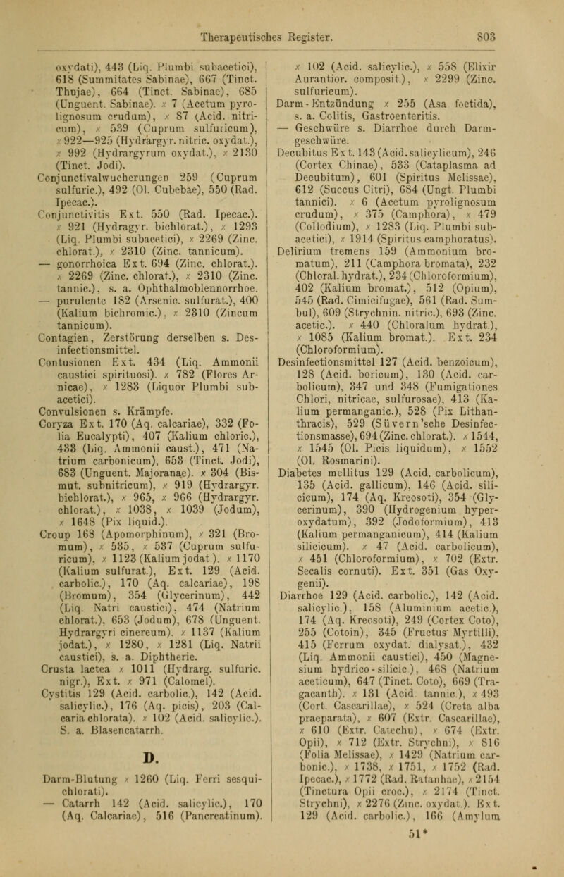oxvdati), 443 (Liq. Plumbi subacetici), 618 (Summitatcs Sabinae), 667 (Tinct. Thujae), 664 (Tinct. Sabinae), 685 (Unguent. Sabinae). x 7 (Acetum pyro- lignosum crudum), x S7 (Acid. nitri- cura), x 539 (Cuprum sulfuricum), 922—92.') (Hydrargyr. nitric. oxydat.), x 992 (Hydrargyrum oxydat.), >■ 2130 (Tinct. Jodi). Conjunctivalwucherungen 259 (Cuprum sulfuric), 492 (Ol. Cubebae), 550 (Rad. Ipecac). Conjunctivitis Ext. 550 (Rad. Ipecac). 921 (Hydragyr. bichlorat.), x 1293 (Liq. Plumbi subacetici), x 2269 (Zinc. chlorat), x 2310 (Zinc. tannicum). — gonorrhoica Ext. 694 (Zinc. chlorat.). < 2269 (Zinc. chlorat.), x 2310 (Zinc. tannic), s. a. Ophthalmoblennorrhoe. — purulente 182 (Arsenic. sulfurat.), 400 (Kalium bichromic), x 2310 (Zincum tannicum). Contagien, Zerstörung derselben s. Des- infectionsmittel. Contusionen Ext. 434 (Liq. Ammonii caustici spirituosi). x 782 (Flores Ar- nicae), x 1283 (Liquor Plumbi sub- acetici). Convulsionen s. Krämpfe. Coryza Ext. 170 (Aq. calcariae), 332 (Fo- lia Eucalypti), 407 (Kalium chloric), 433 (Liq. Ammonii caust.), 471 (Na- trium carbonicum), 653 (Tinct. Jodi), 683 (Unguent. Majoranae). x 304 (Bis- mut, subnitricum), x 919 (Hydrargyr. bichlorat.), x 965, x 966 (Hydrargyr. chlorat.), x 1038, x 1039 (Jodum), x 1648 (Pix liquid.). Croup 168 (Apomorphinum), x 321 (Bro- mum), x 535, x 537 (Cuprum sulfu- ricura), x 1123 (Kalium jodat). x 1170 (Kalium sulfurat.), Ext. 129 (Acid. carbolic), 170 (Aq. calcariae), 198 (Bromum), 354 (Glycerinum), 442 (Liq. Natri caustici). 474 (Natrium chlorat), 653 (Jodumj, 678 (Unguent. Hydrargyri cinereum). x 1137 (Kalium jodat.), x 1280, x 1281 (Liq. Natrii caustici), s. a. Diphtherie. Crusta lactea x 1011 (Hydrarg. sulfuric. nigr.), Ext. x 971 (Calomel). Cystitis 129 (Acid. carbolic), 142 (Acid. salicylic), 176 (Aq. picis), 203 (Cal- caria chlorata). / 102 (Acid. salicylic). S. a. Blasencatarrh. D. Darm-Blutung / 1260 (Liq. Ferri sesqui- chlorati). — Catarrh 142 (Acid. salicylic), 170 (Aq. Calcariae), 516 (Pancreatinum). x 102 (Acid. salicylic), x 558 (Elixir Aurantior. composit.), x 2299 (Zinc. sulfuricum). Darm-Entzündung x 255 (Asa foetida), s. a. Colitis, Gastroenteritis. — Geschwüre s. Diarrhoe durch Darm- geschwüre. Decubitus Ext. 143(Acid.salicylicum), 246 (Cortex Chinae), 533 (Cataplasma ad Decubitum), 601 (Spiritus Melissae), 612 (Succus Citri), 684 (Ungt. Plumbi tannici). x 6 (Acetum pyrolignosum crudum), x 375 (Camphora), x 479 (Collodium), x 1283 (Liq. Plumbi sub- acetici), x 1914 (Spiritus caraphoratus). Delirium tremens 159 (Ammonium bro- matum), 211 (Camphora bromata), 232 (Chloral.hydrat), 234 (Chloroformium), 402 (Kalium bromat.), 512 (Opium), 545 (Rad. Cimicifugae), 561 (Rad. Sum- bul), 609 (Strychnin. nitric), 693 (Zinc acetic). x 440 (Chloralum hydrat.), x 1085 (Kalium bromat). Ext. 234 (Chloroformium). Desinfectionsmittel 127 (Acid. benzoicum), 128 (Acid. boricum), 130 (Acid. car- bolicum), 347 und 348 (Fumigationes Chlori, nitricae, sulfurosae), 413 (Ka- lium permanganic), 528 (Pix Lithan- thracis), 529 (Süvern'sche Desinfec- tionsmasse), 694(Zinc chlorat.). x 1544, x 1545 (Ol. Picis liquidum), x 1552 (Ol. Rosmarini). Diabetes mellitus 129 (Acid. carbolicum), 135 (Acid. gallicum), 146 (Acid. sili- cicura), 174 (Aq. Kreosoti), 354 (Gly- cerinura), 390 (Hydrogeniura hyper- oxydatum), 392 (Jodoformium), 413 (Kalium permanganicum), 414 (Kalium silicicum). x 47 (Acid. carbolicum), x 451 (Chloroformium), x 702 (Extr. Seealis cornuti). Ext. 351 (Gas Oxy- genii). Diarrhoe 129 (Acid. carbolic), 142 (Acid. salicylic). 158 (Aluminium acetic), 174 (Aq. Kreosoti), 249 (Cortex Coto), 255 (Cotoin), 345 (Fructus Myrtilli), 415 (Ferrum oxydat. dialysat), 432 (Liq. Ammonii caustici), 450 (Magne- sium hydrico-silicic ), 468 (Natrium aceticum), 647 (Tinct. Coto), 669 (Tra- gacanth). x 131 (Acid. tannic), x 493 (Cort. Cascarillae), x 524 (Creta alba praeparata), x 607 (Extr. Cascarillae), x 610 (Extr. Catechu), ■ 674 (Extr. Opii), x 712 (Extr. Stryohni), > 816 (Folia Melissae), x 1429 (Natrium car- bonic), x 1738, x 1751, 1752 (Rad. Ipecac), x 1772 (Rad. Ratanhae), x2154 (Tinctura Opii croc), x 2174 (Tinct. Strychni), x 2276 (Zinc. oxydat.). Ext. 129 (Acid. carbolic), 166 (Amylum 51*