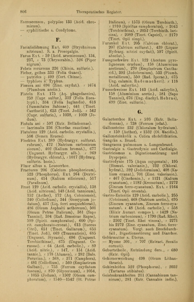 Excrescenzen, polypöse 133 (Acid. chro- micum). — syphilitische s. Condylome. F. Facialislähmung Ext. 609 (Strychninum nitricum). S. a. Prosopalgie. Favus Ext. x 59 (Acid. arsenicosum). 134, 237, x 73 (Chrysorabin.). 526 (Piper nigruin). Febris recurrens 226 (Chinin, sulfuric.). Fieber, gelbes 333 (Folia Guaco). — putrides x 499 (Cort. Chinae). — typhöses s.' Typhus. Fissura ani 696 (Zinc. oxydat). x 1674 (Plumbum acetic). Fisteln Ext. 175 (Aq. phagedaenica), 259 (Cupr. sulfur.), 332 (Folia Euca- lypti), 334 (Folia Iuglandis), 618 (Summitates Sabinae), 641 (Tinct. Cantharid.), 653 (Tinct. Jodi). x 542 (Cupr. sulfuric), x 1038, x 1039 (Jo- dum). Fistula ani x 597 (Extr. Belladonnae). — lacrimalis 236 (Chordae causticae). Flatulenz 129 (Acid. carbolic. crystallis.), 586 (Semen Erucae). Flechten Ext. 389 (Hydrargyr. sulfurat. rubrum), 472 (Natrium carbonicum siccum), 402 (Kalium bromat.), 677 (Unguent. Hydrargyr. alb.). x 969 (Hydrargyr. chlorat.), x 1017 (Hydrarg. sulfuric. basic). Fluor albus s. Leucorrhoe. Fracturen 206 (Calcium phosphoricum), 523 (Phosphorus), Ext. 264 (Dextri- num), 414 (Kalium silicicum), 517 (Parafinum). Frost 129 (Acid. carbolic. crystallis), 138 (Acid. nitricum), 148 (Acid. tannicum), 152 (Aether), 172 (Aq. Coloniensis), 240 (Collodium), 344 (Gossypium jo- datum), 437 (Liq. ferri sesquichlorati), 486 (Oleum Asphalti aethereura), 501 (Oleum Petrae Italicum), 581 (Sapo Tannini), 594 (Rad. Brassicae Rapae), 599 (Spirit. eamphoratusj, 600 (Spi- rit. camphorato-crocat.), 613 (Succus Citri), 651 (Tinct. Gallarum), 653 (Tinct. Jodi), 669 (Traumaticin), 685 (Unguent. Styracis), 686 (Unguent. Terebinthinae), 675 (Unguent. Ce- russae). x 64 (Acid. carbolic), x 89 (Acid. nitric), x 147, x 151 (Acid. fcannic), / 178 (Alumen), x 282 (Bals. Peruvian.), x 368, / 371 (Camphora), 181 (Collodium), / 560 (Emplastrum klbani), 753 (Ferrum oxydatum •ums 870 (Glycerinum), x 1054, 10.').) (.Infium), x 1502 (Oleum cam- phoratum), 1 .'»10—1542 (Ol. Petrae Italicum), x 1573 (Oleum Terebinth.), x 1910 (Spiritus caraphoratus), / 2043 (Terebinthina), x 2052 (Terebinth. lari- cina), x 2089 (Tinct. Capsici), x 2179 (Tinct. Opii simpl.). Furunkel Ext. 205 (Calcium chlorat), 207 (Calcium sulfurat.), 439 (Liquor Hydrarg. nitrici oxydati), 597 (Spirit. absolut.). Fussgeschwüre Ext. 122 (Acetum pyro- lignosum crudum), 158 (Aluminium aceticum), 270 (Emplastrum Cantha- rid.), 392 (Jodoformium), 533 (Piumb. metallicum), 550 (Rad. Ipecac), 675 Ung. calamin. Rademacheri). x 118 (Acid. salicylic). Fussschweisse Ext. 143 (Acid. salicylic), 158 (Aluminium acetic), 581 (Sapo Tannini), 676 (Ung. diachyl. Hebrae), 699 (Zinc. sulfuric). G. Galactorrhoe Ext. x 593 (Extr. Bella- donnae), x 738 (Ferrum jodat.). Gallensteine 232 (Chloralum hydratum). x 159 (Aether), x 1532 (Ol. Macidis.). Gallensteinkolik s. Colica cholelithiatica. Gangrän s. Brand. Gangraena pulmonum s. Lungenbraud. Gastralgie s. Gastrodynie und Cardialgie. Gastricismus s. Digestionsstörung und Dyspepsie. Gastrodynie 175 (Aqua oxygenata), 195 (Bismut. valerianic), 232 (Chloral. hydrat.), 392 (Jodoformium), 408 (Ka- lium cyanat.), 701 (Zinc. valerianic). x 467 (Cinchonin.), x 1121 (Kalium cyanatum), x 1182 (Kreosotum), x 2272 (Zincum ferro-eyanatum). Ext. x 2164 (Tinct. Opii crocata). Gastro-Enteiitis 129 (Acid. carbolic), 255 (Cotoinum), 468 (Natrium acetic), 695 (Zincum cyanatum, Zincum ferro-eya- natum\ x 48 (Acid. carbolic), x 55S (Elixir Aurant. compos ), x 1429 (Na- trium carbonicum), x 1790 (Rad. Rhei), x 2202 (Tinct. Rhei vinosa), x 2271 bis 2272 (Zinc cyanatum, Zinc ferro- cyanatum). Vergl. auch Brechdurch- fall, Digestionsstörung und Diarrhoe. Gebärmutter s. Uterus. — Myome 301, x 707 (Extract. Seealis cornuti). f Geburtstheile, Entzündung ders., x 680 (Extr. Opii). Gehirnerweichung 198 (Oleum Lilhan- thracis). Gehirnleiden 522 (Phosphurus), x 2032 (Tartarus stibiatus). Geisteskrankheiten 211 (Cannabinum tan- nicum), 281 (Kxtr. Cannabis indic),