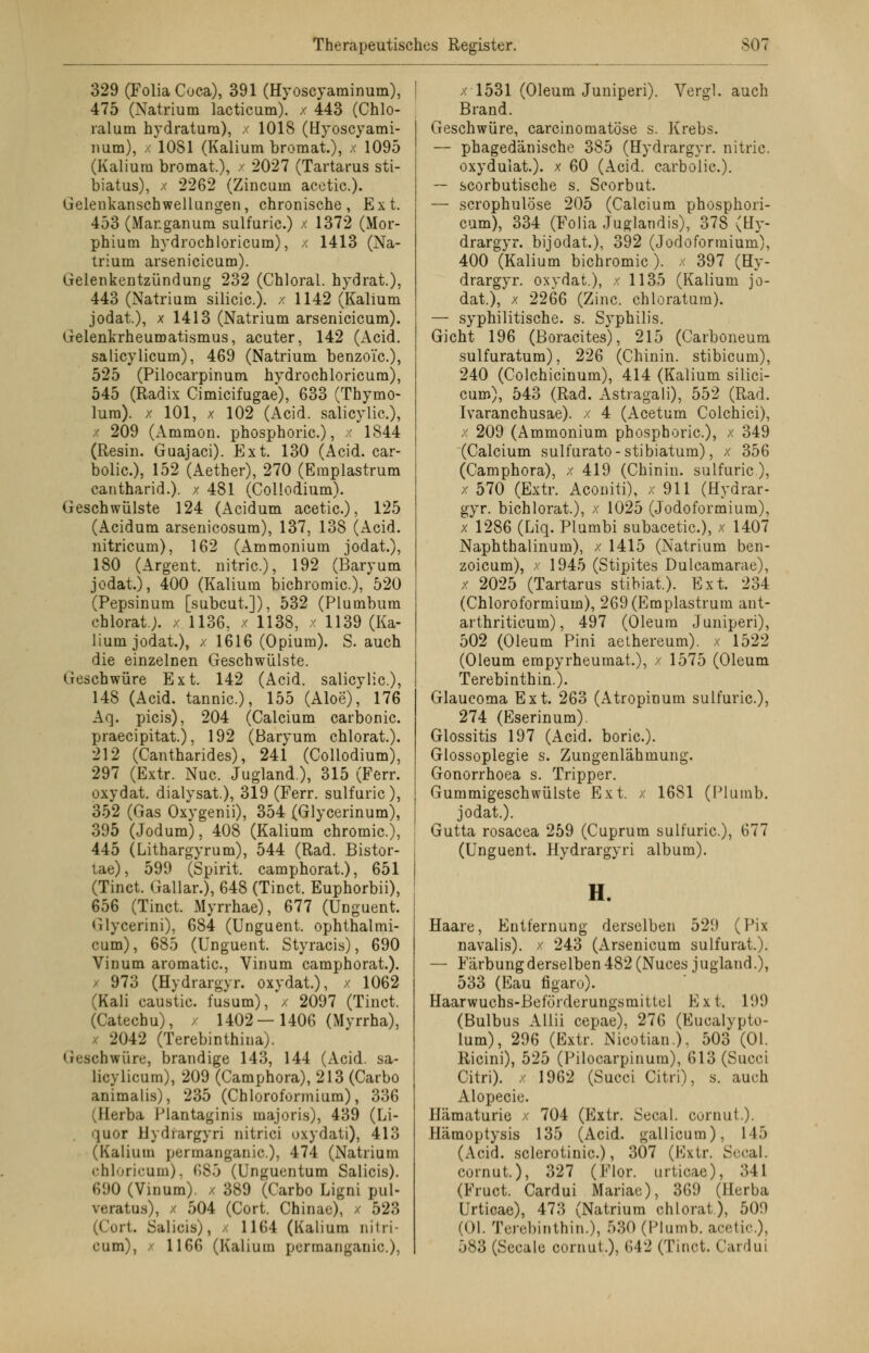 329 (FoliaCuca), 391 (Hyoscyaminum), 475 (Natrium lacticum). / 443 (Chlo- ratum hydratura), x 1018 (Hyoscyami- num), x 1081 (Kalium bromat.), x 1095 (Kalium bromat), x 2027 (Tartarus sti- biatus), x 2262 (Zincuin acetic). Gelenkanschwellungen, chronische, Ext. 453 (Mar.ganum sulfuric.) x 1372 (Mor- phium hydrochloricum), x 1413 (Na- trium arsenicicum). Gelenkentzündung 232 (Chloral. h yd rat.), 443 (Natrium silicic). x 1142 (Kalium jodat.), x 1413 (Natrium arsenicicum). Gelenkrheumatismus, acuter, 142 (Acid. salicylicum), 469 (Natrium benzo'ic), 525 (Pilocarpinum hydrochloricum), 545 (Radix Cimicifugae), 633 (Thymo- lum). x 101, x 102 (Acid. salicylic), x 209 (Ammon. phosphoric.), x 1844 (Resin. Guajaci). Ext. 130 (Acid. car- bolic), 152 (Aether), 270 (Emplastrum cantharid.). x 481 (Collodium). Geschwülste 124 (Acidum acetic), 125 (Acidum arsenicosum), 137, 138 (Acid. nitricum), 162 (Ammonium jodat.), 180 (Argent. nitric), 192 (Baryum jodat.), 400 (Kalium bichromic), 520 (Pepsinum [subcut]), 532 (Plumbum chlorat). x 1136, x 1138, x 1139 (Ka- lium jodat.), x 1616 (Opium). S. auch die einzelnen Geschwülste. Geschwüre Ext. 142 (Acid. salicylic), 148 (Acid. tannic), 155 (Aloe), 176 Aq. picis), 204 (Calcium carbonic praecipitat.), 192 (Baryum chlorat.). 212 (Cantharides), 241 (Collodium), 297 (Extr. Nuc Jugland.), 315 (Ferr. oxydat. dialysat), 319 (Ferr. sulfuric), 352 (Gas Oxygenii), 354 (Glycerinum), 395 (Jodum), 408 (Kalium chromic), 445 (Lithargyrum), 544 (Rad. Bistor- tae), 599 (Spirit. camphorat.), 651 (Tinct. Gallar.), 648 (Tinct Euphorbii), 656 (Tinct. Myrrhae), 677 (Unguent. Glycerini), 684 (Unguent. ophthalmi- cum), 685 (Unguent. Styracis), 690 Vinum aromatic, Vinum camphorat.). / 973 (Hydrargyr. oxydat), x 1062 (Kali caustic. fusum), x 2097 (Tinct. (Catechu), / 1402—1406 (Myrrha), 2042 (Terebinthina). Geschwüre, brandige 143, 144 (Acid. sa- licylicum), 209 (Camphora), 213 (Carbo animalis), 235 (Chloroformium), 336 (Herba Plantaginis majoris), 439 (Li- quor Hydiargyri nitrici oxydati), 413 (Kalium pcrmanganic), 474 (Natrium chloricum), 685 (l'ngurntum Salicis). 690 (Vinum). x 389 (Carbo Ligni pul- veratus), x 504 (Cort. Chinae), x 523 irt. Salicis;, - 1164 (Kalium nitii- cum), / 1166 (Kalium permanganic.), x 1531 (Oleum Juniperi). Vergl. auch Brand. Geschwüre, carcinomatöse s. Krebs. — phagedänische 385 (Hydrargyr. nitric. oxyduiat). x 60 (Acid. carbolic). — scorbutische s. Scorbut — scrophulöse 205 (Calcium phosphori- cum), 334 (Folia Juglandis), 378 (Hy- drargyr. bijodat), 392 (Jodoformium), 400 (Kalium bichromic.). x 397 (Hy- drargyr. oxydat.), x 1135 (Kalium jo- dat.), x 2266 (Zinc chloratum). — syphilitische, s. Syphilis. Gicht 196 (Boracites), 215 (Carboneum sulfuratum), 226 (Chinin, stibicum), 240 (Colchicinum), 414 (Kalium silici- cum), 543 (Rad. Astragali), 552 (Rad. Ivaranchusae). x 4 (Acetum Colchici), x 209 (Ammonium phosphoric), x 349 (Calcium sulfurato-stibiatum), x 356 (Camphora), x 419 (Chinin, sulfuric), x 570 (Extr. Aconiti), x 911 (Hydrar- gyr. bichlorat), x 1025 (Jodoformium), x 1286 (Liq. Plumbi subacetic), x 1407 Naphthalinum), x 1415 (Natrium ben- zoicum), x 1945 (Stipites Dulcamarae), x 2025 (Tartarus stibiat). Ext. 234 (Chloroformium), 269(Emplastrum ant- arthriticum), 497 (Oleum Juniperi), 502 (Oleum Pini aethereum). x 1522 (Oleum empyrheumat), x 1575 (Oleum Terebinthin.). Glaucoma Ext. 263 (Atropinum sulfuric), 274 (Eserinum). Glossitis 197 (Acid. boric). Glossoplegie s. Zungenlähmung. Gonorrhoea s. Tripper. Gummigeschwülste Ext. x 1681 (Plumb. jodat.). Gutta rosacea 259 (Cuprum sulfuric), 677 (Unguent. Hydrargyri album). H. Haare, Entfernung derselben 529 (Pix navalis). x 243 (Arsenicum sulfurat). — Färbung derselben 482 (Nuces jugland.), 533 (Eau figaro). Haarwuchs-Beförderungsmittel Ext. 199 (Bulbus Allii cepae), 276 (Eucalypto- lum), 296 (Extr. Nicotian.), 503 (Ol. Ricini), 525 (Pilocarpinura), 613 (Succi Citri), x 1962 (Succi Citri), s. auch Alopecie. Hämaturie x 704 (Extr. Secal. cornut.). Hämoptysis 135 (Acid. gallicum), 145 (Acid. sclerotinic), 307 (Extr. Seeal. cornut.), 327 (Flor, urticae), 341 (Fruct Cardui Mariac), 369 (Ilcrba Urticae), 473 (Natrium chlorat), 509 (Ol. Terebinthin.), 530 (Plumb. acetic), 583 (Seeale cornut), 642 (Tinct. Cardui