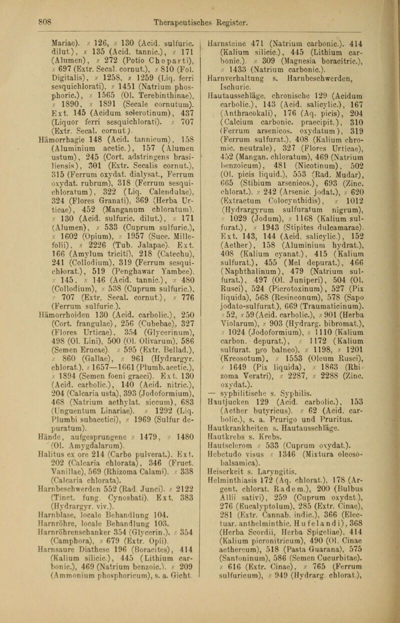 Mariae). / 126, x 130 (Acid. sulfuric. dilut.), x 135 (Acid. tannic), x 171 (Alumen), x 272 (Potio Choparti), , 697 (Extr. Secal. cornut.), x 810 (Fol. Digitalis), x 1258, x 1259 (Liq. ferri sesquichlorati), / 1451 (Natrium phos- phoric), x 1565 (Ol. Terebinthinae), x 1890, x 1891 (Seeale cornutura). Ext. 145 (Acidum solerotinum), 437 (Liquor ferri sesquichlorati). x 707 (Extr. Secal. cornutj. Hämorrhagie 148 (Acid. tannicum), 158 (Aluminium acetic.), 157 (Alumen ustum), 245 (Cort. adstringens brasi- liensis), 301 (Extr. Seealis cornut.), 315 (Ferrum oxydat. dialysat., Ferrum oxydat. rubrum), 318 (Ferrum sesqui- ehioratum), 322 (Liq. Calendulae), 324 (Flores Granati), 369 (Herba Ur- ticae), 452 (Manganum chloratum), x 130 (Acid. sulfuric. dilut), x 171 (Alumen), x 533 (Cuprum sulfuric), x 1602 (Opium), x 1957 (Succ. Mille- folii). x 2226 (Tub. Jalapae). Ext. 166 (Amylum triciti), 218 (Catechu), 241 (Collodium), 319 (Ferrum sesqui- chlorat.), 519 (Penghawar Yambee). 145, x 146 (Acid. tannic), x 480 (Collodium), / 538 (Cuprum sulfuric), 707 (Extr. Secal. cornut.), x 776 (Ferrum sulfuric). Hämorrhoiden 130 (Acid. carbolic), 250 (Cort. frangulae), 256 (Cubebae), 327 (Flores Urticae), 354 (Glycerinum), 498 (Ol. Lini), 500 (Ol. Olivarum), 586 (Semen Erucae). x 595 (Extr. Beilad.), x 860 (Gallae), x 961 (Hydrargyr. chlorat.). / 1657—1661 (Plumb. acetic), 1894 (Semen foeni graeci). Ext. 130 (Acid. carbolic), 140 (Acid. nitric), 204 (Calcaria usta), 393 (Jodoformium), 468 (Natrium aethylat. siecum), 683 I nguentum Linariae). x 1292 (Liq. I'lumbi subacetici), x 1969 (Sulfur de- puratum). Bände, aufgesprungene x 1479, - 1480 (Ol. Amygdalarum). Ilalitus ex ore 214 (Carbo pulverat.). Ext. 202 (Calcaria ohlorata), 346 (Fruct. Vanillae), 569 (Rhizoma Calami). / 338 (Calcaria chlorata). Barnbeschwerden 552 (Rad. Junci). / 2122 (Tinct. fung. Cynosbati). Ext. 383 (Hydrargyr. viv.). Harnblase, locale Behandlung 104. Harnröhre, locale Behandlung 103. Ilaniröhrenschanker 354 (Glyeerin.). x 354 (Camphora), x 679 (Extr. Opii). Harnsäure Diathese 196 (Boracites), 414 (Kalium silicic), 445 (Lithium rar- nic.)j 469 (Natrium benzoie). x 209 ( \mmr.nium phosphoricum), S. a. Gicht. Harnsteine 471 (Natrium carbonic). 414 (Kalium silicic), 445 (Lithium car- bonic). x 309 (Magnesia boracitric), x 1433 (Natrium carbonic). Harnverhaltung s. Harnbeschwerden, ischurie. Hautausschläge, chronische 129 (Acidum carbolic), 143 (Acid. salicylic), 167 (Anthracokali), 176 (Aq. picis), 204 (Calcium carbonic. praeeipit.), 310 (Ferrum arsenicos. oxydatum), 319 (Ferrum sulfurat.), 408 (Kalium ehro- mic. neutrale), 327 (Flores Urticae), 452 (Mangan, chloratum), 469 (Natrium benzoieum), 481 (Nicotinum), 502 (Ol. picis liquid.), 553 (Rad. Mudar), 665 (Stibium arsenicos.), 693 (Zinc. chlorat.). x 242 (Arsenic jodat,), x 620 (Extractum Colocynthidis), x 1012 (Hydrargyrum sulfuratum nigrum), : i029 (Jodum), x 1168 (Kalium sul- furat.), x 1943 (Stipites dulcamarae). Ext. 143, 144 (Acid. salicylic), 152 (Aether), 158 (Aluminium hydrat.), 408 (Kalium cyanat.), 415 (Kalium sulfurat.), 455 (Mel depurat.), 466 (Naphthalinum), 479 (Natrium sul- furat.), 497 (Ol. Juniperi), 504 (Ol. Rusci), 524 (Picrotoxinura), 527 (Pix liquida), 568 (Resineonum), 578 (Sapo jodato-sulfurat.), 669 (Traumaticinum). 52, x 59 (Acid. carbolic), x 901 (Herba Violarum), x 903 (Hydrarg. bibromat.), x 1024 (Jodoformium), / 1110 (Kalium carbon. depurat.), x 1172 (Kalium sulfurat. pro balneo), x 1198, x 1201 (Kreosotum), x 1553 (Oleum Rusci), x 1649 (Pix liquida), x 1863 (Rhi- zoma Veratri), x 2287, x 2288 (Zinc. oxydat.). — syphilitische s. Syphilis. Hautjucken 129 (Acid. carbolic), 153 (Aether butyricus). x 62 (Acid. car- bolic), s. a. Prurigo und Pruritus. Hautkrankheiten s. Hautausschläge. Hautkrebs s. Krebs. Hautsclerom x 533 (Cuprum oxydat). Hebetudo visus x 1346 (Mixtura oleoso- balsamica). Heiserkeit s. Laryngitis. Helminthiasis 172 (Aq. chlorat.), 178 (Ar- gen t. chlorat. Rad cm.), 200 (Bulbus Allii sativi), 259 (Cuprum oxydat.), 276 (Eucalyptolum), 285 (Extr. Cinae), 281 (Extr/Cannab. indic), 366 (Elec- tuar. anthelminthic. H u feland i), 368 (Hfsrba Scordii, Herba Spigeliae), 414 (Kalium picronitricum), 490 (Ol. Cinae aethereum), 518 (Pasta Qnarana), 575 (Santoninum), 586 (Semen Cucurbitae), x 616 (Extr. Cinae), x 765 (Ferrum sulfurieum), x 949 (Hydrarg. chlorat.),