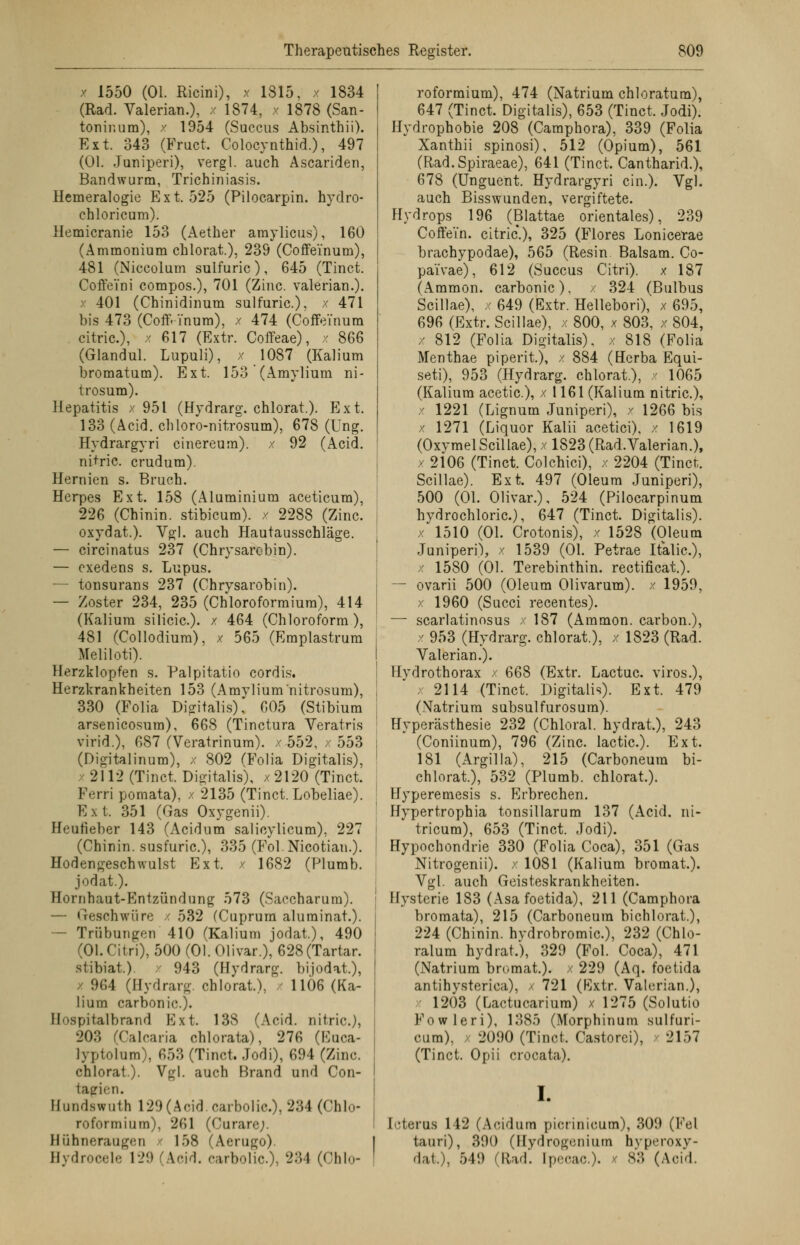 / 1550 (Ol. Ricini), x 1815, x 1834 (Rad. Valerian.), x 1874, x 1878 (San- toninum), x 1954 (Succus Absinthii). Ext. 343 (Fruct. Colocynthid.), 497 (Ol. Juniperi), vergl. auch Ascariden, Bandwurm, Trichiniasis. Hemeralogie Ext. 525 (Pilocarpin, hydro- chloricum). Memicranie 153 (Aether amylicus), 160 (Ammonium chlorat.), 239 (Coffeinum), 481 (Niccolum sulfuric ) , 645 (Tinct. Coffei'ni compos.), 701 (Zinc. valerian.). 401 (Chinidinum sulfuric), x 471 bis 473 (Coff. i'num), / 474 (Coffeinum citric), x 617 (Extr. Coffeae), x 866 (Glandul. Lupuli), x 1087 (Kalium bromatum). Ext. 153 (Amylium ni- trosum). Hepatitis x 951 (Hydrarg. chlorat.). Ext. 133 (Acid. chloro-nitrosum), 678 (Ung. Hydrargyri cinereum). x 92 (Acid. nitric. crudum). Hernien s. Bruch. Herpes Ext. 158 (Aluminium aceticum), 226 (Chinin, stibicum). x 2288 (Zinc. oxydat.). Vgl. auch Hautausschläge. — circinatus 237 (Chrysarobin). — exedens s. Lupus. — tonsurans 237 (Chrysarobin). — Zoster 234, 235 (Chloroformium), 414 (Kalium silicic). / 464 (Chloroform), 481 (Collodium). x 565 (Emplastrum Meliloti). Herzklopfen s. Palpitatio cordis. Herzkrankheiten 153 (Amylium nitrosum), 330 (Folia Digitalis), 605 (Stibium arsenicosum), 668 (Tinctura Veratris virid.), 687 (Veratrinum). x 552, / 553 (Digitalinum), x 802 (Folia Digitalis), x 2112 (Tinct. Digitalis), x2120 (Tinct. Ferri pomata), x 2135 (Tinct. Lobeliae). Ext. 351 (Gas Oxygenii). Heufieber 143 (Acidum salieylicum). 227 (Chinin, susfuric), 335 (Fol.Nicotian.). Hodengeschwulst Ext. / 1682 (Plumb. jodat.). Hornhaut-Entzündung 573 (Saccharum). — Geschwüre x 532 (Cuprum aluminat.). — Trübungen 410 (Kalium jodat.), 490 (Ol. Citri), 500(01.01ivar.), 628(Tartar. slibiat.) x 943 (Hydrarg. bijodat.), 964 (Hydrarg. chlorat.), / 11Ö6 (Ka- lium carbonic). Hospitalbrand Ext. 138 (Acid. nitric), 203 (Calcaria chlorata), 276 (Euca- lyptolum), 653 (Tinct. Jodi), 694 (Zinc chlorat.). Vgl. auch Brand und Con- tagien. Efundswuth 129 (Acid. carbolie.), 234 (Chlo- roformium), 261 (Curare;. Hühneraugen 158 (Aerugo). Bydrocele 129 (Acid. carbolie), 234 (Ohio- roformium), 474 (Natrium chloratum), 647 (Tinct. Digitalis), 653 (Tinct. Jodi). Hydrophobie 208 (Camphora), 339 (Folia Xanthii spinosi), 512 (Opium), 561 (Rad.Spiraeae), 641 (Tinct. Cantharid.), 678 (Unguent. Hydrargyri ein.). Vgl. auch Bisswunden, vergiftete. Hydrops 196 (Blattae orientales), 239 Coffein, citric.), 325 (Flores Lonicerae braehypodae), 565 (Resin Balsam. Co- pai'vae), 612 (Succus Citri), x 187 (Ammon. carbonic), / 324 (Bulbus Scillae), x 649 (Extr. Hellebori), x 695, 696 (Extr. Scillae), x 800, x 803, x 804, x 812 (Folia Digitalis), x 818 (Folia Menthae piperit.), x 884 (Herba Equi- seti), 953 (Hydrarg. chlorat.), x 1065 (Kalium acetic), x 1161 (Kalium nitric), x 1221 (Lignum Juniperi), x 1266 bis x 1271 (Liquor Kalii acetici), x 1619 (OxymelScillae), x 1823 (Rad.Valerian.), / 2106 (Tinct. Colchici), x 2204 (Tinct. Scillae). Ext. 497 (Oleum Juniperi), 500 (Ol. Olivar.), 524 (Pilocarpinum hydrochloric), 647 (Tinct. Digitalis). x 1510 (Ol. Crotonis), x 1528 (Oleum Juniperi), x 1539 (Ol. Petrae Italic), x 1580 (Ol. Terebinthin. rectificat.). — ovarii 500 (Oleum Olivarum). x 1959, x 1960 (Succi recentes). — scarlatinosus x 187 (Ammon. carbon.), x 953 (Hydrarg. chlorat.), x 1823 (Rad. Valerian.). Hydrothorax / 668 (Extr. Lactuc viros.), x 2114 (Tinct. Digitalis). Ext. 479 (Natrium subsulfurosum). Hyperästhesie 232 (Chloral. hydrat), 243 (Coniinum), 796 (Zinc. lactic). Ext. 181 (Argilla), 215 (Carboneura bi- chlorat.), 532 (Plumb. chlorat.). Hyperemesis s. P]rbrechen. Hypertrophia tonsillarum 137 (Acid. ni- tricum), 653 (Tinct. Jodi). Hypochondrie 330 (Folia Coca), 351 (Gas Nitrogenii). x 1081 (Kalium bromat.). Vgl. auch Geisteskrankheiten. Hysterie 183 (Asa foetida), 211 (Camphora bromata), 215 (Carboneura bichlorat.), 224 (Chinin, hvdrobromic), 232 (Chlo- ralum hydrat.), 329 (Fol. Coca), 471 (Natrium bromat.). x 229 (Aq. foetida antihysterica), / 721 (Extr. Valerian.), 1203 (Lactucarium) x 1275 (Solutio Fowleri). 1385 (Morphinum sulfuri- cum), x 2090 (Tinct. Castorci), 2157 (Tinct. Opii crocata). I. Icterus 112 (Acidum picrinicum), 309 (Fei tauri), 390 (Hydrogenium hvperoxy- dai), 549 (Rad. [pecac.). 83 (Acid.