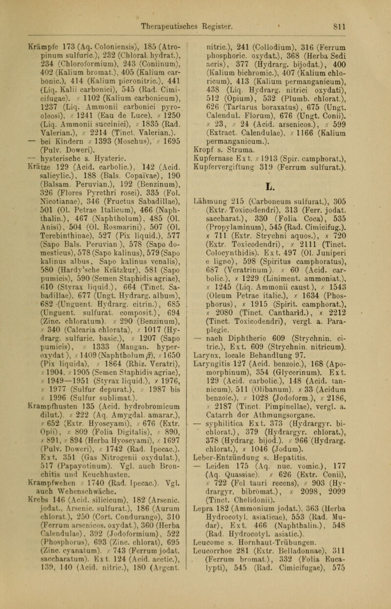 Krämpfe 173 (Aq. Coloniensis), 185 (Atro- pinura sulfuric.), 232 (Chloral. hydrat), 234 (Chloroformium), 243 (Coniinum), 402 (Kalium broraat.), 405 (Kalium car- bonic), 414 (Kalium picronitric.), 441 (Liq. Kalii carbonici), 545 (Rad. Cimi- cifugae), x 1102 (Kalium carbonicum), 1237 (Liq. Ammonii carbonici pyro- oleosi), x 1241 (Eau de Luce), / 1250 (Liq. Ammonii succinici), x 1835 (Rad. Valerian.), x 2214 (Tinct. Valerian.). — bei Kindern • 1393 (Moschus), / 1695 (Pulv. Doweri). — hysterische s. Hysterie. Krätze 129 (Acid. carbolic), 142 (Acid. salicylic), 188 (Bals. Copai'vae), 190 (Balsam. Peruvian.), 192 (Benzinum), 326 (Flores Pyrethri rosei), 335 (Fol. Nicotianae), 346 (Fructus Sabadillae), 501 (Ol. Petrae Italicum), 466 (Naph- thalin.), 467 (Naphtholum), 485 (Ol. Anisi), 504 (Ol. Rosmarini), 507 (Ol. Terebinthinae), 527 (Pix liquid.), 577 (Sapo Bals. Peruvian ), 578 (Sapo do- mesticus), 578 (Sapo kalinus), 579 (Sapo kalinus albus, Sapo kalinus venalis), 580 (Hardy'sche Krätzkur), 581 (Sapo pumicis), 590 (Semen Staphidis agriae), 610 (Styrax liquid.), 664 (Tinct. Sa- badillae), 677 (Ungt. Hvdrarg. album), 682 (Unguent Hydrarg. citrin.), 685 (Unguent. sulfurat. composit), 694 (Zinc. chloratum), x 290 (Benzinum), x 340 (Calcaria chlorata), x 1017 (Hy- drarg, sulfuric. basic), x 1207 (Sapo pumicis), x 1333 (Mangan, hyper- oxydat), / 1409 (Naphtholum/?), /1650 (Pix liquida), / 1864 (Rhiz. Veratri), x 1904, x 1905 (Semen Staphidis agriae), 1949 — 1951 (Styrax liquid.), x 1976, - 1977 (Sulfur depurat), 1987 bis x 1996 (Sulfur sublimat). Krampfhusten 135 (Acid. hydrobromicum dilut.). / 222 (Aq. Amygdal. amarar.), / 652 (Extr. Hyoscyami), x 676 (Extr. Opii), x 809 (Folia Digitalis), x 890, x 891, x 894 (Herba Hyoscyami), x 1697 (Pulv. Doweri), x 1742 (Rad. Ipecac). Ext. 351 (Gas Nitrogenii oxydulat.), 517 (Papayotinum). Vgl. auch Bron- chitis und Keuchhusten. Krampfwchrii 1740 (Rad. Ipecac). Vgl. auch Wehenschwäche. Krebs 146 (Acid. silicicum), 182 (Arsenic. jodat., Arsenic. sulfurat.), 186 (Aurum ehlorat.), 250 (Cort. Condurango), 310 (Ferrum arsenicos. oxydat.), 360 (Herba Calendulae), 392 (Jodoformium), 522 (Phosphorus), 693 (Zinc. ehlorat), 695 (/ine. eyanafum). 743 (Ferrum jodat. saccharatum). Ext. 124 (Acid. acetic.)] 139, 140 (Acid. oitric.), ISO (Argont nitric), 241 (Collodium), 316 (Ferrum phosphoric. oxydat), 368 (Herba Sedi acris), 377 (Hydrarg. bijodat), 400 (Kalium bichromic), 407 (Kalium chlo- ricuin), 413 (Kalium permanganicum), 438 (Liq. Hydrarg. nitrici oxydati), 512 (Opium), 532 (Plumb. ehlorat.), 626 (Tartarus boraxatus), 675 (Ungt. Calendul. Florum), 676 (Ungt. Conii). x 23, x 24 (Acid. arsenicos.), x 599 (Extract. Calendulae). x 1166 (Kalium permanganicum.). Kropf s. Struma. Kupfernase Ext. x 1913 (Spir. camphorat.), Kupfervergiftung 319 (Ferrum sulfurat). L. Lähmung 215 (Carboneum sulfurat.), 305 (Extr/ Toxicodendri), 313 (Ferr. jodat. saceharat), 330 (Folia Coca), 535 (Propylaminum), 545 (Rad. Cimicifug.). x 711 (Extr. Strychni aquos.), x 720 (Extr. Toxicodendri), x 2111 (Tinct Colocynthidis). Ext. 497 (Ol. Juuiperi e ligno), 598 (Spiritus camphoratus), 687 (Veratrinum). x 60 (Acid. car- bolic), x 1229 (Liniment, ammoniat.), x 1245 (Liq. Ammonii caust), x 1543 (Oleum Petrae italic), x 1634 (Phos- phorus), x 1915 (Spirit camphorat), x 2080 (Tinct. Cantharid.), x 2212 (Tinct. Toxicodendri), vergl. a. Para- plegie. — nach Diphtherie 609 (Strychnin. ci- tric), Ext. 609 (Strychnin. nitricum). Larynx, locale Behandlung 97. Laryngitis 127 (Acid. benzoie), 168 (Apo- morphinum), 354 (Glycerinura). Ext. 129 (Acid. carbolic), 148 (Acid. lan- nicura), 511 (Olibanum). x 33 (Acidum benzoie), x 1028 (Jodoform.), x 2186, x 2187 (Tinct. Pimpinellae), vergl. a. Catarrh der Athmungsorgane. — syphilitica Ext. 373 (Hydrargyr. bi- chlorat), 379 (Hydrargyr. ehlorat), 378 (Hydrarg. bijod.). x 966(üydrarg. ehlorat.), x 1046 (Jodum). Leber-Entzündung s. Hepatitis. — Leiden 175 (Aq. nuc voinic), 177 (Aq. Quassiae). x 626 (Extr. Conii), ( 722 (Fei tauri recens). x 903 (Hy- drargyr. bibromat.), x 2098, 2099 (Tinct. Chelidonii). Lepra 182 (Ammonium jodat.). 363 (Herba Hydrocotyl. asiatioae), 553 (Rad. Mu- dar), Ext. 466 (Naphthalin.), 548 (Rad. Hydrocotyl. asiatic). Leucome s. Hornhaut-Trübungen. Leucorrhoe 281 (Extr. Belladonnae), 311 (Ferrum bromat), 332 (Folia Euca- lypti), 545 (Rad. Cimicifugae), 575