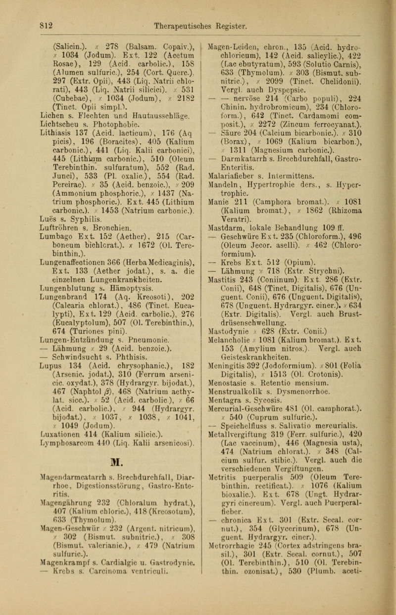 (Saliern.). / 278 (Balsam. Copaiv.), x 1034 (Jodum). Ext. 122 (Rectum Rosae), 129 (Acid. carbolic.), 158 (Alumen sulfuric.). 254 (Cort. Quere.). 297 (Extr. Opii), 443 (Liq. Natrii cblo- rati), 443 (Liq. Natrii silicici). x 531 (Cubebae), x 1034 (Jodum), x 2182 (Tinct. Opii simpl.V Liehen s. FJechten und Hautausschläge. Lichtscheu s. Photophobie. Lithiasis 137 (Acid. lacticum), 176 (Aq picis), 196 (Boracites), 405 (Kalium carbonic), 441 (Liq. Kalii carbonici), 445 (Lithium carbonic), 510 (Oleum Terebinthin. sulfuratum), 552 (Rad. Junci), 533 (PI. oxalic), 554 (Rad. Pereirae). x 35 (Acid. benzoie), x 209 (Ammonium phosphoric), x 1437 (Na- trium phosphoric). Ext. 445 (Lithium carbonic). x 1453 (Natrium carbonic). Lues s. Syphilis. Luftröhren s. Bronchien. Lumbago Ext. 152 (Aether), 215 (Car- boneutn bichlcrat). x 1672 (Ol. Tere- binthin.). Lungenaffeotionen 366 (HerbaMedicaginis), Ext. 133 (Aether jodat.), s. a. die einzelnen Lungenkrankheiten. Lungenblutung s. Hämoptysis. Lungenbrand 174 (Aq. Kreosoti), 202 (Calcaria chlorat.), 486 (Tinct. Euca- lypti), Ext. 129 (Acid. carbolic), 276 (Eucalyptolum), 507 (Ol. Terebinthin.), 674 (Turiones pini). Lungen-Entzündung s. Pneumonie. — Lähmung / 29 (Acid. benzoie). — Schwindsucht s. Phthisis. Lupus 134 (Acid. chrysophanic), 182 (Arsenic jodat.), 310 (Ferrum arseni- cic oxydat.), 378 (Hydrargyr. bijodat.), 467 (Naphtol ß), 468 (Natrium aethy- lat. sicc). / 52 (Acid. carbolic), x 66 (Acid. carbolic), / 944 (Hydrargyr. bijodat.). x 1037, x 1038, x 1041, / 1049 (Jodum). Luxationen 414 (Kalium silicic). Lymphosarcom 440 (Liq. Kalii arsenicosi). M. tfagendarmoatarrh s. Brechdurchfall, Diar- rhoe, Digestionsstörung, Gastro-Ente- ritis. Kfagengährung 232 (Chloralum hydrat.), 107 (Kalium chloric), 418 (Kreosotum), 633 (Thymolnm). Magen-Geschwür x 232 (Argen!, nitricuin), 302 (Bismut subnitric.), x 308 (Bismul. vah-rianic), / 47!) (Natrium sulfuric). Magenkrampfs. Cardialgie u. Gastrodynie« — Krebs s. Carcinoma ventriculi. Magen-Leiden, chron., 135 (Acid. hydro- chloricum), 142 (Acid. salicylic), 422 (Lac ebutyratum), 593 (Solutio Carnis), 633 (Thymolum). x 303 (Bismut. sub- nitric), x 2099 (Tinct. Chelidonii). Vergl. auch Dyspepsie. — — nervöse 214 (Carbo populi), 224 Chinin, hydrobromicum), 234 (Chloro- form.), 642 (Tinct. Cardamomi com- posit.), x 2272 (Zincum ferroeyanat.). — Säure 204 (Calcium bicarbonic). x 310 (Borax), x 1069 (Kalium bicarbon.), x 1311 (Magnesium carbonic). — Darmkatarrh s. Brechdurchfall, Gastro- Enteritis. Malariafieber s. Intermittens. Mandeln, Hypertrophie ders., s. Hyper- trophie. Manie 211 (Camphora bromat.). x 1081 (Kalium bromat.), x 1862 (Rhizoma Veratri). Mastdarm, lokale Behandlung 109 ff. — Geschwüre Ext. 235 (Chloroform.), 496 (Oleum Jecor. aselli). x 462 (Chloro- formium). — Krebs Ext. 512 (Opium). — Lähmung / 718 (Extr. Strychni). Mastitis 243 (Coniinum). Ext. 286 (Extr. Conii), 648 (Tinct, Digitalis), 676 (Un- guent. Conii), 676 (Unguent. Digitalis), 678 (Unguent. Hydrargyr. einer.), x 634 (Extr. Digitalis). Vergl. auch Brust- drüsenschwellung. Mastodynie x 628 (Extr. Conii.) Melancholie x 1081 (Kalium bromat.). Ext. 153 (Amylium nitros.). Vergl. auch Geisteskrankheiten. Meningitis 392 (Jodoformium). x801 (Folia Digitalis), x 1513 (Ol. Crotonis). Menostasie s. Retentio mensium. Menstrualkolik s. Dysmenorrhoe. Mentagra s. Sycosis. Mercurial-Geschwüre 481 (Ol. camphorat.). x 540 (Cuprum sulfuric). — Speichelfluss s. Salivatio raercurialis. Metallvergiftung 319 (Ferr. sulfuric), 420 (Lac vaccinum), 446 (Magnesia usta), 474 (Natrium chlorat.). x 348 (Cal- cium sulfur. stibic). Vergl. auch die verschiedenen Vergiftungen. Metritis puerperalis 509 (Oleum Tere- binthin. rectificat.). x 1076 (Kalium bioxalic). Ext. 678 (Ungt. Hydrar- gyri cinereum). Vergl. auch Puerperal- fieber. — chronica Ext. 301 (Extr. Secal. cor- out.), 354 (Glycerinum), 678 (Un- guent. Hydrargyr. einer.). Metrorrhagie 245 (Cortex adstringens bra- sil.), 301 (Extr. Secal. cornut.), 507 (Ol. Terebinthin.), 510 (Ol. Terebin- thin. ozonisat.), 530 (IMumb. aceti-