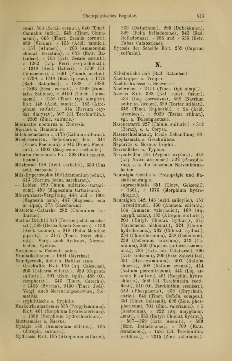cum), 583 (Secale cornut.), 640 (Tinct. Cannabis indic), 645 (Tinct. Cinna- raomi), 665 (Tinct. Seealis cornuti), G89 (Vinura). x 135 (Acid. tannic), x 157 (Alumen), x 203 (Ammonium chlorat. ferratum), x 685 (Extr. Ra- tanhae), x 703 (Extr. Secale cornut.), >: 1262 (Liq. Ferri sesquichlorat.), x 1348 (Acid. Halleri), x 1506 (Ol. Cinnamomi), x 1661 (Flumb. acetic.), x 1739, x 1748 (Rad. Ipecac), x 1770 (Rad. Ratanhae), x 1888, x 1889, x 1893 (Secal. cornut.), x 1999 (Sumi- tates Sabinae), x 2100 (Tinct. Cinna- momi), x 2152 (Tinct. Opii simplex). Ext. 148 (Acid. tannic), 185 (Atro- pinum sulfuric), 314 (Ferrum oxy- dat. dialysat), 507 (Ol. Terebinthin.). x 2309 (Zinc. sulfuric.) Micturatio nocturna s. Enuresis. Migräne s. Hemicrauie. Milchmetastasen x 1178 (Kalium sulfurat.). Milchsecretion, Beförderung ders , 344 (Fruct. Foeniculi). x 845 (Fruct. Foeni- culi), x 1302 (Magnesium carbonic). Miliaria rheumatica Ext. 398 (Kali caustic. fusum.) Milzbrand 129 (Acid. caibolic), 350 (Gas acid. carbonici.) Milz-Hypertrophie 162 (Ammonium jodat.), 313 (Ferrum jodat. saccharat.). — Leiden 229 Chinin, sulfurico- tartari- cum), 452 (Magnesium tartaricum). Mineralsäure-Vergiftung 446 und x 1301 (Magnesia usta), 447 (Magnesia usta in aqua), 573 (Saccharum). Mittelohr-Catarrhe 282 (Chloralum hy- dratum). Morbus Brightii 313 (Ferrum jodat. saccha- rat), 368 (Herba SpartiiScoparii) x 133 (Acid. tannic), x 818 (Folia Menthae piperit.), x 2117 (Tinct. Ferri chlo- rati). Vergl. auch Hydrops, Nieren- leiden, Pyelitis. Morpiones s. Pediculi pubis. Mundaffectionen x 1404 (Myrrhae). Mundgeruch, übler s. Halitus exore. — Geschwüre Ext. 170 (Aq. Calcariae), 203 (Calcaria chlorat), 259 (Cuprum sulfuric), 297 (Extr. Opii), 488 (Ol. camphorat), 643 (Tinct. Catechu). 1405 (Myrrha), 2130 (Tinct. Jodi). Vergl. auch Mercurialgeschwüre, Sto- matitis. — syphilitische s. Syphilis. Muskelrheumatismus 535 (Propylaminum). Ext. 461 (Morphium hydrochloricum;. / 13S2 (Morphium hydrocbloricum). Muttermäler s. Naevus. Myalgie 160 (Ammonium chlorat.), 185 (Atropin. sulfuric,). Mydriasis Ext. 185 (Atropinum sulfuric), 262 (Daturinum), 265 (Duboisinum), 329 (Folia Belladonnae), 543 (Rad. Belladonnae). x 288 und x 636 (Extr. Fabae Calabaricae). Mycosis der Scheide Ext. 259 (Cuprum sulfuric). ff. Nabelbrüche 556 (Rad. Ratanhae). Nachtripper s. Tripper. Nachtschweisse s. Schweisse. Nachwehen x 2171 (Tinct. Opii simpl.). Naevus Ext. 398 (Kai. caust. fusum), 434 (Liq. corrosivus), 468 (Natrium aethylat. siecum), 629 (Tartar. stibiat.), 648 (Tinct. Euphorbii). x 24 (Acid. arsenicos.), x 2039 (Tartar. stibiat.), vgl. a. Teleangiectasie. Nasencatarrh 227 (Chinin, sulfuric). x 312 (Borax), s. a. Coryza. Nasenschleimhaut, locale Bohandlung 88. Neoplasmata s. Geschwülste. Nephritis s. Morbus Brightii. Nervenfieber s. Typhus. Nervenleiden 181 (Argent. oxydat.), 442 (Liq. Natrii arsenicici), 522 (Phospho- rus), s. a. die einzelnen Nervenkrank- heiten. Neuralgia facialis s. Prosopalgie und Fa- cialisneuralgie. — supraorbitalis 651 (Tinct. Gelsemii). x 1361, x 1376 (Morphium hydro- chloric). Neuralgien 142, 143 (Acid. salicylic), 151 (Aconitinum), 160 (Ammon. chlorat.), 164 (Ammon. valerianic), 169 (Aq. amygd. amar.), 185 (Atropin. sulfuric), 200 (Butyli Chloral. hydrat.), 215 (Carboneum bichlorat.), 224 (Chinin, hydrobromic), 232 (Chloral. hydrat.), 234 (Chloroformium), 238 (Codeinum;, 239 (Coffeinum citricum), 243 (Co- niinum), 260 (Cuprum sulfurico-ammo- niat.), 288 (Extr. fab. Calabaric), 290 (Extr. Gelsemii), 300 (Extr. Sabadillae), 391 (Hyoscyaminum), 407 (Kalium chloric), 408 (Kalium cyanat.), 414 (Kalium picronitricum), 440 (Liq. ar- senic Fowleri), 461 (Morphin, hydro- chloric), 5U9 (Ol. Terebinthin. recti- ficat.), 510 (Ol. Terebinthin. ozonisat.), 522 (Phosphorus), 609 (Strychnin. citric), 645 (Tinct. Coffein, compos.), 651 (Tinct. Gelsemii), 698 (Zinc phos- phoricum), 701 (Zinc. valerianic). x 1 (Acetonum), /. 222 (Aq. amygdalar. amar.), x 335 (Butyli Chloral. hydrat), x 567—569 (Extr. Aconiti), x 589 (Extr. Belladonnae), x 709 (Extr. Stramraon.), 1581 (Ol. Terebinthin. rectificat.), 2315 (Zinc. valerianic).