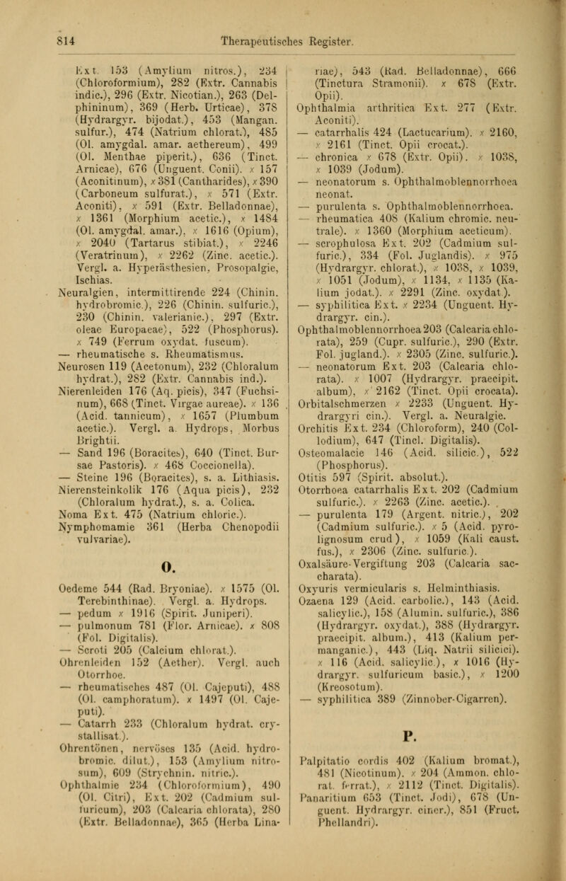 Ext. 153 (Amylium nitros..), 234 i (Chloroformium), 282 (Rxtr. Cannabis I indic), 296 (Extr. Nicotian.), 263 (Del- phininum), 369 (Herb. Urticae), 378 (Hydrargyr. bijodat.), 453 (Mangan, sulfur.), 474 (Natrium chlorat.), 485 (Ol. amygdal. amar. aethereura), 499 (Ol. Meuthae piperit.), 636 (Tinct. Arnicae), 676 (Unguent. Conii). x 157 (Aconitinuin), x 381 (Cantharides), x 390 (Carboneum sulfurat.), x 571 (Extr. Aconiti). x 591 (Extr. Belladonnae), x 1361 (Morphium acetic.), x 1484 (Ol. amygdal. amar.). x 1616 (Opium), x 2040 (Tartarus stibiat,), x 2246 (Veratrinum), x 2262 (Zinc. acetic.). Vergl. a. Hyperästhesien, Prosopalgie, Ischias. Neuralgien, intermittirende 224 (Chinin, hvdrobromic), 226 (Chinin, sulfuric), 230 (Chinin, valerianic.), 297 (Extr. oleae Europaeae), 522 (Phosphorus). x 749 (Ferrum oxydat. fuscura). — rheumatische s. Rheumatismus. Neurosen 119 (Acetonum), 232 (Chloralum hydrat.), 282 (Extr. Cannabis ind.). Nierenleiden 176 (Aq. picis), 347 (Fuchsi- num), 668 (Tinct. Virgae aureae). x 136 (Acid. tannicum), x 1657 (Plumbum acetic). Vergl. a. Hydrops, Morbus Brightii. — Sand 196 (Boracites), 640 (Tinct. Bur- sae Pastoris), x 468 Coccionella). — Steine 196 (Boracites), s. a. Lithiasis. Nierensteinkolik 176 (Aqua picis), 232 (Chloralum hydrat.), s. a. Colica. Noma Ext. 475 (Natrium chloric). Nymphomamie 361 (Herba Chenopodii vulvariae). o. Oedeme 544 (Rad. Bryoniae). x 1575 (Ol. Terebinthinae). Vergl. a. Hydrops. — pedum x 1916 (Spirit. Juniperi). — pulmonum 781 (Flor. Arnicae). x 808 (F<d. Digitalis). — Scroli 205 (Calcium chlorat.). Ohrenleiden 152 (Aether). Vergl. auch Otorrhoe. — rheumatisches 487 (Ol. Cajeputi), 488 (Ol. oamphoratum). x 1497 (Ol. Caje- pati). — Catarrh 233 (Chloralum hydrat. cry- stallisat.). Ohrentönen, nervöses 135 (Acid. hydro- bromic. dilut.), 153 (Amylium nitro- Bum), 609 (Stiychnin. nuric). Ophthalmie 234 (Chloroformium), 490 (Ol. Citri), Kxt. 202 (Cadmium sul- turicum), 203 (Calcaria chlorata), 280 (Extr. Belladonnae), 365 (H<rba Lina- riae), 543 (Rad. Belladonnae), 666 (Tinctura Stramonii). x 678 (Extr. Opii). Ophthalmia arthritica Ext. 277 (Extr. Aconiti). — catarrhalis 424 (Lactucarium). x 2160, x 2161 (Tinct. Opii crocat.). — chronica x 678 (Extr. Opii). x 1038, x 1039 (Jodum). — neonatorum s. Ophthalmoblennorrhoea neonat. — purulenta s. Ophthalmoblennorrhoea. — rheumatica 408 (Kalium chroraic. neu- trale), x 1360 (Morphium aeeticum). — scrophulosa Ext. 202 (Cadmium sul- furic), 334 (Fol. Judandis). x 975 (Hydrargvr. chlorat.), ^< 1038, x 1039, x 1051 (Jodum), x 1134, x 1135 (Ka- lium jodat.). x 2291 (Zinc. oxydat). — syphilitica Ext. x 2234 (Unguent. Hy- drargyr. ein.). Ophthalmoblennorrhoea203 (Calcaria chlo- rata), 259 (Cupr. sulfuric), 290 (Extr. Fol. jugland.). x 2305 (Zinc. sulfuric). — neonatorum Ext. 203 (Calcaria chlo- rata). x 1007 (Hydrargyr. praeeipit. album), x 2162 (Tinct. Opii crocata). Orbitalschmerzen x 2233 (Unguent. Hy- drargyri ein.). Vergl. a. Neuralgie. Orchitis Ext. 234 (Chloroform), 240 (Col- lodiura), 647 (Tincl. Digitalis). Osteomalacie 146 (Acid. silicic), 522 (Phosphorus). Otitis 597 (Spirit. absolut.). Otorrhoea catarrhalis Ext. 202 (Cadmium sulfuric). x 2263 (Zinc. acetic). — purulenta 179 (Argent. nitric.J, 202 (Cadmium sulfuric). x 5 (Acid. pyro- lignosum crud), x 1059 (Kali caust. fus.), x 2306 (Zinc. sulfuric). Oxalsäure-Vergiftung 203 (Calcaria sac- charata). Oxyuris vermicularis s. Helminthiasis. Ozaena 129 (Acid. carbolic), 143 (Acid. salicylic), 158 (Alumin. sulfuric), 386 (Hydrargyr. oxydat.), 388 (Hydrargyr. praeeipit. album.), 413 (Kalium per- inanganic), 443 (Liq. Natrii silicici). x 116 (Acid. salicylic), x 1016 (Hy- drargyr. sulfuricum basic), x 1200 (Kreosotum). — syphilitica 389 (Zinnober-Cigarren). P. Palpitatio cordis 402 (Kalium bromat.), 4SI (Nicotinum). x 204 (Amnion, chlo- rat. irrrat.), x 2112 (Tinct. Digitalis). Panaritium 653 (Tinct. Jodi), 678 (Un- guent. Hydrargyr. einer.), 851 (Fruct. Phellandri).