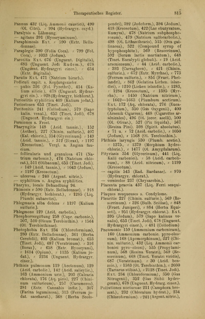 Pannus 432 (Liq. Ammonii caustici), 490 C01. Citri), x 994 (Hydrargyr. oxyd.). Paralysis s. Lähmung. — agitans 391 (Hyoscyaminum). Paraphimosis Ext.' x 590 (Extr. Bella- donnae). 'Paraplegie 390 (Folia Coca). x 799 (Fol. Coca), x 1033 (Jodum). Parotitis Ext. 676 (Unguent, Digitalis), 683 (Unguent. Jodi Rädern.), 678 (Unguent. Hydrargyri einer.), x 634 (Extr. Digitalis). Parulis Ext. 471 (Natrium bicarb.). Pediculi capit. s. Kopfungeziefer. — pubis 326 (Fol. Pyrethri), 414 (Ka- lium silicic), 678 (Unguent. Hydrar- gyri ein.), x 928(Hydrargyr. bichlorat.). Periostitis syphilitica 409 (Kalium jodat.). Periostosen 653 (Tinct. Jodi). Peritonitis 241 (Collodium), 579 (Sapo kaiin. venal.), 653 (Tinct. Jodi), 678 (Unguent. Hydrargyri ein.). Perniones s. Frost. Pharyngitis 148 (Acid. tannic), 152 (Aether), 227 (Chinin, sulfuric), 407 (Kai. chloric), 354 (Glycerinum). x 149 (Acid. tannic), x 312 (Borax), / 1197 (Kreosotum). Vergl. a. Angina fau- cium. — follicularis und granulosa 471 (Na- trium carbonic), 474 (Natrium chlo- rat.), 511 (Olibanum), 653 (Tinct. Jodi). x 149 (Acid. tannic), x 1043 (Jodum), x 1197 (Kreosotum). — ulcerosa / 240 (Argent. nitric). i— syphilitica s. Angina syphilitica. Pharynx, locale Behandlung 94. Phimosis x 590 (Extr. Belladonnae), x 918 (Hydrargyr. bichlorat), x 1285 (Liq. Plumbi subacetici). Phlegmasia alba dolens x 1197 (Kalium sulfuric). Phlegmone 129 (Acid. carbolic). Phosphorvergiftung 258 (Cupr. carbonic), 507, 510 (Oleum Terebinthin.). x 1564 (Ol. Terebinthinae). Photophobia Ext. 234 (Chloroformium), 280 (Extr. Belladonnae), 361 (Herba Cerefolii), 403 (Kalium bromat.), 653 (Tinct. Jodi), 687 (Veratrinum). x 316 (Borax), x 658 (Extr. Hyoscyami), x 1614 (Opium), / 1135 (Kalium jo- dat.), / 2234 (Unguent. Hydrargyr. einer.). Phthisis pulmonum 119 (Acetonum), 129 (Acid. carbolic), 142 (Acid. salicylie.), 163 (Ammonium uric), 203 (Calearia chlorata), 176 (Aq. piois), 227 (Chini- nurn sulf'uricum), 257 (Cucumeix-s), 281 (Extr. Cannabis indic), 307 (Farina leguminosa;, 313 (Ferrum jo- dat. saccharat.), 36S (Herba Scolo- pendri), 392 (Jodoform.), 394 (Jodum), 418 (Kreosotum), 422 (Lac ebutyratum, Kumyss), 478 (Natrium subphospho- rosum), 479 (Natrium sulfocarbolic), 498 (Ol. Lithanthracis), 515 (Ova gal- linacea), 522 (Compound syrup of hypophosphite), 569 (Resorcinum), 592 (Serum lactis martiatum), 648 (Tinct. Eucalypti globuli). x 19 (Acid. arsenicosum), x 44 (Acid. carbolic), x 393 (Carragheen), x 421 (Chinin, sulfuric), x 672 (Extr. Myrrhae), x 773 (Ferrum sulfuric), x 851 (Fruct. Phel- landri), x 862 (Gelatina Liehen, islan- dici), x 1210 (Liehen islandic), x 1283, x 1284 (Kreosotum), x 1395 (Myr- rha), x 1450 (Natrium nitricum), x 1662—1663 (Plumbum aceticum). Ext. 172 (Aq. chlorata), 276 (Euca- lyptolum), 350 (Gas Oxygenii), 400 (Arsenik Cigarren), 468 (Cigarettes ar- senicales), 496 (Ol. jeeor. aselli), 500 (Ol. Olivar.), 527 (Pix liquida), 567 (Resina Pini). 598 (Spirit. absolutus). x 71 u. x 72 (Acid. carbolic), x 1050 (Jodum), x 1568 (Ol. Terebinthin.). Phthisis laryngis 530 (Plumb. acetic). x 1375, x 1379 (Morphium hydro- chloric), x 1477 (Ol. Amygdalarum). Pityriasis 354 (Glycerinum), 441 (Liq. Kalii carbonici). x 58 (Acid. carboh- cum), x 88 (Acid. nitricum), x 1199 (Kreosotum). — capitis 543 (Rad. Bardanae). x 970 (Hydrargyr. chlorat.). — versicolor 237 (Chrysarobin.). Placenta praevia 437 (Liq. Ferri sesqui- chlorat.). Plaques rauqueuses s. Condylome. Pleuritis 227 (Chinin, sulfuric), 569 (Re- sorcinum). x 326 (Bulb. Scillae), x 848 (Fruct. Juniperi), x 884 (Herba Equi- seti), x 951 (Hydrargyr. chlorat,). Ext. 395 (Jodum), 579 (Sapo kalinus ve- nalis), 653 (Tinct. Jodi), 678 (Unguent. Hydrargyri einer.), x 481 (Collodium) Pneumonie 159 (Ammonium carbonicura), 160 (Ammonium carbonic. pyro-oleo- sum), 168 (Apomorphinum), 227 (Chi- nin, sulfuric), 432 (Liq. Ammonii car- bonici pyro-olcosi), 535 (Propylami- num), 568 (Resina Veratri), 569 (Re- sorcinum), 668 (Tinct. Veratri viridis), 687 (Veratrinum). x 30 (Acid. ben- zoVc), x 1583 (Ol. Terebinthin.), x 2030 (Tartarus stibiat.), x 2128 (Tinct. Jodi). Ext, 234 (Chloroformium), .'550 (Gas Nitrogenii), 352 (Gas Stibii hydro- gcnati), 678 (Unguent. Hydrarg. einer.). Pollutiones ooeturnae 211 (Camphora bro- mat.), 232 (Chloralum hydrat.), 234 (Chloroformium). x 241 (Argent.nitric),