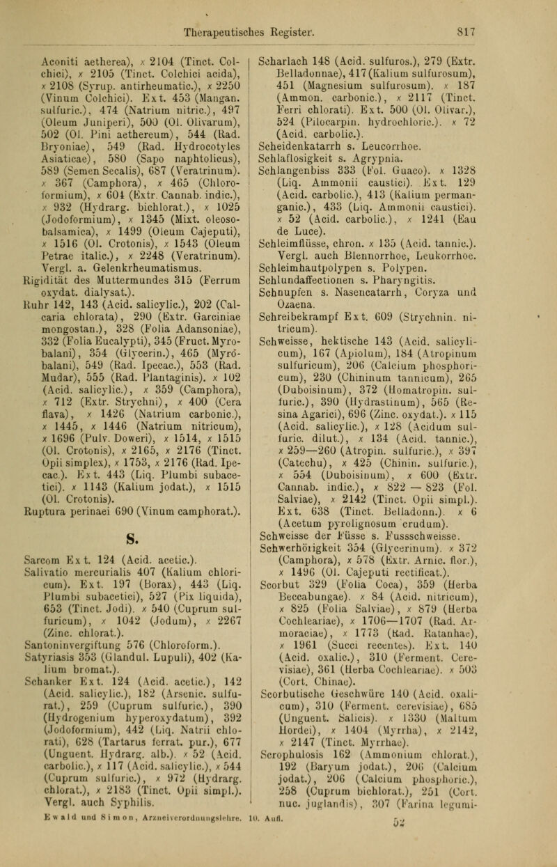 Aconiti aetherea), x 2104 (Tinct. Col- chici), x 2105 (Tinct. Colchici acida), x 2108 (Syrup. antirheumatic), x 2250 (Vinum Colchici). Ext. 453 (Mangan, sulfuric), 474 (Natrium uitric), 497 (Oleum Juniperi), 500 (Ol. Olivarum), 502 (OJ. Pini aethereum), 544 (Rad. Bryoniae), 549 (Rad. Hydrocotyles Asiaticae), 580 (Sapo naphtolicus), 589 (Semen Seealis), 687 (Veratrinum). x 367 (Camphora), x 465 (Chloro- formium), x 604 (Extr. Caunab. indic), x 932 (Hydrarg. bichlorat.), x 1025 (Jodoformium), x 1345 (Mixt, oleoso- balsamica), x 1499 (Oleum Cajeputi), x 1516 (Ol. Crotonis), x 1543 (Oleum Petrae italic), x 2248 (Veratrinum). Vergl. a. Gelenkrheumatismus. Rigidität des Muttermundes 315 (Ferrum oxydat. dialysat). Ruhr 142, 143 (Acid. salicylic), 202 (Cal- caria chlorata), 290 (Extr. Garciniae mongostan.), 328 (Folia Adansoniae), 332 (Folia Eucalypti), 345 (Fruct. Myro- balani), 354 (Glycerin.), 465 (Myrö- balani), 549 (Rad. Ipecac), 553 (Rad. Mudar), 555 (Rad. Plautaginis). x 102 (Acid. salicylic.), x 359 (Camphora), x 712 (Extr. Strychni), x 400 (Gera flava), x 1426 (Natrium carbonic), x 1445, x 1446 (Natrium nitricum), x 1696 (Pulv. Doweri), x 1514, x 1515 (Ol. Crotonis), x 2165, x 2176 (Tinct. Upii simplex), x 1753, x 2176 (Rad. Ipe- cac). Ext. 443 (Liq. Plumbi subace- tici). x 1143 (Kalium jodat.), x 1515 (Ol. Crotonis). Ruptura perinaei 690 (Vinum camphorat.). s. Sarcom Ext. 124 (Acid. acetic). Salivatio mercurialis 407 (Kalium chlori- cum). Ext. 197 (Borax), 443 (Liq. Plumbi subacetici), 527 (Pix liquida), 653 (Tinct. Jodi). x 540 (Cuprum sul- furicum), x 1042 (Jodum), x 2267 (Zinc. chlorat.). Santoninvergiftung 576 (Chloroform.). Satyriasis 353 (Glandul. Lupuli), 402 (Ka- lium bromat.). Schanker Ext. 124 (Acid. acetic), 142 (Acid. salicylic), 182 (Arsenic. sulfu- rat.), 259 (Cuprum sulfuric), 390 (Hydrogenium hyperoxydatum), 392 (Jodoformium), 442 (Liq. Natrii chlo- rati), 628 (Tartarus ferrat. pur.), 677 (Unguent Hydrarg. alb.). x 52 (Acid. carbolic), x 117 (Acid. salicylic), x 544 (Cuprum sulfuric), x 972 (Uydrarg. chlorat.), x 2183 (Tinct. Opii simpl.j. Vergl. auch Syphilis. Scharlach 148 (Acid. sulfuros.), 279 (Extr. Belladunnae), 417(Kalium sulfurosum), 451 (Magnesium sulfurosum). x 187 (Ammon. carbonic), x 2117 (Tinct. Ferri chlorati). Ext. 500 (01. Olivar.), 524 (Pilocarpin, hydrochloric). x 72 (Acid. carbolic). Scheidenkatarrh s. Leucorrhoe. Schlaflosigkeit s. Agrypnia. Schlangenbiss 333 (Fol. Guaco). x 1328 (Liq. Ammonii caustici). Ext. 129 (Acid. carbolic), 413 (Kalium perman- ganic), 433 (Liq. Ammonii caustici). x 52 (Acid. carbolic), x 1241 (Eau de Luce). Schleimflüsse, chron. x 135 (Acid. tannic). Vergl. auch Blennorrhoe, Leukorrhoe. Schieimhautpolypen s. Polypen. Schlundaffectionen s. Pharyngitis. Schnupfen s. Nasencatarrh, Coryza und Ozaena. Schreibekrampf Ext. 609 (Strychnin. ni- tricum). Seh weisse, hektische 143 (Acid. salicyli- cum), 167 (Apiolum), 184 (Atropinum sulfuricum), 206 (Calcium phosphori- cum), 230 (Chininum tannicum), 265 (Duboisinum), 372 (üomatropin. sul- furic), 390 (Hydrastinum), 565 (Re- sina Agarici), 696 (Zinc. oxydat.). x 115 (Acid. salicylic), x 128 (Acidum sul- furic dilut.), x 134 (Acid. tannic), x 259—260 (Atropin. sulfuric), x 397 (Catechu), x 425 (Chinin, sulfuric), x 554 (Duboisinum), x 600 (Extr. Caunab. indic), x 822 — 823 (Fol. Salviae), x 2142 (Tinct. Opii simpl.). Ext. 638 (Tinct. Belladonn.). x 6 (Acetum pyrolignosum crudum). Schweisse der Füsse s. Fussschweisse. Schwerhörigkeit 354 (Glyeermum). x 372 (Camphora), x 578 (Extr. Arme flor.), x 1496 (Ol. Cajeputi rectificat.). Scorbut 329 (Folia Coca), 359 (Herba Beccabungae). x 84 (Acid. nitricum), x 825 (Folia Salviae), x 879 (üerba Cochleariae), x 1706—1707 (Rad. Ar- moraciae), x 1773 (Rad. Ratanhac), x 1961 (Succi recentes). Ext. 140 (Acid. oxalic), 310 (Ferment. Ccre- visiae), 361 (tlerba Cochleariae). x 503 (Cort. Chinae). Scorbutische Geschwüre 140 (Acid. oxali- cum), 310 (Ferment, ecrevisiae), 685 (Unguent. Salicis), x 1330 (Maltum llordei), x 1404 (Myrrha), x 2142, x 2147 (Tinct. Myrrhac). Scrophulosis 162 (Ammonium chlorat.), 192 (Baryum jodat.), 206 (Calcium jodat.), 206 (Calcium phosphoric), 258 (Cuprum bichlorat.), 251 (Cuit. nuc. juglandis), ..07 (Farina legurai- K vs a l (l und Simon, Ajrzuelverordimngslehre. 10. Aufl. W