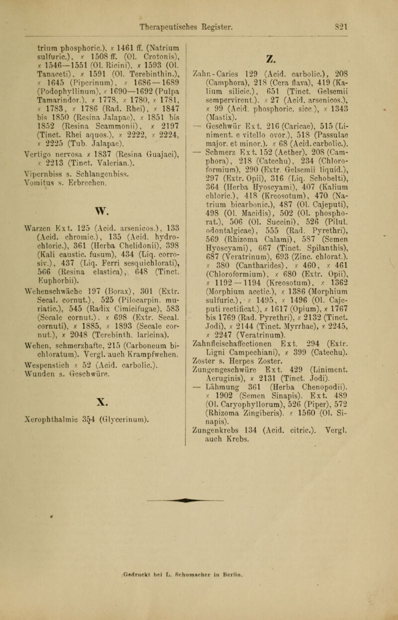 triura phosphoric), x 1461 ff. (Natrium sulfuric.), * 1508 ff. (Ol. Crotonis), x 1546—1551 (Ol. Ricini). x 1593 (Ol. TanacetH. x 1591 (Ol. Terebinthin.), x 1645 (Pipcrmum), x 1686 — 1689 (Podophvllinum), x 1690—1692 (Pulpa Tamarindor.). x 1778, x 1780, x 1781, * 1783, x 1786 (Rad. Rhei), x 1847 bis 1850 (Resina Jalapac), x 1851 bis 1S52 (Resina Scammonii), x 2197 (Tinct. Rhei aquos.), x 2222, x 2224, x 2225 (Tub. Jalapae). Vertigo nervosa x 1837 (Resina Guajaci), x 2213 (Tinct. Valerian.). Vipernbiss s. Schlangcnbiss. Vomitus s. Erbrechen. w. Warzen Kxt. 125 (Acicl. arsenicos.), 133 (Acid. chromic), 135 (Acid. hydro- chloric), 361 (Herba Chelidonii), 398 (Kali caustic. fusum), 434 (Liq. corro- siv.), 437 (Liq. Ferri sesquichlorati), 566 (Resina elastica), 648 (Tinct. Kuphorbii). Wehenschwäche 197 (Borax), 301 (Extr. Secal. cornut.), 525 (Pilocarpin, rau- riatic), 545 (Radix Cimicifugae), 583 (Seeale cornut.). x 698 (Extr. Secal. cornuti), x 1885, x 1893 (Seeale cor- nut), x 2048 (Terebinth. laricina). Wehen, schmerzhafte, 215 (Carboneum bi- chloratum). Vergl. auch Krampfwehen. Wespenstich x 52 (Acid. carbolic). Wunden s. Geschwüre. X. Xerophthalmie 354 (Glycerinum). z. Zahn-Caries 129 (Acid. carbolic), 208 (Camphora), 218 (Cera flava), 419 (Ka- lium silicic), 651 (Tinct. Gelsemii serapervirent.). x 27 (Acid. arsenicos.), x 99 (Acid. phosphoric. sicc), x 1343 (Mastix). — Geschwür Ext. 216 (Caricae), 515 (Li- niment, e vitello ovor.), 518 (Passulae major, et minor.), x 68 (Acid. carbolic). — Schmerz Ext. 152 (Aether), 208 (Cam- phora), 218 (Catechu), 234 (Chloro- formium), 290 (Extr. Gelsemii liquid.), 297 (Extr. Opii), 316 (Liq. Schobelti), 364 (Herba Hyoscyami), 407 (Kalium chloric), 418 (Kreosotum), 470 (Na- trium bicarbonic), 487 (Ol. Cajeputi), 498 (Ol. Macidis), 502 (Ol. phospho- rat), 506 (Ol. Succini), 526 (Pilul. odontalgicae), 555 (Rad. Pyrethri), 569 (Rhizoma Calarai), 5S7 (Semen Hyoscyami), 667 (Tinct. Spilanthis), 687 (Veratrinum), 693 (Zinc chlorat.). x 380 (Cantharides), x 460, x 461 (Chloroformium), x 680 (Extr. Opii), x 1192 — 1194 (Kreosotum), x 1362 (Morphium acetic), x 1386 (Morphium sulfuric), x 1495, x 1496 (Ol. Caje- puti rectificat.), x 1617 (Opium), x 1767 bis 1769 (Rad. Pyrethri), x 2132 (Tinct. Jodi), x 2144 (Tinct. Myrrhae), x 2245, x 2247 (Veratrinum). Zahnfleischaffectionen Ext. 294 (Extr. Ligni Campechiani), x 399 (Catechu). Zoster s. Herpes Zoster. Zungengeschwüre Ext. 429 (Liniment. Aeruginis), x 2131 (Tinct. Jodi). — Lähmung 361 (Herba Chenopodii). x 1902 (Semen Sinapis). Ext. 489 (Ol. Caryophyllorum), 526 (Piper), 572 (Rhizoma Zingiberis). x 1560 (Ol. Si- napis). Zungenkrebs 134 (Acid. citric). Vergl. auch Krebs. (icdriirkl bei F/. Srliiimarhrr In Berlin.