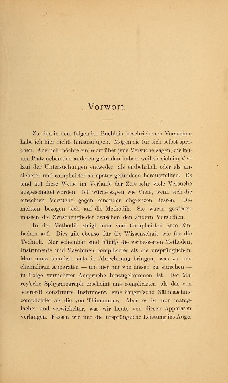 Vorwort. Zu den in dem folgenden Büchlein beschriebenen Versuchen habe ich hier nichts hinzuzufügen. Mögen sie für sich selbst spre- chen. Aber ich möchte ein Wort über jene Versuche sagen, die kei- nen Platz neben den anderen gefunden haben, weil sie sich im Ver- lauf der Untersuchungen entweder als entbehrlich oder als un- sicherer und complicirter als später gefundene herausstellten. Es sind auf diese Weise im Verlaufe der Zeit sehr viele Versuche ausgeschaltet worden. Ich würde sagen wie Viele, wenn sich die einzelnen Versuche gegen einander abgrenzen liessen. Die meisten bezogen sich auf die Methodik. Sie waren gewisser- massen die Zwischenglieder zwischen den andern Versuchen. In der Methodik steigt man vom Complicirten zum Ein- fachen auf. Dies gilt ebenso für die Wissenschaft wie für die Technik. Nur scheinbar sind häufig die verbesserten Methoden, Instrumente und Maschinen complicirter als die ursprünglichen. Man muss nämlich stets in Abrechnung bringen, was zu den ehemaligen Apparaten — um hier nur von diesen zu sprechen — in Folge vermehrter Ansprüche hinzugekommen ist. Der Ma- rey'sche Sphygmograph erscheint uns complicirter, als das von' Vierordt construirte Instrument, eine Singer'sche Nähmaschine complicirter als die von Tliimonnier. Aber es ist nur manig- facher und verwickelter, was wir heute von diesen Apparaten verlangen. Fassen wir nur die ursprüngliche Leistung ins Auge,