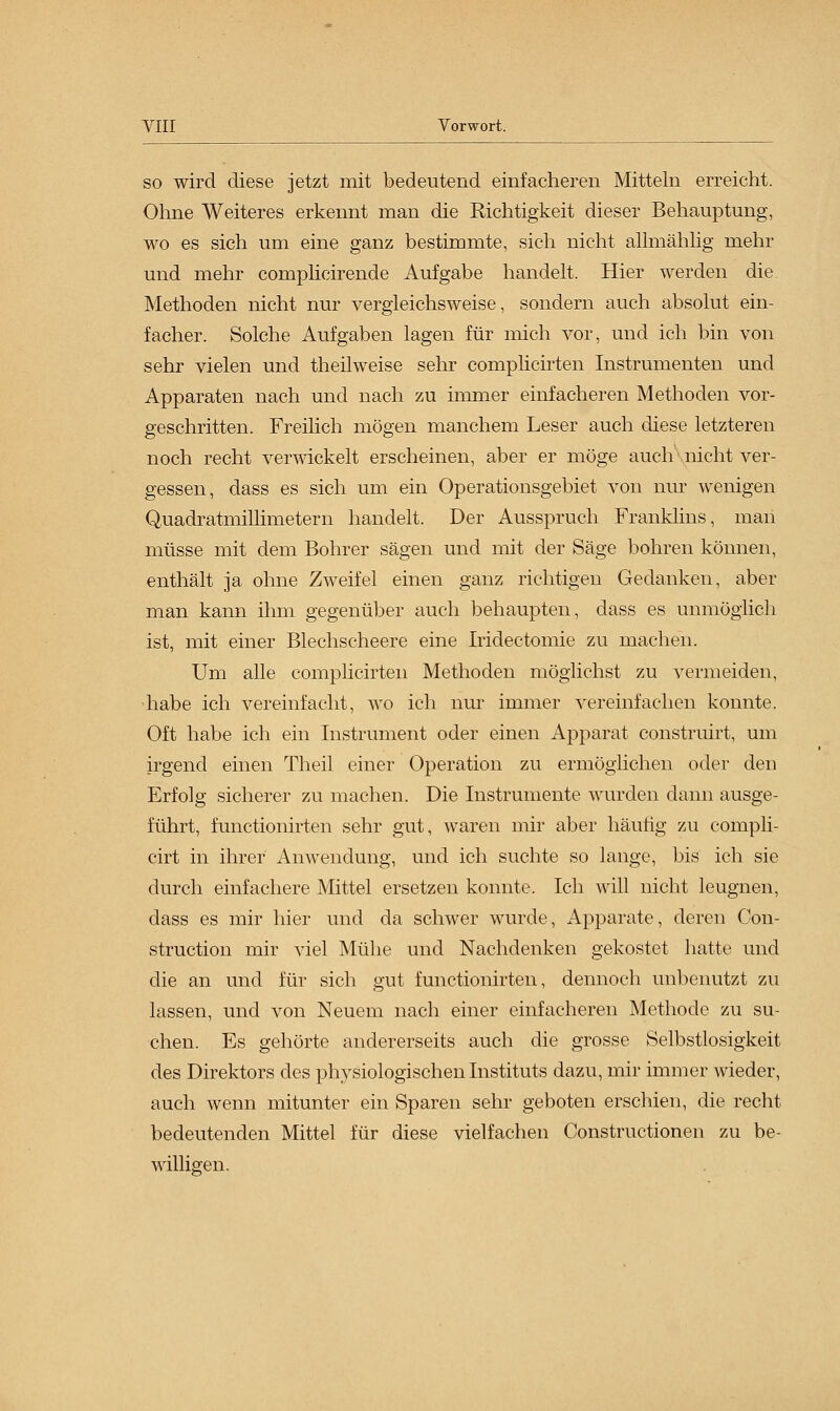 so wird diese jetzt mit bedeutend einfacheren Mitteln erreicht. Ohne Weiteres erkennt man die Richtigkeit dieser Behauptung, wo es sich um eine ganz bestimmte, sich nicht allmählig mehr und mehr complicirende Aufgabe handelt. Hier werden die Methoden nicht nur vergleichsweise, sondern auch absolut ein- facher. Solche Aufgaben lagen für mich vor, und ich bin von sehr vielen und theilweise sehr complicirten Instrumenten und Apparaten nach und nach zu immer einfacheren Methoden vor- geschritten. Freilich mögen manchem Leser auch diese letzteren noch recht verwickelt erscheinen, aber er möge auch nicht ver- gessen, dass es sich um ein Operationsgebiet von nur wenigen Quadratmillimetern handelt. Der Ausspruch Franklins, maii müsse mit dem Bohrer sägen und mit der Säge bohren können, enthält ja ohne Zweifel einen ganz richtigen Gedanken, aber man kann ihm gegenüber auch behaupten, class es unmöglich ist, mit einer Blechseheere eine Iridectomie zu machen. Um alle complicirten Methoden möglichst zu vermeiden, habe ich vereinfacht, wo ich nur immer vereinfachen konnte. Oft habe ich ein Instrument oder einen Apparat construirt, um irgend einen Theil einer Operation zu ermöglichen oder den Erfolg sicherer zu machen. Die Instrumente wurden dann ausge- führt, functionirten sehr gut, waren mir aber häutig zu compli- cirt in ihrer Anwendung, und ich suchte so lange, bis ich sie durch einfachere Mittel ersetzen konnte. Ich will nicht leugnen, class es mir hier und da schwer wurde, Apparate, deren Con- struction mir viel Mühe und Nachdenken gekostet hatte und die an und für sich gut functionirten, dennoch unbenutzt zu lassen, und von Neuem nach einer einfacheren Methode zu su- chen. Es gehörte andererseits auch die grosse Selbstlosigkeit des Direktors des physiologischen Instituts dazu, mir immer wieder, auch wenn mitunter ein Sparen sehr geboten erschien, die recht bedeutenden Mittel für diese vielfachen Constructionen zu be- willigen.