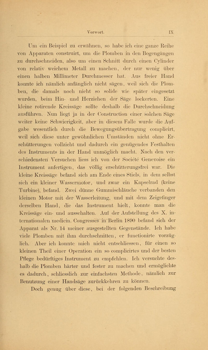 Um ein Beispiel zu erwähnen, so habe ich eine ganze Reihe von Apparaten construirt, um die Plomben in den Bogengängen zu durchschneiden, also um einen Schnitt durch einen Cylinder von relativ weichem Metall zu machen, der nur wenig über einen halben Millimeter Durchmesser hat. Aus freier Hand konnte ich nämlich anfänglich nicht sägen, weil sich die Plom- ben, die damals noch nicht so solide wie später eingesetzt wurden, beim Hin- und Herziehen der Säge lockerten. Eine kleine rotirende Kreissäge sollte deshalb die Durchschneidung ausführen. Nun liegt ja in der Construction einer solchen Säge weiter keine Schwierigkeit, aber in diesem Falle wurde die Auf- gabe wesentlich durch die Bewegungsübertragung complicirt, weil sich diese unter gewöhnlichen Umständen nicht ohne Er- schütterungen vollzieht und dadurch ein genügendes Festhalten des Instruments in der Hand unmöglich macht. Nach den ver- schiedensten Versuchen liess ich von der Societe Genevoise ein Instrument anfertigen, das völlig erschütterungsfrei war. Die kleine Kreissäge befand sich am Ende eines Stiels, in dem selbst sich ein kleiner Wassermotbr, und zwar ein Kapselrad (keine Turbine), befand. Zwei dünne Gummischläuche verbanden den kleinen Motor mit der Wasserleitung, und mit dem Zeigefinger derselben Hand, die das Instrument hielt, konnte man die Kreissäge ein- und ausschalten. Auf der Aufstellung des X. in- ternationalen medicin. Congresses in Berlin 1890 befand sich der Apparat als Nr. 14 meiner ausgestellten Gegenstände. Ich habe viele Plomben mit ihm durchschnitten, er functionirte vorzüg- lich. Aber ich konnte mich nicht entschliessen, für einen so kleinen Theil einer Operation ein so complicirtes und der besten Pflege bedürftiges Instrument zu empfehlen. Ich versuchte des- halb die Plomben härter und fester zu machen und ermöglichte es dadurch, schliesslich zur einfachsten Methode, nämlich zur Benutzung einer Handsäge zurückkehren zu können. Doch genug über diese, bei der folgenden Beschreibung