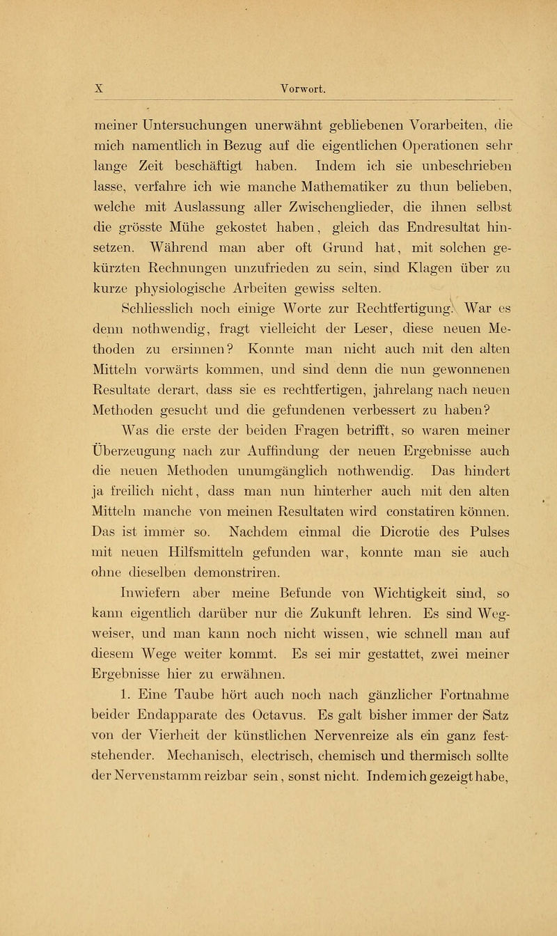 meiner Untersuchungen unerwähnt gebliebenen Vorarbeiten, die mich namentlich in Bezug auf die eigentlichen Operationen sehr lange Zeit beschäftigt haben. Indem ich sie unbeschrieben lasse, verfahre ich wie manche Mathematiker zu thun belieben, welche mit Auslassung aller Zwischenglieder, die ihnen selbst die grösste Mühe gekostet haben, gleich das Endresultat hin- setzen. Während man aber oft Grund hat, mit solchen ge- kürzten Rechnungen unzufrieden zu sein, sind Klagen über zu kurze physiologische Arbeiten gewiss selten. Schliesslich noch einige Worte zur Rechtfertigung. War es denn nothwendig, fragt vielleicht der Leser, diese neuen Me- thoden zu ersinnen? Konnte man nicht auch mit den alten Mitteln vorwärts kommen, und sind denn die nun gewonnenen Resultate derart, dass sie es rechtfertigen, jahrelang nach neuen Methoden gesucht und die gefundenen verbessert zu haben? Was die erste der beiden Fragen betrifft, so waren meiner Überzeugung nach zur Auffindung der neuen Ergebnisse auch die neuen Methoden unumgänglich nothwendig. Das hindert ja freilich nicht, dass man nun hinterher auch mit den alten Mitteln manche von meinen Resultaten wird constatiren können. Das ist immer so. Nachdem einmal die Dicrotie des Pulses mit neuen Hilfsmitteln gefunden war, konnte man sie auch ohne dieselben demonstriren. Inwiefern aber meine Befunde von Wichtigkeit sind, so kann eigentlich darüber nur die Zukunft lehren. Es sind Weg- weiser, und man kann noch nicht wissen, wie schnell man auf diesem Wege weiter kommt. Es sei mir gestattet, zwei meiner Ergebnisse hier zu erwähnen. 1. Eine Taube hört auch noch nach gänzlicher Fortnahme beider Endapparate des Octavus. Es galt bisher immer der Satz von der Vierheit der künstlichen Nervenreize als ein ganz fest- stehender. Mechanisch, electrisch, chemisch und thermisch sollte der Nerven stamm reizbar sein, sonst nicht. Indem ich gezeigt habe,