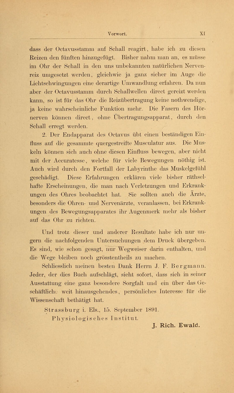 dass der Octavusstamm auf Schall reagirt, habe ich zu diesen Reizen den fünften hinzugefügt. Bisher nahm man an, es müsse im Ohr der Schall in den uns unbekannten natürlichen Nerven- reiz umgesetzt werden, gleichwie ja ganz sicher im Auge die Lichtschwingungen eine derartige Umwandlung erfahren. Da nun aber der Octavusstamm durch Schallwellen direct gereizt werden kann, so ist für das Ohr die Reizübertragung keine nothwendige, ja keine wahrscheinliche Funktion mehr. Die Fasern des Hör- nerven können direct, ohne Übertragungsapparat, durch den Schall erregt werden. 2. Der Endapparat des Octavus übt einen beständigen Ein- fluss auf die gesammte quergestreifte Musculatur aus. Die Mus- keln können sich auch ohne diesen Einfluss bewegen, aber nicht mit der Accuratesse, welche für viele Bewegungen nöthig ist. Auch wird durch den Fortfall der Labyrinthe das Muskelgefühl geschädigt. Diese Erfahrungen erklären viele bisher räthsel- hafte Erscheinungen, die man nach Verletzungen und Erkrank- ungen des Ohres beobachtet hat. Sie sollten auch die Arzte, besonders die Ohren- und Nervenärzte, veranlassen, bei Erkrank- ungen des Bewegungsapparates ihr Augenmerk mehr als bisher auf das Ohr zu richten. Und trotz dieser und anderer Resultate habe ich nur un- gern die nachfolgenden Untersuchungen .dem Druck übergeben. Es sind, wie schon gesagt, nur Wegweiser darin enthalten, und die Wege bleiben noch grösstenteils zu machen. Schliesslich meinen besten Dank Herrn J. F. Bergmann. Jeder, der dies Buch aufschlägt, sieht sofort, dass sich in seiner Ausstattung eine ganz besondere Sorgfalt und ein über das Ge- schäftlich l weit hinausgehendes, persönliches Interesse für die Wissenschaft bethätigt hat. Strassburg i. Eis., 15. September 1891. Physiologisches Institut. J. Rieh. Ewald.