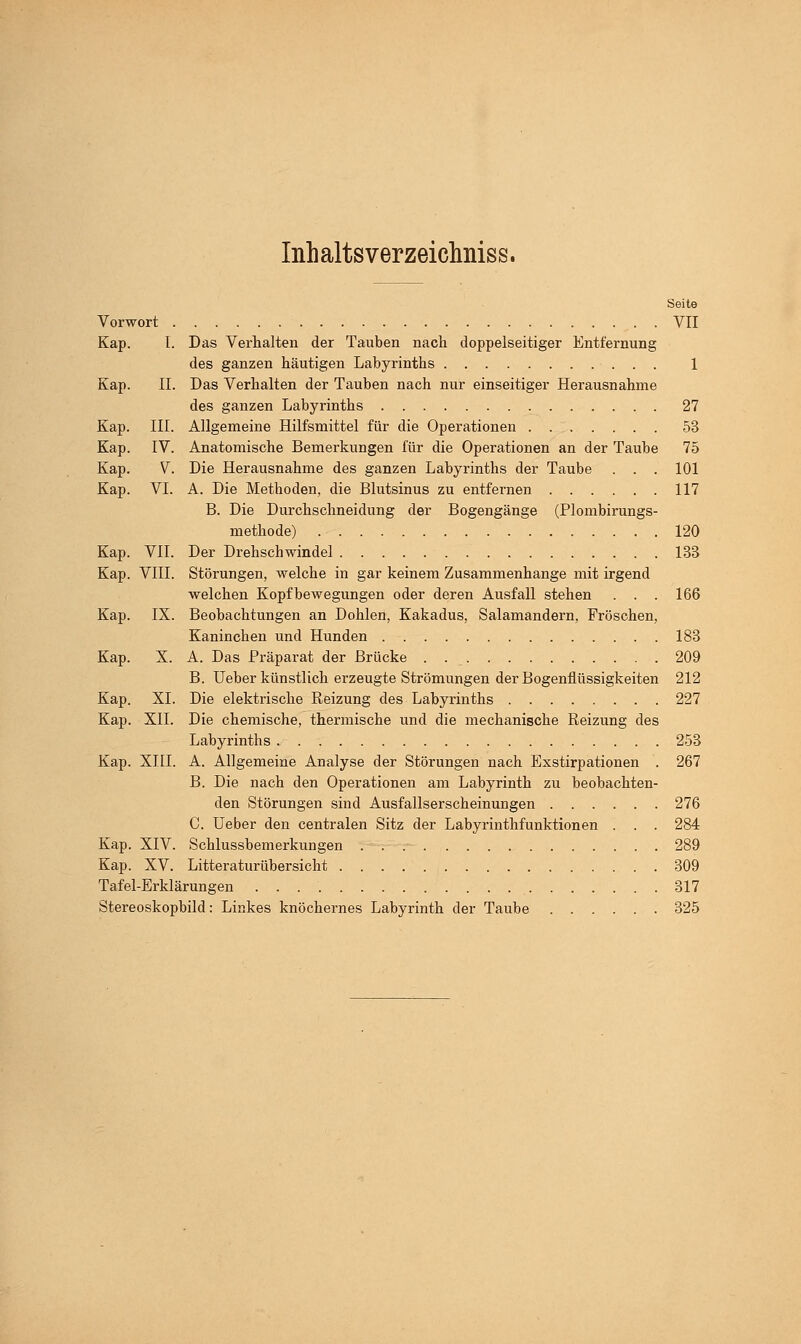 Inhaltsverzeiclmiss. Seite Vorwort VII Kap. I. Das Verhalten der Tauben nach doppelseitiger Entfernung des ganzen häutigen Labyrinths 1 Kap. II. Das Verhalten der Tauben nach nur einseitiger Herausnahme des ganzen Labyrinths 27 Kap. III. Allgemeine Hilfsmittel für die Operationen 53 Kap. IV. Anatomische Bemerkungen für die Operationen an der Taube 75 Kap. V Die Herausnahme des ganzen Labyrinths der Taube . . . 101 Kap. VI. A. Die Methoden, die Blutsinus zu entfernen 117 B. Die Durchschneidung der Bogengänge (Plombirungs- methode) 120 Kap. VII. Der Drehschwindel 133 Kap. VIII. Störungen, welche in gar keinem Zusammenhange mit irgend welchen Kopfbewegungen oder deren Ausfall stehen . . . 166 Kap. IX. Beobachtungen an Dohlen, Kakadus, Salamandern, Fröschen, Kaninchen und Hunden 183 Kap. X. A. Das Präparat der Brücke . 209 B. Ueber künstlich erzeugte Strömungen der Bogenflüssigkeiten 212 Kap. XI. Die elektrische Reizung des Labyrinths 227 Kap. XII. Die chemische, thermische und die mechanische Reizung des Labyrinths 253 Kap. XIII. A. Allgemeine Analyse der Störungen nach Exstirpationen . 267 B. Die nach den Operationen am Labyrinth zu beobachten- den Störungen sind Ausfallserscheinungen 276 C. Ueber den centralen Sitz der Labyrinthfunktionen . . . 284 Kap. XIV. Schlussbemerkungen 289 Kap. XV. Litteraturübersicht 309 Tafel-Erklärungen 317 Stereoskopbild: Linkes knöchernes Labyrinth der Taube 325