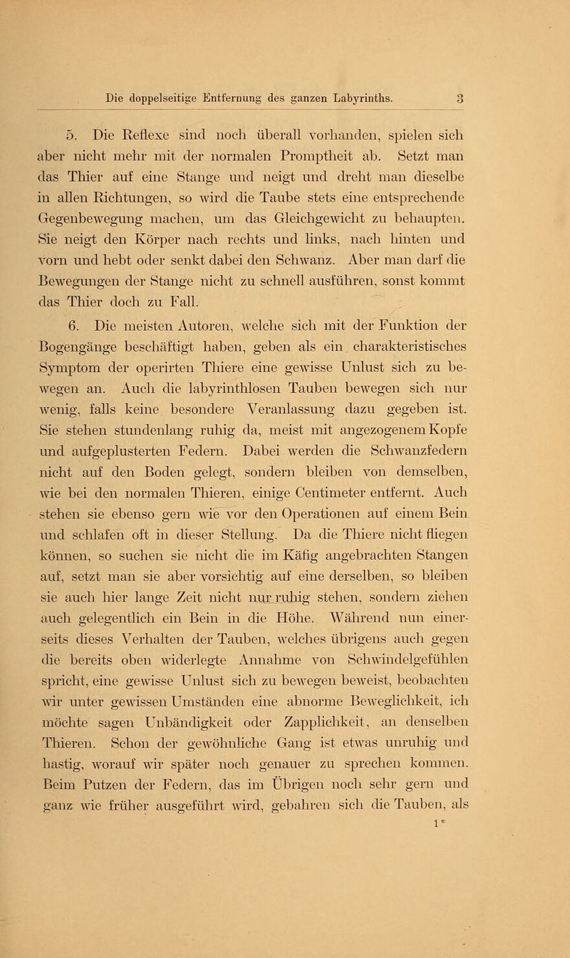 5. Die Reflexe sind noch überall vorhanden, spielen sich aber nicht mehr mit der normalen Promptheit ab. Setzt man das Thier auf eine Stange und neigt und dreht man dieselbe in allen Richtungen, so wird die Taube stets eine entsprechende Gegenbewegung machen, um das Gleichgewicht zu behaupten. Sie neigt den Körper nach rechts und links, nach hinten und vorn und hebt oder senkt dabei den Schwanz. Aber man darf die Bewegungen der Stange nicht zu schnell ausführen, sonst kommt das Thier doch zu Fall. 6. Die meisten Autoren, welche sich mit der Funktion der Bogengänge beschäftigt haben, geben als ein charakteristisches Symptom der operirten Thiere eine gewisse Unlust sich zu be- wegen an. Auch die labyrinthlosen Tauben bewegen sich nur wenig, falls keine besondere Veranlassung dazu gegeben ist. Sie stehen stundenlang ruhig da, meist mit angezogenem Kopfe und aufgeplusterten Federn. Dabei werden die Schwanzfedern nicht auf den Boden gelegt, sondern bleiben von demselben, wie bei den normalen Thieren, einige Centmieter entfernt. Auch stehen sie ebenso gern wie vor den Operationen auf einem Bein und schlafen oft in dieser Stellung. Da die Thiere nicht fliegen können, so suchen sie nicht die im Käfig angebrachten Stangen auf, setzt man sie aber vorsichtig auf eine derselben, so bleiben sie auch hier lange Zeit nicht nur ruhig stehen, sondern ziehen auch gelegentlich ein Bein in die Höhe. Während nun einer- seits dieses Verhalten der Tauben, welches übrigens auch gegen die bereits oben widerlegte ilnnahme von Schwindelgefühlen spricht, eine gewisse Unlust sich zu bewegen beweist, beobachten wir unter gewissen Umständen eine abnorme Beweglichkeit, ich möchte sagen Unbändigkeit oder Zapplichkeit, an denselben Thieren. Schon der geAvöhnliche Gang ist etAvas unruhig und hastig, worauf wir später noch genauer zu sprechen kommen. Beim Putzen der Federn, das im Übrigen noch sehr gern und ganz wie früher ausgeführt wird, gebahren sich die Tauben, als