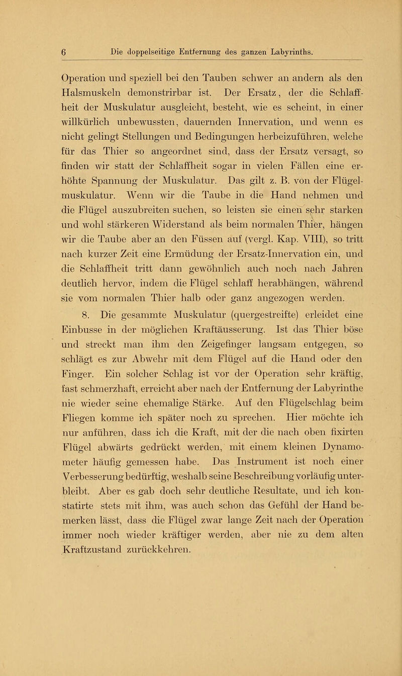 Operation und speziell bei den Tauben schwer an andern als den Halsmuskeln demonstrirbar ist. Der Ersatz, der die Schlaff- heit der Muskulatur ausgleicht, besteht, wie es scheint, in einer willkürlich unbewussten, dauernden Innervation, und wenn es nicht gelingt Stellungen und Bedingungen herbeizuführen, welche für das Thier so angeordnet sind, dass der Ersatz versagt, so finden wir statt der Schlaffheit sogar in vielen Fällen eine er- höhte Spannung der Muskulatur. Das gilt z. B. von der Flügel- muskulatur. Wenn wir die Taube in die Hand nehmen und die Flügel auszubreiten suchen, so leisten sie einen sehr starken und wohl stärkeren Widerstand als beim normalen Thier, hängen wir die Taube aber an den Füssen auf (vergl. Kap. VIII), so tritt nach kurzer Zeit eine Ermüdung der Ersatz-Innervation ein, und die Schlaffheit tritt dann gewöhnlich auch noch nach Jahren deutlich hervor, indem die Flügel schlaff herabhängen, während sie vom normalen Thier halb oder ganz angezogen werden. 8. Die gesammte Muskulatur (quergestreifte) erleidet eine Einbusse in der möglichen Kraftäusserung. Ist das Thier böse und streckt man ihm den Zeigefinger langsam entgegen, so schlägt es zur Abwehr mit dem Flügel auf die Hand oder den Finger. Ein solcher Schlag ist vor der Operation sehr kräftig, fast schmerzhaft, erreicht aber nach der Entfernung der Labyrinthe nie wieder seine ehemalige Stärke. Auf den Flügelschlag beim Fliegen komme ich später noch zu sprechen. Hier möchte ich nur anführen, dass ich die Kraft, mit der die nach oben fixirten Flügel abwärts gedrückt werden, mit einem kleinen Dynamo- meter häufig gemessen habe. Das Instrument ist noch einer Verbesserung bedürftig, weshalb seine Beschreibung vorläufig unter- bleibt. Aber es gab doch sehr deutliche Resultate, und ich kon- statirte stets mit ihm, was auch schon das Gefühl der Hand be- merken lässt, dass die Flügel zwar lange Zeit nach der Operation immer noch wieder kräftiger werden, aber nie zu dem alten Kraftzustand zurückkehren.