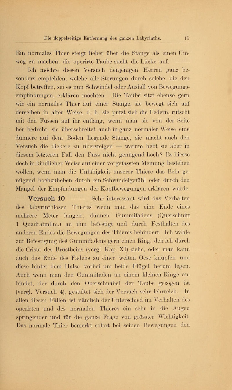 Ein normales Thier steigt lieber über die Stange als einen Um- weg zu machen, die operirte Taube sucht die Lücke auf. Ich möchte diesen Versuch denjenigen Herren ganz be- sonders empfehlen, welche alle Störungen durch solche, die den Kopf betreffen, sei es nun Schwindel oder Ausfall von Bewegungs- empfindungen, erklären möchten. Die Taube sitzt ebenso gern wie ein normales Thier auf einer Stange, sie bewegt sich auf derselben in alter Weise, d. h. sie putzt sich die Federn, rutscht mit den Füssen auf ihr entlang, wenn man sie von der Seite her bedroht, sie überschreitet auch in ganz normaler Weise eine dünnere auf dem Boden liegende Stange, sie macht auch den Versuch die dickere zu übersteigen — warum hebt sie aber in diesem letzteren Fall den Fuss nicht genügend hoch ? Es hiesse doch in kindlicher Weise auf einer vorgefassten Meinung bestehen wollen, wenn man die Unfähigkeit unserer Thiere das Bein ge- nügend hochzuheben durch ein Schwindelgefühl oder durch den Mangel der Empfindungen der Kopfbewegungen erklären würde. Versuch 10 Sehr interessant wird das Verhalten des labyrinthlosen Thieres wenn man das eine Ende eines mehrere Meter langenf, dünnen Gummifadens (Querschnitt 1 Quadratmllm.) an ihm befestigt und durch Festhalten des anderen Endes die Bewegungen des Thieres behindert. Ich wähle zur Befestigung des Gummifadens gern einen Ring, den ich durch die Crista des Brustbeins (vergl. Kap. XI) ziehe, oder man kann auch das Ende des Fadens zu einer weiten Oese knüpfen und (fiese hinter dem Halse vorbei um beide Flügel herum legen. Auch wenn man den Gummifaden an einem kleinen Ringe an- bindet, der durch den Oberschnabel der Taube gezogen ist (vergl. Versuch 4), gestaltet sich der Versuch sehr lehrreich. In allen diesen Fällen ist nämlich der Unterschied im Verhalten des operirten und des normalen Thieres ein sehr in die Augen springender und für die ganze Frage von grösster Wichtigkeit. Das normale Thier bemerkt sofort bei seinen Bewegungen den