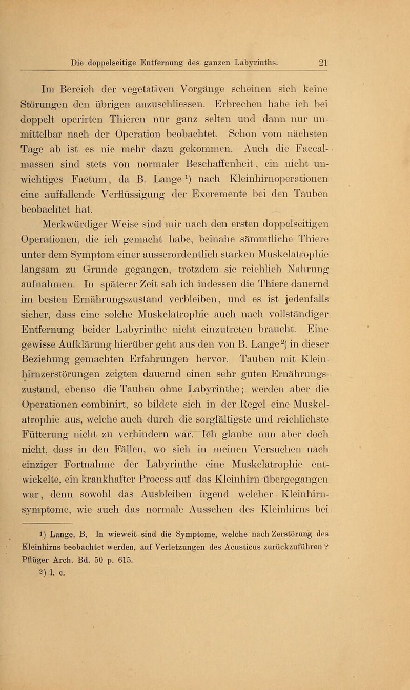 Im Bereich der vegetativen Vorgänge scheinen sich keine Störungen den übrigen anzuschliessen. Erbrechen habe ich bei doppelt operirten Thieren nur ganz selten und dann nur un- mittelbar nach der Operation beobachtet. Schon vom nächsten Tage ab ist es nie mehr dazu gekommen. Auch die Faecal- massen sind stets von normaler Beschaffenheit, ein nicht un- wichtiges Factum, da B. Lange *) nach Kleinhirnoperationen eine auffallende Verflüssigung der Excremente bei den Tauben beobachtet hat. Merkwürdiger Weise sind mir nach den ersten doppelseitigen Operationen, die ich gemacht habe, beinahe sämmtliche Thiere unter dem Symptom einer ausserordentlich starken Muskelatrophie langsam zu Grunde gegangen, trotzdem sie reichlich Nahrung aufnahmen. In späterer Zeit sah ich indessen die Thiere dauernd im besten Ernährungszustand verbleiben, und es ist jedenfalls sicher, dass eine solche Muskelatrophie auch nach vollständiger Entfernung beider Labyrinthe nicht einzutreten braucht. Eine gewisse Aufklärung hierüber geht aus den von B. Lange2) in dieser Beziehung gemachten Erfahrungen hervor. Tauben mit Klein- hirnzerstörungen zeigten dauernd einen sehr guten Ernährungs- zustand, ebenso die Tauben ohne Labyrinthe; werden aber die Operationen combinirt, so bildete sich in der Regel eine Muskel- atrophie aus, welche auch durch die sorgfältigste und reichlichste Fütterung nicht zu verhindern war. Ich glaube nun aber doch nicht, dass in den Fällen, wo sich in meinen Versuchen nach einziger Fortnahme der Labyrinthe eine Muskelatrophie ent- wickelte, ein krankhafter Process auf das Kleinhirn übergegangen war, denn sowohl das Ausbleiben irgend welcher Kleinhirn- symptome, wie auch das normale Aussehen des Kleinhirns bei i) Lange, B. In wieweit sind die Symptome, welche nach Zerstörung des Kleinhirns beobachtet werden, auf Verletzungen des Acusticus zurückzuführen ? Pflüger Arch. Bd. 50 p. 615. 2) 1. c.