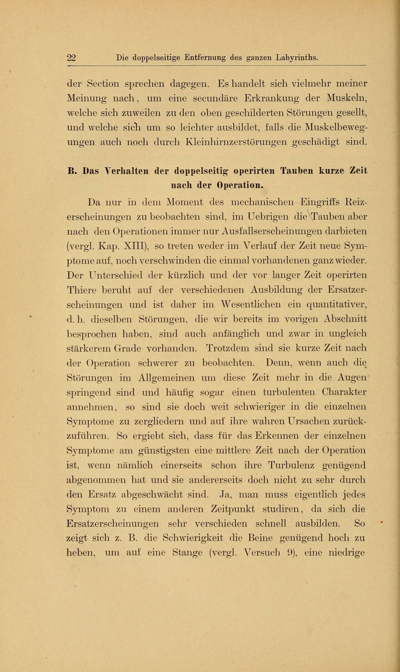 der Section sprechen dagegen. Es handelt sich vielmehr meiner Meinimg nach, um eine secundäre Erkrankung der Muskeln, welche sich zuweilen zu den oben geschilderten Störungen gesellt, und welche sich um so leichter ausbildet, falls die Muskelbeweg- ungen auch noch durch Kleinhirnzerstörungen geschädigt sind. B. Das Verhalten der doppelseitig operirten Tauben kurze Zeit nach der Operation. Da nur in dem Moment des mechanischen Eingriffs Reiz- erscheinungen zu beobachten sind, im Uebrigen die Tauben aber nach den Operationen immer nur Ausfallserscheinungen darbieten (vergi. Kap. XIII), so treten weder im Verlauf der Zeit neue Sym- ptome auf, noch verschwinden die einmal vorhandenen ganz wieder. Der Unterschied der kürzlich und der vor langer Zeit operirten Thiere beruht auf der verschiedenen Ausbildung der Ersatzer- scheinungen und ist daher im Wesentlichen ein quantitativer, d.h. dieselben Störungen, die wir bereits im vorigen Abschnitt besprochen haben, sind auch anfänglich und zwar in ungleich stärkerem Grade vorhanden. Trotzdem sind sie kurze Zeit nach der Operation schwerer zu beobachten. Denn, wenn auch die Störungen im Allgemeinen um diese Zeit mehr in die Augeir springend sind und häufig sogar einen turbulenten Charakter annehmen, so sind sie doch weit schwieriger in die einzelnen Symptome zu zergliedern und auf ihre wahren Ursachen zurück- zuführen. So ergiebt sich, dass für das Erkennen der einzelnen Symptome am günstigsten eine mittlere Zeit nach der Operation ist, wenn nämlich einerseits schon ihre Turbulenz genügend abgenommen hat und sie andererseits doch nicht zu sehr durch den Ersatz abgeschwächt sind. Ja, man muss eigentlich jedes Symptom zu einem anderen Zeitpunkt studiren, da sich die Ersatzerscheinungen sehr verschieden schnell ausbilden. So zeigt sich z. B. die Schwierigkeit die Beine genügend hoch zu heben, um auf eine Stange (vergl. Versuch '.)), eine niedrige