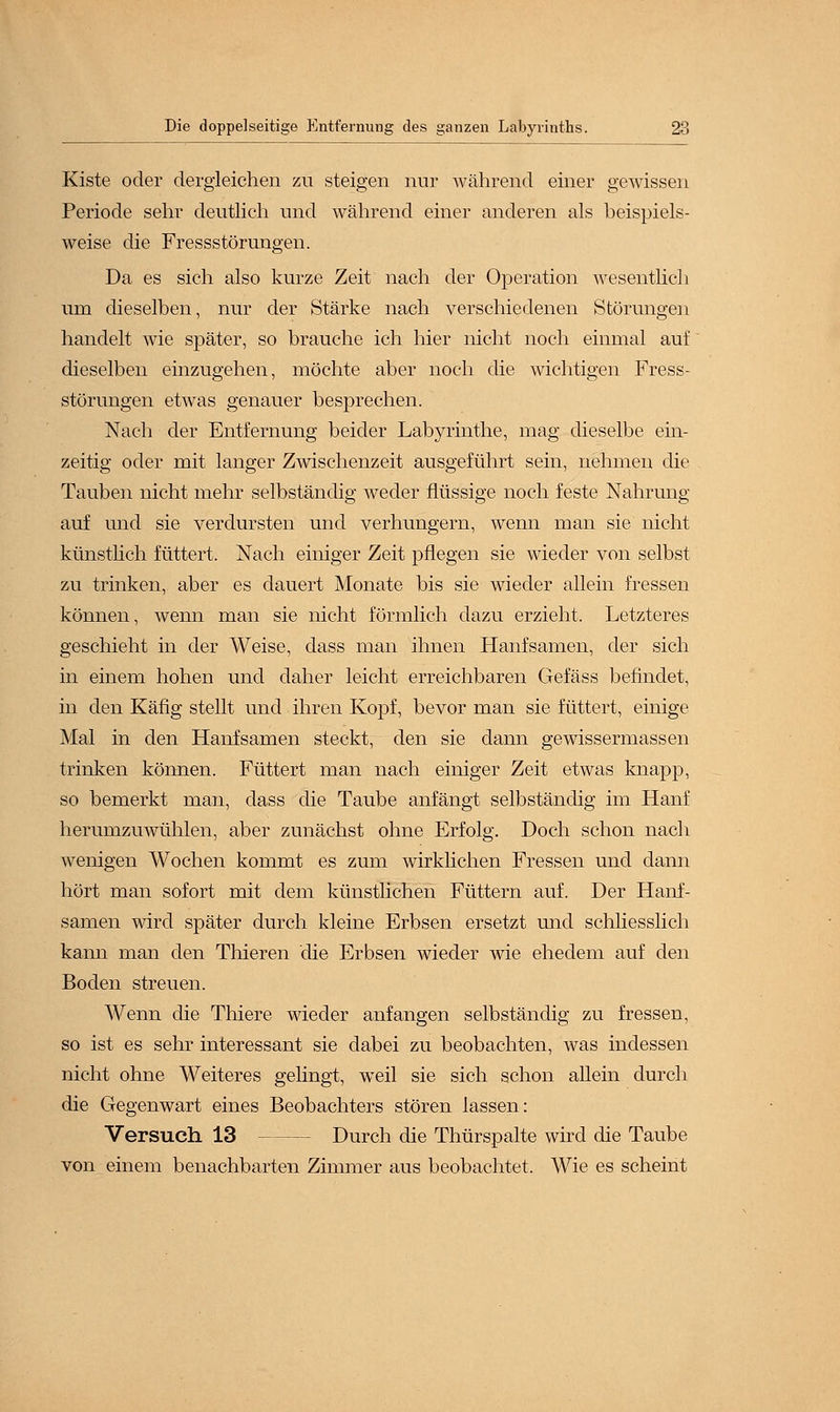 Kiste oder dergleichen zu steigen nur während einer gewissen Periode sehr deutlich und während einer anderen als beispiels- weise die Fressstörungen. Da es sich also kurze Zeit nach der Operation wesentlich um dieselben, nur der Stärke nach verschiedenen Störungen handelt wie später, so brauche ich hier nicht noch einmal auf dieselben einzugehen, möchte aber noch die wichtigen Fress- störungen etwas genauer besprechen. Nach der Entfernung beider Labyrinthe, mag dieselbe ein- zeitig oder mit langer Zwischenzeit ausgeführt sein, nehmen die Tauben nicht mehr selbständig weder flüssige noch feste Nahrung auf und sie verdursten und verhungern, wenn man sie nicht künstlich füttert. Nach einiger Zeit pflegen sie wieder von selbst zu trinken, aber es dauert Monate bis sie wieder allein fressen können, wenn man sie nicht förmlich dazu erzieht. Letzteres geschieht in der Weise, dass man ihnen Hanfsamen, der sich in einem hohen und daher leicht erreichbaren Gefäss befindet, in den Käfig stellt und ihren Kopf, bevor man sie füttert, einige Mal in den Hanfsamen steckt, den sie dann gewissermassen trinken können. Füttert man nach einiger Zeit etwas knapp, so bemerkt man, dass die Taube anfängt selbständig im Hanf herumzuwühlen, aber zunächst ohne Erfolg. Doch schon nach wenigen Wochen kommt es zum wirklichen Fressen und dann hört man sofort mit dem künstlichen Füttern auf. Der Hanf- samen wird später durch kleine Erbsen ersetzt und schliesslich kann man den Thieren die Erbsen wieder wie ehedem auf den Boden streuen. Wenn die Thiere wieder anfangen selbständig zu fressen, so ist es sehr interessant sie dabei zu beobachten, was indessen nicht ohne Weiteres gelingt, weil sie sich schon allein durch die Gegenwart eines Beobachters stören lassen: Versuch 13 Durch die Thürspalte wird die Taube von einem benachbarten Zimmer aus beobachtet. Wie es scheint