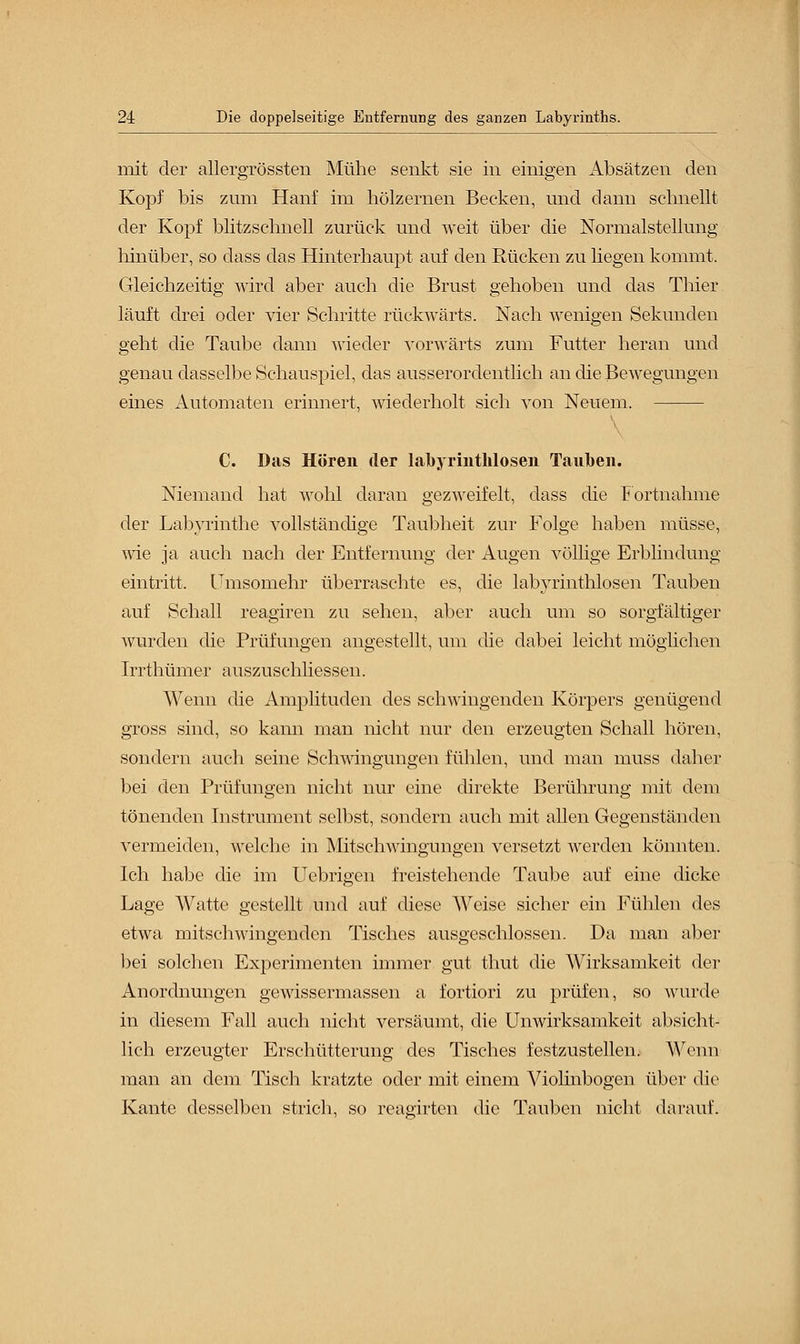 mit der allergrössten Mühe senkt sie in einigen iVbsätzen den Kopf bis zum Hanf im hölzernen Becken, und dann schnellt der Kopf blitzschnell zurück und weit über die Normalstellung hinüber, so dass das Hinterhaupt auf den Rücken zu liegen kommt. Gleichzeitig wird aber auch die Brust gehoben und das Thier läuft drei oder vier Schritte rückwärts. Nach wenigen Sekunden geht die Taube dann wieder vorwärts zum Futter heran und genau dasselbe Schauspiel, das ausserordentlich an die Bewegungen eines Automaten erinnert, wiederholt sich von Neuem. V C. Das Hören der labyrintlilosen Tauben. Niemand hat wohl daran gezweifelt, dass die Fortnahme der Labyrinthe vollständige Taubheit zur Folge haben müsse, wie ja auch nach der Entfernung der Augen völlige Erblindung eintritt. Umsomehr überraschte es, die labyrinthlosen Tauben auf Schall reagiren zu sehen, aber auch um so sorgfältiger wurden die Prüfungen angestellt, um die dabei leicht möglichen Irrthümer auszuschliessen. Wenn die Amplituden des schwingenden Körpers genügend gross sind, so kann man nicht nur den erzeugten Schall hören, sondern auch seine Schwingungen fühlen, und man inuss daher bei den Prüfungen nicht nur eine direkte Berührung mit dem tönenden Instrument selbst, sondern auch mit allen Gegenständen vermeiden, welche in Mitschwingungen versetzt werden könnten. Ich habe die im Uebrigen freistehende Taube auf eine dicke Lage Watte gestellt und auf diese Weise sicher ein Fühlen des etwa mitschwingenden Tisches ausgeschlossen. Da man aber bei solchen Experimenten immer gut thut die Wirksamkeit der Anordnungen gewissermassen a fortiori zu prüfen, so wurde in diesem Fall auch nicht versäumt, die Unwirksamkeit absicht- lich erzeugter Erschütterung des Tisches festzustellen. Wenn man an dem Tisch kratzte oder mit einem Violinbogen über die Kante desselben strich, so reagirten die Tauben nicht darauf.