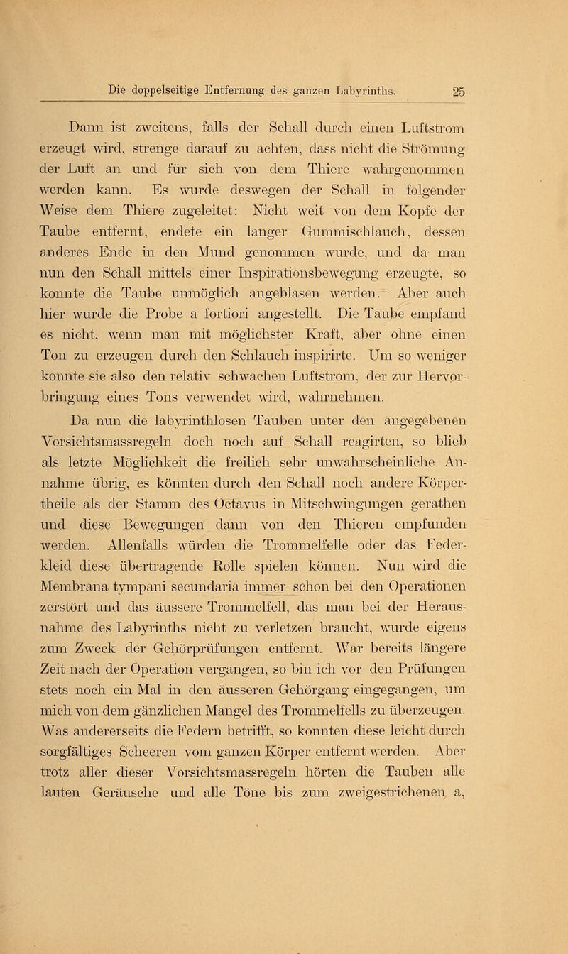 Dann ist zweitens, falls der Schall durch einen Luftstrom erzeugt wird, strenge darauf zu achten, dass nicht die Strömung der Luft an und für sich von dem Thiere wahrgenommen werden kann. Es wurde deswegen der Schall in folgender Weise dem Thiere zugeleitet: Nicht weit von dem Kopfe der Taube entfernt, endete ein langer Gummischlauch, dessen anderes Ende in den Mund genommen wurde, und da man nun den Schall mittels einer Inspirationsbewegung erzeugte, so konnte die Taube unmöglich angeblasen werden. Aber auch hier wurde die Probe a fortiori angestellt. Die Taube empfand es nicht, wenn man mit möglichster Kraft, aber ohne einen Ton zu erzeugen durch den Schlauch inspirirte. Um so weniger konnte sie also den relativ schwachen Luftstrom, der zur Hervor- bringung eines Tons verwendet wird, wahrnehmen. Da nun die labyrinthlosen Tauben unter den angegebenen Vorsichtsmassregeln doch noch auf Schall reagirten, so blieb als letzte Möglichkeit die freilich sehr unwahrscheinliche An- nahme übrig, es könnten durch den Schall noch andere Körper- theile als der Stamm des Octavus in Mitschwingungen gerathen und diese Bewegungen dann von den Thieren empfunden werden. Allenfalls würden die Trommelfelle oder das Feder- kleid diese übertragende Rolle spielen können. Nun wird die Membrana tympani secundaria immer schon bei den Operationen zerstört und das äussere Trommelfell, das man bei der Heraus- nahme des Labyrinths nicht zu verletzen braucht, wurde eigens zum Zweck der Gehörprüfungen entfernt. War bereits längere Zeit nach der Operation vergangen, so bin ich vor den Prüfungen stets noch ein Mal in den äusseren Gehörgang eingegangen, um mich von dem gänzlichen Mangel des Trommelfells zu überzeugen. Was andererseits die Federn betrifft, so konnten diese leicht durch sorgfältiges Scheeren vom ganzen Körper entfernt werden. Aber trotz aller dieser Vorsichtsmassregeln hörten die Tauben alle lauten Geräusche und alle Töne bis zum zweigestrichenen a,