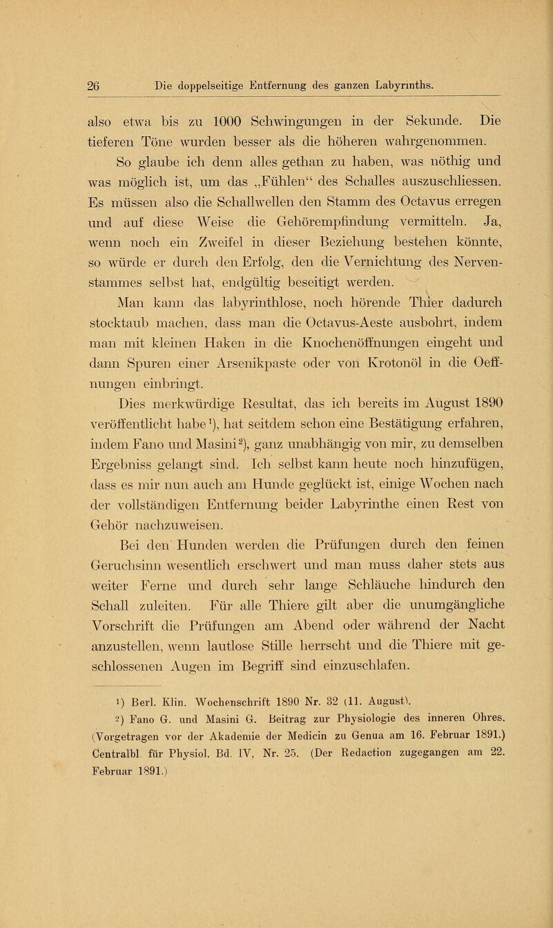 also etwa bis zu 1000 Schwingungen in der Sekunde. Die tieferen Töne wurden besser als die höheren wahrgenommen. So glaube ich denn alles gethan zu haben, was nöthig und was möglich ist, um das „Fühlen des Schalles auszuschliessen. Es müssen also die Schallwellen den Stamm des Octavus erregen und auf diese Weise die Gehörempfindung vermitteln. Ja, wenn noch ein Zweifel in dieser Beziehung bestehen könnte, so würde er durch den Erfolg, den die Vernichtung des Nerven- stammes selbst hat, endgültig beseitigt werden. Man kann das labjuinthlose, noch hörende Thier dadurch stocktaub machen, dass man die Octavus-Aeste ausbohrt, indem man mit kleinen Haken in die Knochenöfhiungen eingeht und dann Spuren einer Arsenikpaste oder von Krotonöl in die Oeff- nungen einbringt. Dies merkwürdige Resultat, das ich bereits im August 1890 veröffentlicht habe'), hat seitdem schon eine Bestätigung erfahren, indem Fano und Masini2), ganz unabhängig von mir, zu demselben Ergebniss gelangt sind. Ich selbst kann heute noch hinzufügen, dass es mir nun auch am Hunde geglückt ist, einige Wochen nach der vollständigen Entfernung beider Labyrinthe einen Rest von Gehör nachzuweisen. Bei den Hunden werden die Prüfungen durch den feinen Geruchsinn wesentlich erschwert und man muss daher stets aus weiter Ferne und durch sehr lange Schläuche hindurch den Schall zuleiten. Für alle Thiere gilt aber die unumgängliche Vorschrift die Prüfungen am Abend oder während der Nacht anzustellen, wenn lautlose Stille herrscht und die Thiere mit ge- schlossenen Augen im Begriff sind einzuschlafen. i) Berl. Hin. Wochenschrift 1890 Nr. 32 (11. August. 2) Fano G. und Masini G. Beitrag zur Physiologie des inneren Ohres. (Vorgetragen vor der Akademie der Medicin zu Genua am 16. Februar 1891.) Centralbl. für Physiol. Bd. IV, Nr. 25. (Der Redaction zugegangen am 22. Februar 1891.)