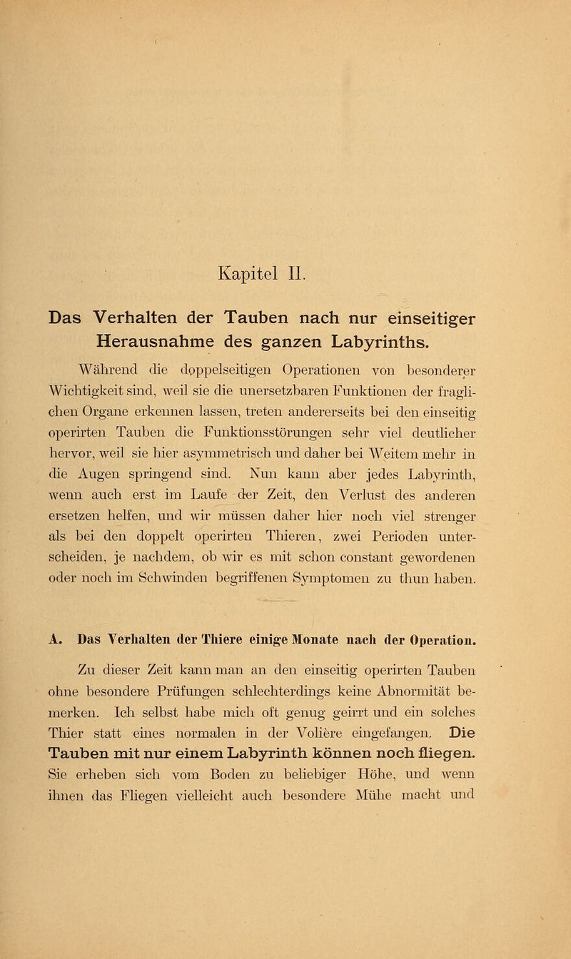 Kapitel IL Das Verhalten der Tauben nach nur einseitiger Herausnahme des ganzen Labyrinths. Während die doppelseitigen Operationen von besonderer Wichtigkeit sind, weil sie die unersetzbaren Funktionen der fragli- chen Organe erkennen lassen, treten andererseits bei den einseitig operirten Tauben die Funktionsstörungen sehr viel deutlicher hervor, weil sie hier asymmetrisch und daher bei Weitem mehr in die Augen springend sind. Nun kann aber jedes Labyrinth, wenn auch erst im Laufe der Zeit, den Verlust des anderen ersetzen helfen, und wir müssen daher hier noch viel strenger als bei den doppelt operirten Thieren, zwei Perioden unter- scheiden, je nachdem, ob wir es mit schon constant gewordenen oder noch im Schwinden begriffenen Symptomen zu thun haben. A. Das Verhalten der Thiere einige Monate nach der Operation. Zu dieser Zeit kann man an den einseitig operirten Tauben ohne besondere Prüfungen schlechterdings keine Abnormität be- merken. Ich selbst habe mich oft genug geirrt und ein solches Thier statt eines normalen in der Voliere eingefangen. Die Tauben mit nur einem Labyrinth können noch fliegen. Sie erheben sich vom Boden zu beliebiger Höhe, und wenn ihnen das Fliegen vielleicht auch besondere Mühe macht und
