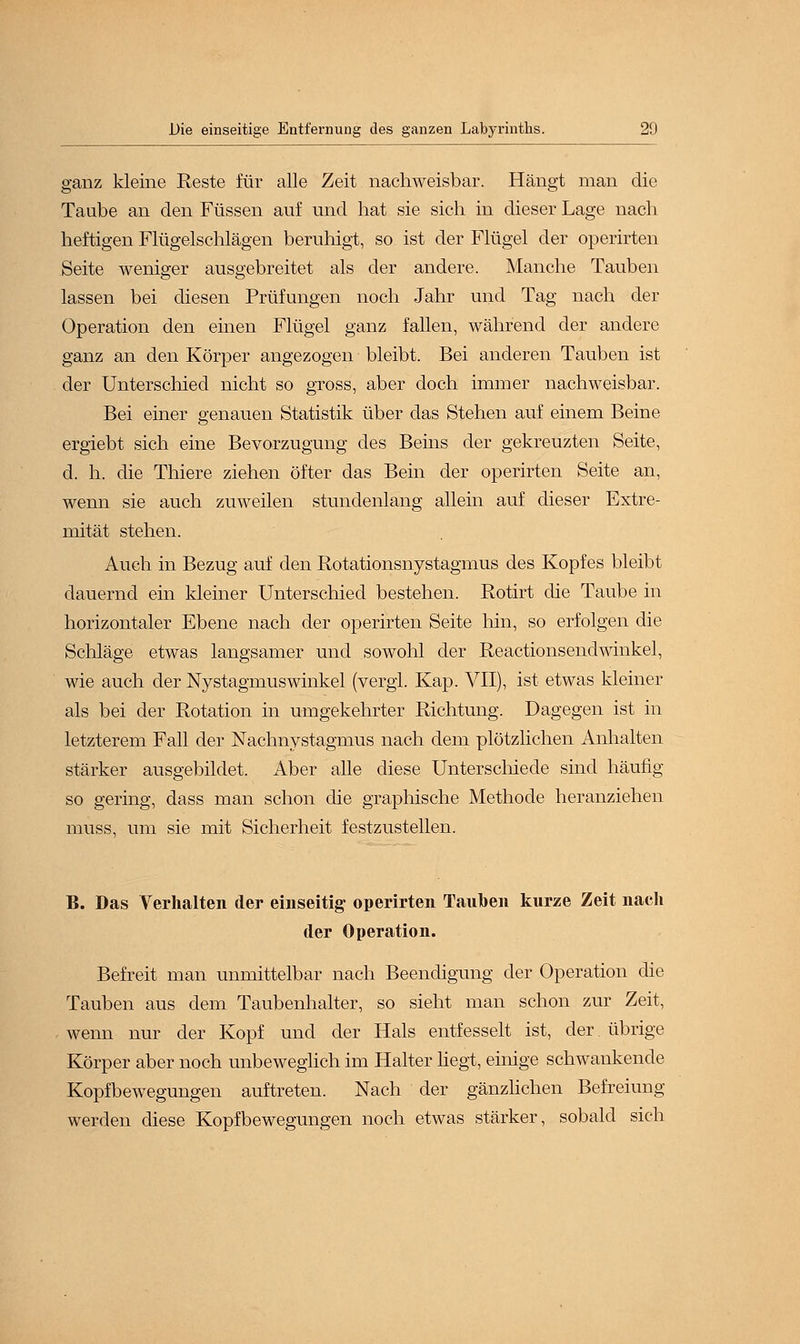 ganz kleine Reste für alle Zeit nachweisbar. Hängt man die Taube an den Füssen auf und hat sie sich in dieser Lage nach heftigen Flügelschlägen beruhigt, so ist der Flügel der operirten Seite weniger ausgebreitet als der andere. Manche Tauben lassen bei diesen Prüfungen noch Jahr und Tag nach der Operation den einen Flügel ganz fallen, während der andere ganz an den Körper angezogen bleibt. Bei anderen Tauben ist der Unterschied nicht so gross, aber doch immer nachweisbar. Bei einer genauen Statistik über das Stehen auf einem Beine ergiebt sich eine Bevorzugung des Beins der gekreuzten Seite, d. h. die Thiere ziehen öfter das Bein der operirten Seite an, wenn sie auch zuweilen stundenlang allein auf dieser Extre- mität stehen. Auch in Bezug auf den Rotationsnystagmus des Kopfes bleibt dauernd ein kleiner Unterschied bestehen. Rotirt die Taube in horizontaler Ebene nach der operirten Seite hin, so erfolgen die Schläge etwas langsamer und sowohl der Reactionsendwinkel, wie auch der Nystagmuswinkel (vergi. Kap. VII), ist etwas kleiner als bei der Rotation in umgekehrter Richtung. Dagegen ist in letzterem Fall der Nachnystagmus nach dem plötzlichen Anhalten stärker ausgebildet. Aber alle diese Unterschiede sind häufig so gering, dass man schon die graphische Methode heranziehen muss, um sie mit Sicherheit festzustellen. B. Das Verhalten der einseitig operirten Tauben kurze Zeit nach der Operation. Befreit man unmittelbar nach Beendigung der Operation die Tauben aus dem Taubenhalter, so sieht man schon zur Zeit, wenn nur der Kopf und der Hals entfesselt ist, der. übrige Körper aber noch unbeweglich im Halter hegt, einige schwankende Kopfbewegungen auftreten. Nach der gänzlichen Befreiung werden diese Kopfbewegungen noch etwas stärker, sobald sich