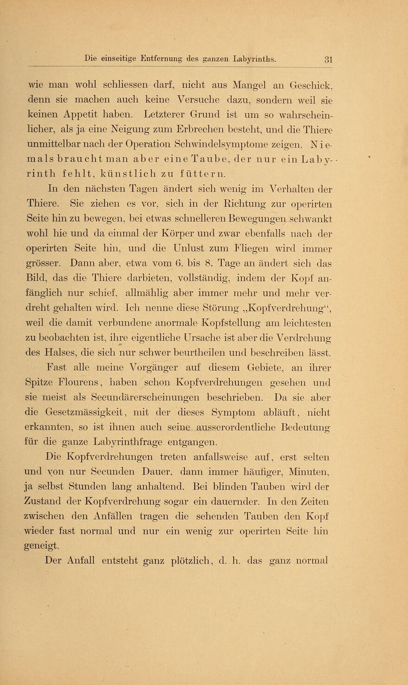 wie man wohl schliessen darf, nicht aus Mangel an Geschick, denn sie machen auch keine Versuche dazu, sondern weil sie keinen Appetit haben. Letzterer Grund ist um so wahrschein- licher, als ja eine Neigung zum Erbrechen besteht, und die Thiere unmittelbar nach der Operation Schwindelsymptome zeigen. N i e- mals braucht man aber eine Taube, der nur ein Laby- rinth fehlt, künstlich zu füttern. In den nächsten Tagen ändert sich wenig im Verhalten der Thiere. Sie ziehen es vor, sich in der Richtung zur operirten Seite hin zu bewegen, bei etwas schnelleren Bewegungen schwankt wohl hie und da einmal der Körper und zwar ebenfalls nach der operirten Seite hin, und die Unlust zum Fliegen wird immer grösser. Dann aber, etwa vom 6. bis 8. Tage an ändert sich das Bild, das die Thiere darbieten, vollständig, indem der Kopf an- fänglich nur schief, allmählig aber immer mehr und mehr ver- dreht gehalten wird. Ich nenne diese Störung „KopfVerdrehung, weil die damit verbundene anormale Kopfstellung am leichtesten zu beobachten ist, ihre eigentliche Ursache ist aber die Verdrehung des Halses, die sich nur schwer beurtheilen und beschreiben lässt. Fast alle meine Vorgänger auf diesem Gebiete, an ihrer Spitze Flourens, haben schon Kopfverdrehungen gesehen und sie meist als Secundärerscheinungen beschrieben. Da sie aber die Gesetzmässigkeit, mit der dieses Symptom abläuft, nicht erkannten, so ist ihnen auch seine ausserordentliche Bedeutung für die ganze Labyrinthfrage entgangen. Die Kopfverdrehungen treten anfallsweise auf, erst selten und von nur Secunden Dauer, dann immer häufiger, Minuten, ja selbst Stunden lang anhaltend. Bei blinden Tauben wird der Zustand der Kopfverdrehung sogar ein dauernder. In den Zeiten zwischen den Anfällen tragen die sehenden Tauben den Kopf wieder fast normal und nur ein wenig zur operirten Seite hin geneigt. Der Anfall entsteht ganz plötzlich, d. h. das ganz normal