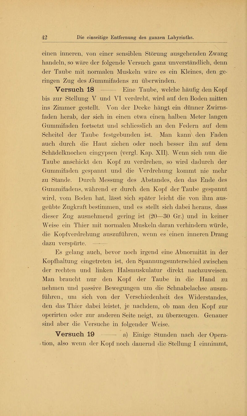 einen inneren, von einer sensiblen Störung ausgehenden Zwang handeln, so wäre der folgende Versuch ganz unverständlich, denn der Taube mit normalen Muskeln wäre es ein Kleines, den ge- ringen Zug des .Gummifadens zu überwinden. Versuch 18 Eine Taube, welche häufig den Kopf bis zur Stellung V und VI verdreht, wird auf den Boden mitten ins Zimmer gestellt. Von der Decke hängt ein dünner Zwirns- faden herab, der sich in einen etwa einen halben Meter langen Gummifaden fortsetzt und schliesslich an den Federn auf dem Scheitel der Taube festgebunden ist. Man kann den Faden auch durch die Haut ziehen oder noch besser ihn auf dem Schädelknochen eingypsen (vergl. Kap. XII). Wenn sich nun die Taube anschickt den Kopf zu verdrehen, so wird dadurch der Gummifaden gespannt und die Verdrehung kommt nie mehr zu Stande. Durch Messung des Abstandes, den das Ende des Gummifadens, während er durch den Kopf der Taube gespannt wird, vom Boden hat, lässt sich später leicht die von ihm aus- geübte Zugkraft bestimmen, und es stellt sich dabei heraus, dass dieser Zug ausnehmend gering ist (20—30 Gr.) und in keiner Weise ein Thier mit normalen Muskeln daran verhindern würde, die Kopfverdrehung auszuführen, wenn es einen inneren Drang dazu verspürte. r Es gelang auch, bevor noch irgend eine Abnormität in der Kopfhaltung eingetreten ist, den Spannungsunterschied zwischen der rechten und linken Halsmuskulatur direkt nachzuweisen. Man braucht nur den Kopf der Taube in die Hand zu nehmen und passive Bewegungen um die Schnabelachse auszu- führen, um sich von der Verschiedenheit des Widerstandes, den das Thier dabei leistet, je nachdem, ob man den Kopf zur operirten oder zur anderen Seite neigt, zu überzeugen. Genauer sind aber die Versuche in folgender Weise. Versuch 19 — a) Einige Stunden nach der Opera- tion, also wenn der Kopf noch dauernd die Stellung I einnimmt,