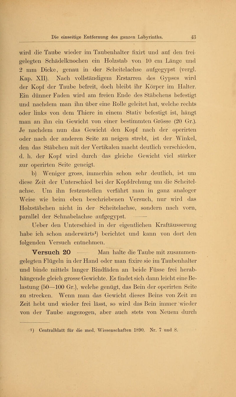 wird die Taube wieder im Taubenhalter fixirt und auf den frei- gelegten Schädelknochen ein Holzstab von 10 cm Länge und 2 mm Dicke, genau in der Scheitelachse aufgegypst (vergi. Kap. XII). Nach vollständigem Erstarren des Gypses wird der Kopf der Taube befreit, doch bleibt ihr Körper im Halter. Ein dünner Faden wird am freien Ende des Stäbchens befestigt und nachdem man ihn über eine Rolle geleitet hat, welche rechts oder links von dem Thiere in einem Stativ befestigt ist, hängt man an ihn ein Gewicht von einer bestimmten Grösse (20 Gr.). Je nachdem nun das Gewicht den Kopf nach der operirten oder nach der anderen Seite zu neigen strebt, ist der Winkel, den das Stäbchen mit der Vertikalen macht deutlich verschieden, d. h. der Kopf wird durch das gleiche Gewicht. viel stärker zur operirten Seite geneigt. b) Weniger gross, immerhin schon sehr deutlich, ist um diese Zeit der Unterschied bei der Kopfdrehung um die Scheitel- achse. Um ihn festzustellen verfährt man in ganz analoger Weise wie beim eben beschriebenen Versuch, nur wird das Holzstäbchen nicht in der Scheitelachse, sondern nach vorn, parallel der Schnabelachse aufgegypst. Ueber den Unterschied in der eigentlichen Kraftäusserung habe ich schon anderwärts1) berichtet und kann von dort den folgenden Versuch entnehmen. Versuch 20 — Man halte die Taube mit zusammen- gelegten Flügeln in der Hand oder man fixire sie im Taubenhalter und binde mittels langer Bindfäden an beide Füsse frei herab- hängende gleich grosse Gewichte. Es findet sich dann leicht eine Be- lastung (50—100 Gr.), welche genügt, das Bein der operirten Seite zu strecken. Wenn man das Gewicht dieses Beins von Zeit zu Zeit hebt und wieder frei lässt, so wird das Bein immer wieder von der Taube angezogen, aber auch stets von Neuem durch i) Centralblatt für die med. Wissenschaften 1890. Nr. 7 und 8.
