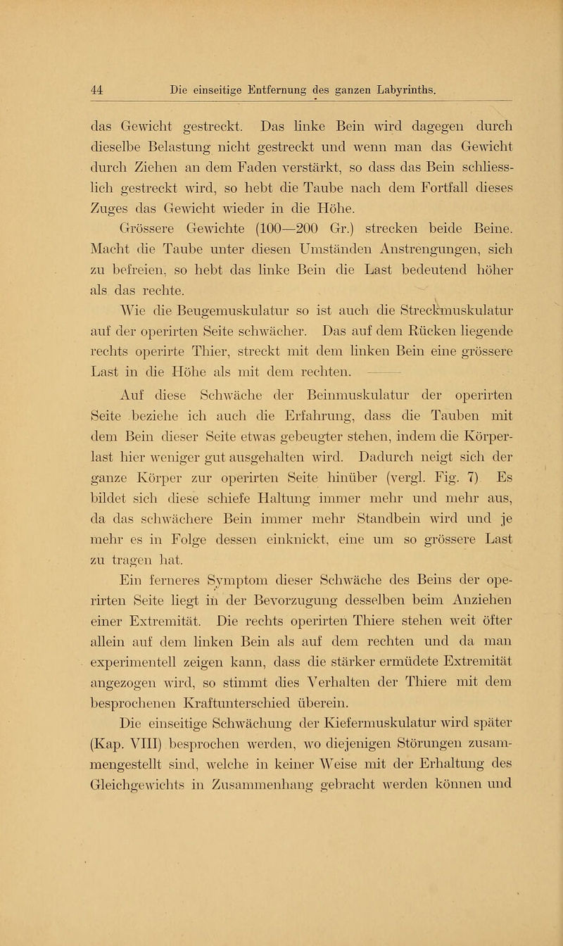 das Gewicht gestreckt. Das linke Bein wird dagegen durch dieselbe Belastung nicht gestreckt und wenn man das Gewicht durch Ziehen an dem Faden verstärkt, so dass das Bein schliess- lich gestreckt wird, so hebt die Taube nach dem Fortfall dieses Zuges das Gewicht wieder in die Höhe. Grössere Gewichte (100—200 Gr.) strecken beide Beine. Macht die Taube unter diesen Umständen Anstrengungen, sich zu befreien, so hebt das linke Bein die Last bedeutend höher als das rechte. Wie die Beugemuskulatur so ist auch die Streckmuskulatur auf der operirten Seite schwächer. Das auf dem Rücken liegende rechts operirte Thier, streckt mit dem linken Bein eine grössere Last in die Höhe als mit dem rechten. — Auf diese Schwäche der Beinmuskulatur der operirten Seite beziehe ich auch die Erfahrung, dass die Tauben mit dem Bein dieser Seite etwas gebeugter stehen, indem die Körper- last hier weniger gut ausgehalten wird. Dadurch neigt sich der ganze Körper zur operirten Seite hinüber (vergl. Fig. 7). Es bildet sich diese schiefe Haltung immer mehr und mehr aus, da das schwächere Bein immer mehr Standbein wird und je mehr es in Folge dessen einknickt, eine um so grössere Last zu tragen hat. Ein ferneres Symptom dieser Schwäche des Beins der ope- rirten Seite liegt in der Bevorzugung desselben beim Anziehen einer Extremität. Die rechts operirten Thiere stehen weit öfter allein auf dem linken Bein als auf dem rechten und da man experimentell zeigen kann, dass die stärker ermüdete Extremität angezogen wird, so stimmt dies Verhalten der Thiere mit dem besprochenen Kraftunterschied überein. Die einseitige Schwächung der Kiefermuskulatur wird später (Kap. VIII) besprochen werden, wo diejenigen Störungen zusam- mengestellt sind, welche in keiner Weise mit der Erhaltung des Gleichgewichts in Zusammenhang gebracht werden können und