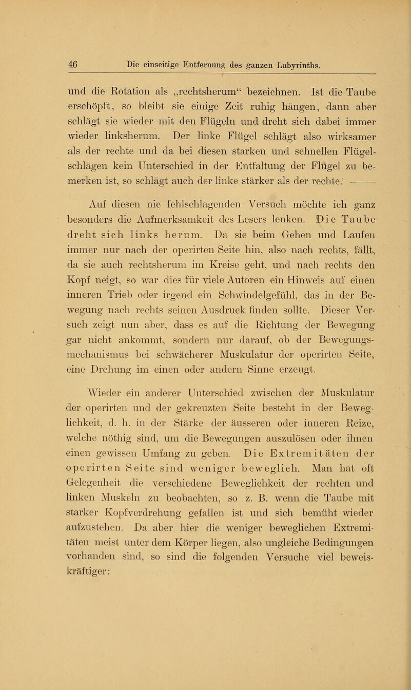 und die Rotation als „rechtsherum bezeichnen. Ist die Taube erschöpft, so bleibt sie einige Zeit ruhig hängen, dann aber schlägt sie wieder mit den Flügeln und dreht sich dabei immer wieder linksherum. Der linke Flügel schlägt also wirksamer als der rechte und da bei diesen starken und schnellen Flügel- schlägen kein Unterschied in der Entfaltung der Flügel zu be- merken ist, so schlägt auch der linke stärker als der rechte: Auf diesen nie fehlschlagenden Versuch möchte ich ganz besonders die Aufmerksamkeit des Lesers lenken. Die Taube dreht sich links herum. Da sie beim Gehen und Laufen immer nur nach der operirten Seite hin, also nach rechts, fällt, da sie auch rechtsherum im Kreise geht, und nach rechts den Kopf neigt, so war dies für viele Autoren ein Hinweis auf einen inneren Trieb oder irgend ein Schwindelgefühl, das in der Be- wegung nach rechts seinen Ausdruck finden sollte. Dieser Ver- such zeigt nun aber, dass es auf die Richtung der Bewegung gar nicht ankommt, sondern nur darauf, ob der Bewegungs- mechanismus bei schwächerer Muskulatur der operirten Seite, eine Drehung im einen oder andern Sinne erzeugt, Wieder ein anderer Unterschied zwischen der Muskulatur der operirten und der gekreuzten Seite besteht in der Beweg- lichkeit, cl. h. in der Stärke der äusseren oder inneren Reize, welche nöthig sind, um die Bewegungen auszulösen oder ihnen einen gewissen Umfang zu geben. Die Extremitäten der operirten Seite sind weniger beweglich. Man hat oft Gelegenheit die verschiedene Beweglichkeit der rechten und linken Muskeln zu beobachten, so z. B. wenn die Taube mit starker Kopfverdrehung gefallen ist und sich bemüht wieder aufzustehen. Da aber hier die weniger beweglichen Extremi- täten meist unter dem Körper liegen, also ungleiche Bedingungen vorhanden sind, so sind die folgenden Versuche viel beweis- kräftiger :