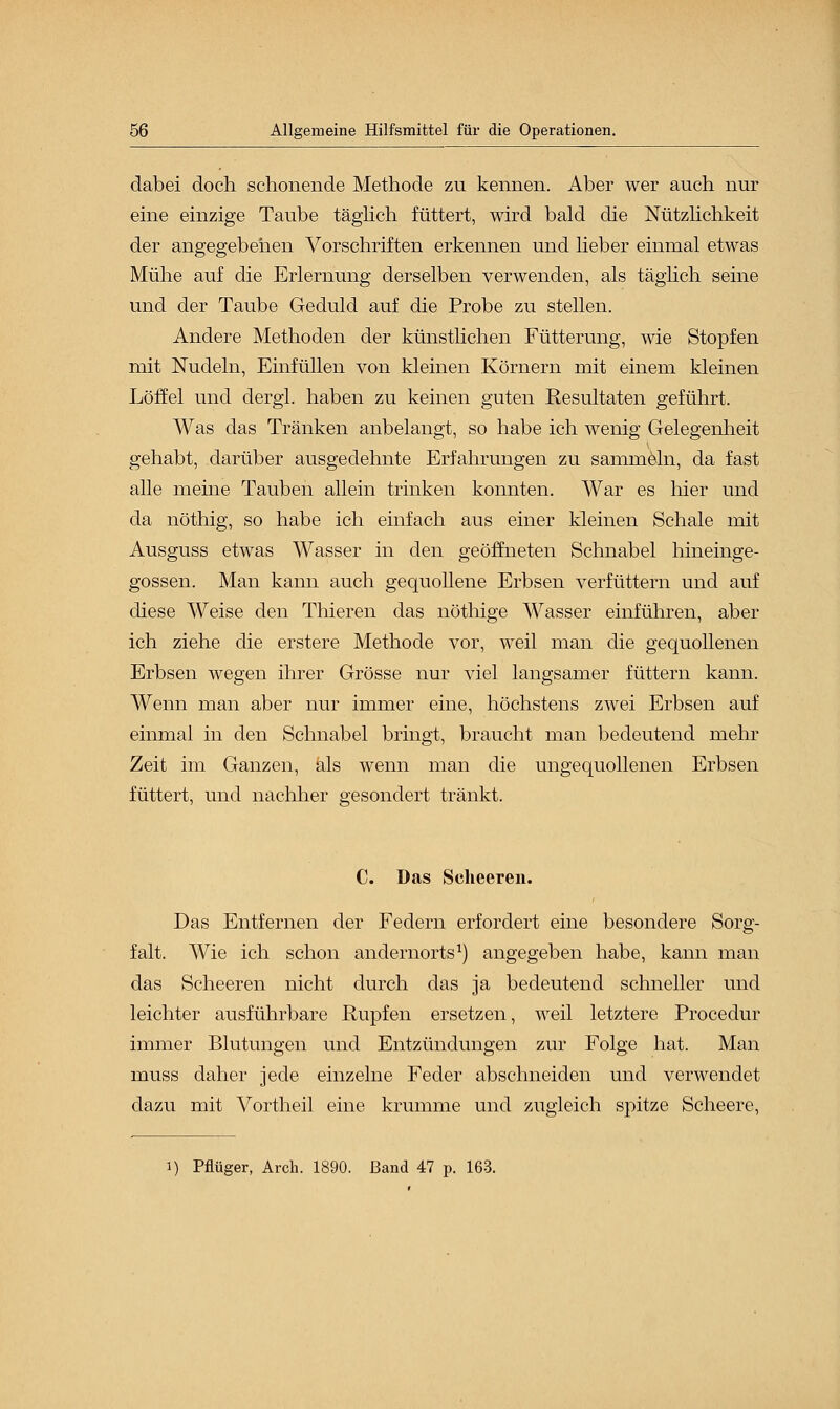 dabei doch schonende Methode zu kennen. Aber wer auch nur eine einzige Taube täglich füttert, wird bald die Nützlichkeit der angegebenen Vorschriften erkennen und lieber einmal etwas Mühe auf die Erlernung derselben verwenden, als täglich seine und der Taube Geduld auf die Probe zu stellen. Andere Methoden der künstlichen Fütterung, wie Stopfen mit Nudeln, Einfüllen von kleinen Körnern mit einem kleinen Löffel und dergl. haben zu keinen guten Resultaten geführt. Was das Tränken anbelangt, so habe ich wenig Gelegenheit gehabt, darüber ausgedehnte Erfahrungen zu sammeln, da fast alle meine Tauben allein trinken konnten. War es hier und da nöthig, so habe ich einfach aus einer kleinen Schale mit Ausguss etwas Wasser in den geöffneten Schnabel hineinge- gossen. Man kann auch gequollene Erbsen verfüttern und auf diese Weise den Thieren das nöthige Wasser einführen, aber ich ziehe die erstere Methode vor, weil man die gequollenen Erbsen wegen ihrer Grösse nur viel langsamer füttern kann. Wenn man aber nur immer eine, höchstens zwei Erbsen auf einmal in den Schnabel bringt, braucht man bedeutend mehr Zeit im Ganzen, als wenn man die ungequollenen Erbsen füttert, und nachher gesondert tränkt. C. Das Seheeren. Das Entfernen der Federn erfordert eine besondere Sorg- falt. Wie ich schon andernorts1) angegeben habe, kann man das Seheeren nicht durch das ja bedeutend schneller und leichter ausführbare Rupfen ersetzen, weil letztere Procedur immer Blutungen und Entzündungen zur Folge hat. Man muss daher jede einzelne Feder abschneiden und verwendet dazu mit Vortheil eine krumme und zugleich spitze Scheere, i) Pflüger, Arch. 1890. Band 47 p. 163.