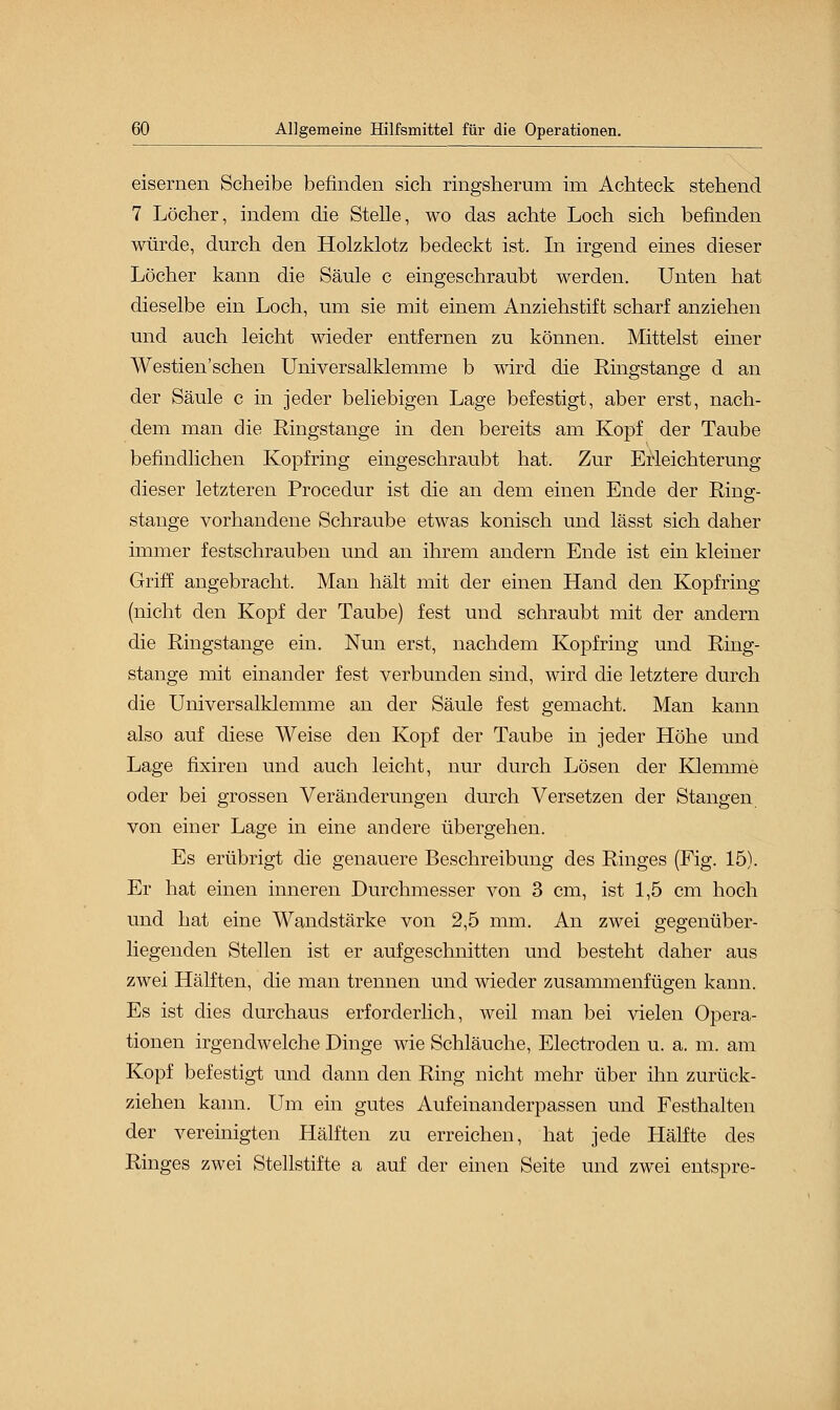 eisernen Scheibe befinden sich ringsherum im Achteck stehend 7 Löcher, indem die Stelle, wo das achte Loch sich befinden würde, durch den Holzklotz bedeckt ist. In irgend eines dieser Löcher kann die Säule c eingeschraubt werden. Unten hat dieselbe ein Loch, um sie mit einem Anziehstift scharf anziehen und auch leicht wieder entfernen zu können. Mittelst einer Westien sehen Universalklemme b wird die Ringstange d an der Säule c in jeder beliebigen Lage befestigt, aber erst, nach- dem man die Ringstange in den bereits am Kopf der Taube befindlichen Kopfring eingeschraubt hat. Zur Erleichterung dieser letzteren Procedur ist die an dem einen Ende der Ring;- stange vorhandene Schraube etwas konisch und lässt sich daher immer festschrauben und an ihrem andern Ende ist ein kleiner Griff angebracht. Man hält mit der einen Hand den Kopfring (nicht den Kopf der Taube) fest und schraubt mit der andern die Ringstange ein. Nun erst, nachdem Kopf ring und Ring- stange mit einander fest verbunden sind, wird die letztere durch die Uiiiversalklemme an der Säule fest gemacht. Man kann also auf diese Weise den Kopf der Taube in jeder Höhe und Lage fixiren und auch leicht, nur durch Lösen der Klemme oder bei grossen Veränderungen durch Versetzen der Stangen von einer Lage in eine andere übergehen. Es erübrigt die genauere Beschreibung des Ringes (Fig. 15). Er hat einen inneren Durchmesser von 3 cm, ist 1,5 cm hoch und hat eine Wandstärke von 2,5 mm. An zwei gegenüber- liegenden Stellen ist er aufgeschnitten und besteht daher aus zwei Hälften, die man trennen und wieder zusammenfügen kann. Es ist dies durchaus erforderlich, weil man bei vielen Opera- tionen irgendwelche Dinge wie Schläuche, Electroden u. a. m. am Kopf befestigt und dann den Ring nicht mehr über ihn zurück- ziehen kann. Um ein gutes Aufeinanderpassen und Festhalten der vereinigten Hälften zu erreichen, hat jede Hälfte des Ringes zwei Stellstifte a auf der einen Seite und zwei entspre-