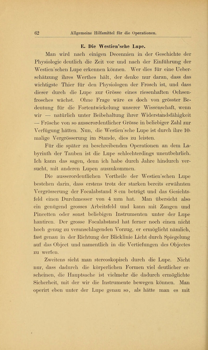 E. Die Westien'sche Lupe. Man wird nach einigen Decennien in der Geschichte der Physiologie deutlich die Zeit vor und nach der Einführung der Westien'sehen Lupe erkennen können. Wer dies für eine Ueber- schätzung ihres Werthes hält, der denke nur daran, dass das wichtigste Thier für den Physiologen der Frosch ist, und dass dieser durch die Lupe zur Grösse eines riesenhaften Ochsen- frosches wächst. Ohne Frage wäre es doch von grösster Be- deutung für die Fortentwickelung unserer Wissenschaft, wenn wir — natürlich unter Beibehaltung ihrer Widerstandsfähigkeit — Frösche von so ausserordentlicher Grösse in beliebiger Zahl zur Verfügung hätten. Nun, die Westien'sche Lupe ist durch ihre 10- malige Vergrösserung im Stande, dies zu leisten. Für die später zu beschreibenden Operationen an dem La- byrinth der Tauben ist die Lupe schlechterdings unentbehrlich. Ich kann das sagen, denn ich habe durch Jahre hindurch ver- sucht, mit anderen Lupen auszukommen. Die ausserordentlichen Vortheile der Westien'schen Lupe bestehen darin, dass erstens trotz der starken bereits erwähnten Vergrösserung der Focalabstand 8 cm beträgt und das Gesichts- feld einen Durchmesser von 4 mm hat. Man übersieht also ein genügend grosses Arbeitsfeld und kann mit Zangen und Pincetten oder sonst beliebigen Instrumenten unter der Lupe hantiren. Der grosse Focalabstand hat ferner noch einen nicht hoch genug zu veranschlagenden Vorzug, er ermöglicht nämlich, fast genau in der Richtung der Blicklinie Licht durch Spiegelung auf das Object und namentlich in die Vertiefungen des Objectes zu werfen. Zweitens sieht man stereoskopisch durch die Lupe. Nicht nur, dass dadurch die körperlichen Formen viel deutlicher er- scheinen, die Hauptsache ist vielmehr die dadurch ermöglichte Sicherheit, mit der wir die Instrumente bewegen können. Man operirt eben unter der Lupe genau so, als hätte man es mit