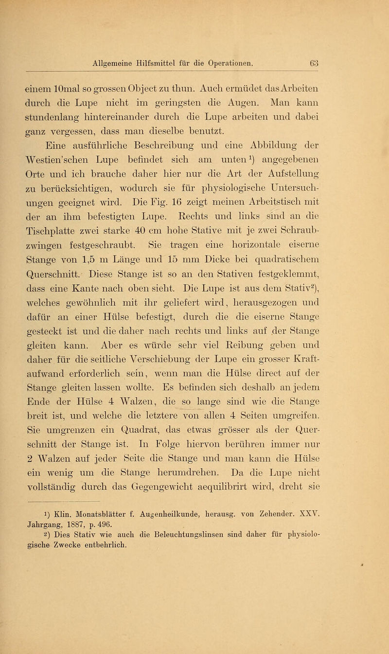 einem lOnial so grossen Object zu thun. Auch ermüdet das Arbeiten durch die Lupe nicht im geringsten die Augen. Man kann stundenlang hintereinander durch die Lupe arbeiten und dabei ganz vergessen, dass man dieselbe benutzt. Eine ausführliche Beschreibung und eine Abbildung der Westien sehen Lupe befindet sich am untenx) angegebenen Orte und ich brauche daher hier nur die Art der Aufstellung zu berücksichtigen, wodurch sie für physiologische Untersuch- ungen geeignet wird. Die Fig. 16 zeigt meinen Arbeitstisch mit der an ihm befestigten Lupe. Rechts und links sind an die Tischplatte zwei starke 40 cm hohe Stative mit je zwei Schraub- zwingen festgeschraubt. Sie tragen eine horizontale eiserne Stange von 1,5 m Länge und 15 mm Dicke bei quadratischem Querschnitt. Diese Stange ist so an den Stativen festgeklemmt, dass eine Kante nach oben sieht. Die Lupe ist aus dem Stativ2), welches gewöhnlich mit ihr geliefert wird, herausgezogen und dafür an einer Hülse befestigt, durch die die eiserne Stange gesteckt ist und die daher nach rechts und links auf .der Stange gleiten kann. Aber es würde sehr viel Reibung geben und daher für die seitliche Verschiebung der Lupe ein grosser Kraft- aufwand erforderlich sein, wenn man die Hülse direct auf der Stange gleiten lassen wollte. Es befinden sich deshalb an jedem Ende der Hülse 4 Walzen, die so lange sind wie die Stange breit ist, und welche die letztere von allen 4 Seiten umgreifen. Sie umgrenzen ein Quadrat, das etwas grösser als der Quer- schnitt der Stange ist. In Folge hiervon berühren immer nur 2 Walzen auf jeder Seite die Stange und man kann die Hülse ein wenig um die Stange herumdrehen. Da die Lupe nicht vollständig durch das Gegengewicht aequilibrirt wird, dreht sie i) Klin. Monatsblätter f. Augenheilkunde, herausg. von Zehender. XXV. Jahrgang, 1887, p. 496. 2) Dies Stativ wie auch die Beleuchtungslinsen sind daher für physiolo- gische Zwecke entbehrlich.