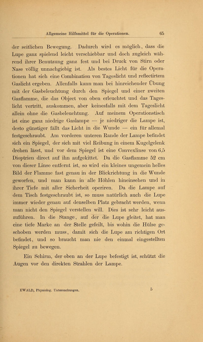 der seitlichen Bewegung. Dadurch wird es möglich, dass die Lupe ganz spielend leicht verschiebbar und doch zugleich wäh- rend ihrer Benutzung ganz fest und bei Druck von Stirn oder Nase völlig unnachgiebig ist. Als bestes Licht für die Opera- tionen hat sich eine Combination von Tageslicht und reflectirtem Gaslicht ergeben. Allenfalls kann man bei hinreichender Übung mit der Gasbeleuchtung durch den Spiegel und einer zweiten Gasflamme, die das Object von oben erleuchtet und das Tages- licht vertritt, auskommen, aber keinesfalls mit dem Tageslicht allein ohne die Gasbeleuchtung. Auf meinem Operationstisch ist eine ganz niedrige Gaslampe — je niedriger die Lampe ist, desto günstiger fällt das Licht in die Wunde — ein für allemal festgeschraubt. Am vorderen unteren Rande der Lampe befindet sich ein Spiegel, der sich mit viel Reibung in einem Kugelgelenk drehen lässt, und vor dem Spiegel ist eine Convexlinse von 6,5 Dioptrien direct auf ihn aufgekittet. Da die Gasflamme 52 cm von dieser Linse entfernt ist, so wird ein kleines ungemein helles Bild der Flamme fast genau in der Blickrichtung in die Wunde geworfen, und man kann in alle Höhlen hineinsehen und in ihrer Tiefe mit aller Sicherheit operiren. Da die Lampe auf dem Tisch festgeschraubt ist, so muss natürlich auch die Lupe immer wieder genau auf denselben Platz gebracht werden, wenn man nicht den Spiegel verstellen will. Dies ist sehr leicht aus- zuführen. In die Stange, auf der die Lupe gleitet, hat man eine tiefe Marke an der Stelle gefeilt, bis wohin die Hülse ge- schoben werden muss, damit sich die Lupe am richtigen Ort befindet, und so braucht man nie den einmal eingestellten Spiegel zu bewegen. Ein Schirm, der oben an der Lupe befestigt ist, schützt die Augen vor den direkten Strahlen der Lampe. EWALD, Physiolog. Untersuchungen.