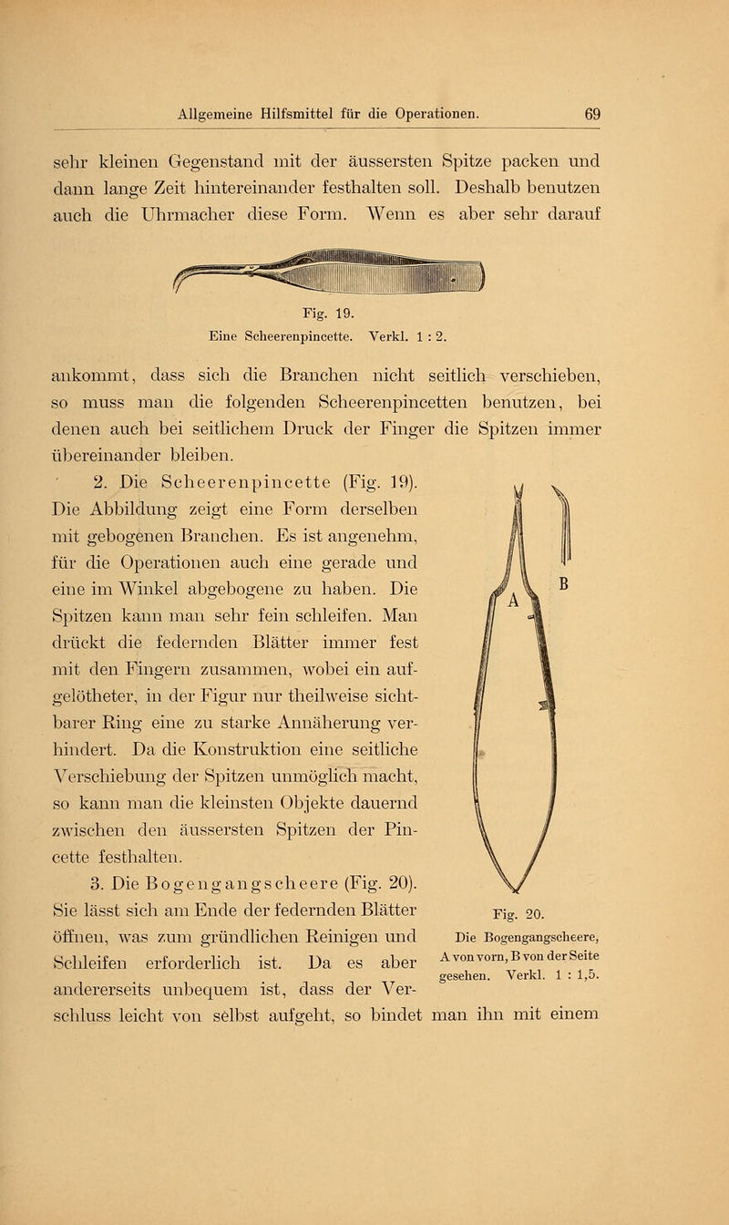 sehr kleinen Gegenstand mit der äussersten Spitze packen und dann lange Zeit hintereinander festhalten soll. Deshalb benutzen auch die Uhrmacher diese Form. Wenn es aber sehr darauf B Fig. 19. Eine Scheerenpincette. Verkl. 1 : 2. ankommt, dass sich die Branchen nicht seitlich verschieben, so muss man die folgenden Scheerenpincetten benutzen, bei denen auch bei seitlichem Druck der Finger die Spitzen immer übereinander bleiben. 2. Die Scheerenpincette (Fig. 19). Die Abbildung zeigt eine Form derselben mit gebogenen Branchen. Es ist angenehm, für die Operationen auch eine gerade und eine im Winkel abgebogene zu haben. Die Spitzen kann man sehr fein schleifen. Man drückt die federnden Blätter immer fest mit den Fingern zusammen, wobei ein auf- gelötheter, in der Figur nur theilweise sicht- barer Ring eine zu starke Annäherung ver- hindert. Da die Konstruktion eine seitliche Verschiebung der Spitzen unmöglich macht, so kann man die kleinsten Objekte dauernd zwischen den äussersten Spitzen der Pin- cette festhalten. 3. Die Bogengangscheere (Fig. 20). Sie lässt sich am Ende der federnden Blätter öffnen, was zum gründlichen Reinigen und Schleifen erforderlich ist. Da es aber andererseits unbequem ist, dass der Ver- schluss leicht von selbst aufgeht, so bindet man ihn mit einem Fig. 20. Die Bogengangscheere, A von vorn, B von der Seite gesehen. Verkl. 1 : 1,5.