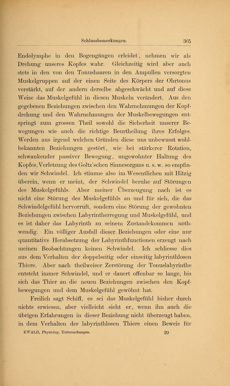 Endolymphe in den Bogengängen erleidet, nehmen wir als Drehung unseres Kopfes wahr. Gleichzeitig wird aber auch stets in den von den Tonushaaren in den Ampullen versorgten Muskelgruppen auf der einen Seite des Körpers der Ohrtonus verstärkt, auf der andern derselbe abgeschwächt und auf diese Weise das Muskelgefühl in diesen Muskeln verändert. Aus den gegebenen Beziehungen zwischen den Wahrnehmungen der Kopf- drehung und den Wahrnehmungen der Muskelbewegungen ent- springt zum grossen Theil sowohl die Sicherheit unserer Be- wegungen wie auch die richtige Beurtheilung ihres Erfolges. Werden aus irgend welchen Gründen diese uns unbewusst wohl- bekannten Beziehungen gestört, wie bei stärkerer Rotation, schwankender passiver Bewegung, ungewohnter Haltung des Kopfes, Verletzung des Goltz'schen Sinnesorgans u. s. w. so empfin- den wir Schwindel. Ich stimme also im Wesentlichen mit Hitzig überein, wenn er meint, der Schwindel beruhe auf Störungen des Muskelgefühls. Aber meiner Überzeugung nach ist es nicht eine Störung des Muskelgefühls an und für sich, die das Schwindelgefühl hervorruft, sondern eine Störung der gewohnten Beziehungen zwischen Labyrintherregung und Muskelgefühl, und es ist daher das Labyrinth zu seinem Zustandekommen noth- wendig. Ein völliger Ausfall dieser Beziehungen oder eine nur quantitative Herabsetzung der Labyrinthfunctionen erzeugt nach meinen Beobachtungen keinen Schwindel. Ich schliesse dies aus dem Verhalten der doppelseitig oder einseitig labyrinthlosen Thiere. Aber nach theilweiser Zerstörung der Tonuslabyrinthe entsteht immer Schwindel, und er dauert offenbar so lange, bis sich das Thier an die neuen Beziehungen zwischen den Kopf- bewegungen und dem Muskelgefühl gewöhnt hat. Freilich sagt Schiff, es sei das Muskelgefühl bisher durch nichts erwiesen, aber vielleicht sieht er, wenn ihn auch die übrigen Erfahrungen in dieser Beziehung nicht überzeugt haben, in dem Verhalten der labyrinthlosen Thiere einen Beweis für EWALD, Physiolog. Untersuchungen. 20