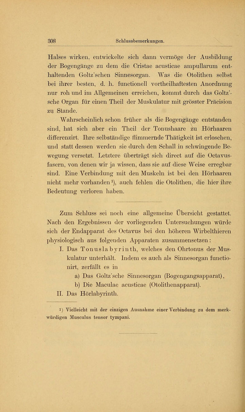 Halses wirken, entwickelte sich dann vermöge der Ausbildung der Bogengänge zu dem die Cristae acusticae ampullarum ent- haltenden Goltz'schen Sinnesorgan. Was die Otolithen selbst bei ihrer besten, d. h. functionell vortheilhaftesten Anordnung nur roh und im Allgemeinen erreichen, kommt durch das Goltz'- sche Organ für einen Theil der Muskulatur mit grösster Präcision zu Stande. Wahrscheinlich schon früher als die Bogengänge entstanden sind, hat sich aber ein Theil der Tonushaare zu Hörhaaren differenzirt. Ihre selbständige flimmernde Thätigkeit ist erloschen, und statt dessen werden sie durch den Schall in schwingende Be- wegung versetzt. Letztere überträgt sich direct auf die Octavus- fasern, von denen wir ja wissen, dass sie auf diese Weise erregbar sind. Eine Verbindung mit den Muskeln ist bei den Hörhaaren nicht mehr vorhanden1), auch fehlen die Otolithen, die hier ihre Bedeutung verloren haben. Zum Schluss sei noch eine allgemeine Übersicht gestattet. Nach den Ergebnissen der vorliegenden Untersuchungen würde sich der Endapparat des Octavus bei den höheren Wirbelthieren physiologisch aus folgenden Apparaten zusammensetzen: I. Das Tonuslabyrinth, welches den Ohrtonus der Mus- kulatur unterhält. Indem es auch als Sinnesorgan functio- nirt, zerfällt es in a) Das Goltz'sche Sinnesorgan (Bogengangsapparat), b) Die Maculae acusticae (Otolithenapparat). IL Das Hörlabyrinth. i) Vielleicht mit der einzigen Ausnahme einer Verbindung zu dem merk- würdigen Musculus tensor tympani.