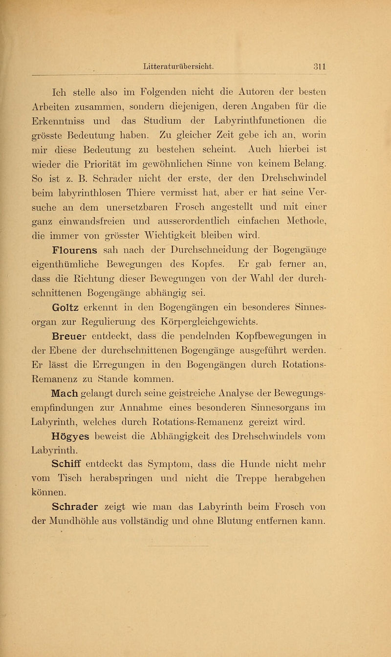 Ich stelle also im Folgenden nicht die Autoren der besten Arbeiten zusammen, sondern diejenigen, deren Angaben für die Erkenntniss und das Studium der Labyrinthfunctionen die grösste Bedeutung haben. Zu gleicher Zeit gebe ich an, worin mir diese Bedeutung zu bestehen scheint. Auch hierbei ist wieder die Priorität im gewöhnlichen Sinne von keinem Belang. So ist z. B. Schrader nicht der erste, der den Drehschwindel beim labyrinthlosen Thiere vermisst hat, aber er hat seine Ver- suche an dem unersetzbaren Frosch angestellt und mit einer ganz einwandsfreien und ausserordentlich einfachen Methode, die immer von grösster Wichtigkeit bleiben wird. Flourens sah nach der Durchschneidung der Bogengänge eigenthümliche Bewegungen des Kopfes. Er gab ferner an, dass die Richtung dieser Bewegungen von der Wahl der durch- schnittenen Bogengänge abhängig sei. Goltz erkennt in den Bogengängen ein besonderes Sinnes- organ zur Regulierung des Körpergleichgewichts. Breuer entdeckt, dass die pendelnden Kopfbewegungen in der Ebene der durchschnittenen Bogengänge ausgeführt werden. Er lässt die Erregungen in den Bogengängen durch Rotations- Remanenz zu Stande kommen. Mach gelangt durch seine geistreiche Analyse der Bewegungs- empfindungen zur Annahme eines besonderen Sinnesorgans im Labyrinth, welches durch Rotations-Remanenz gereizt wird. Högyes beweist die Abhängigkeit des Drehschwindels vom Labyrinth. Schiff entdeckt das Symptom, dass die Hunde nicht mehr vom Tisch herabspringen und nicht die Treppe herabgehen können. Schrader zeigt wie man das Labyrinth beim Frosch von der Mundhöhle aus vollständig und ohne Blutung entfernen kann.